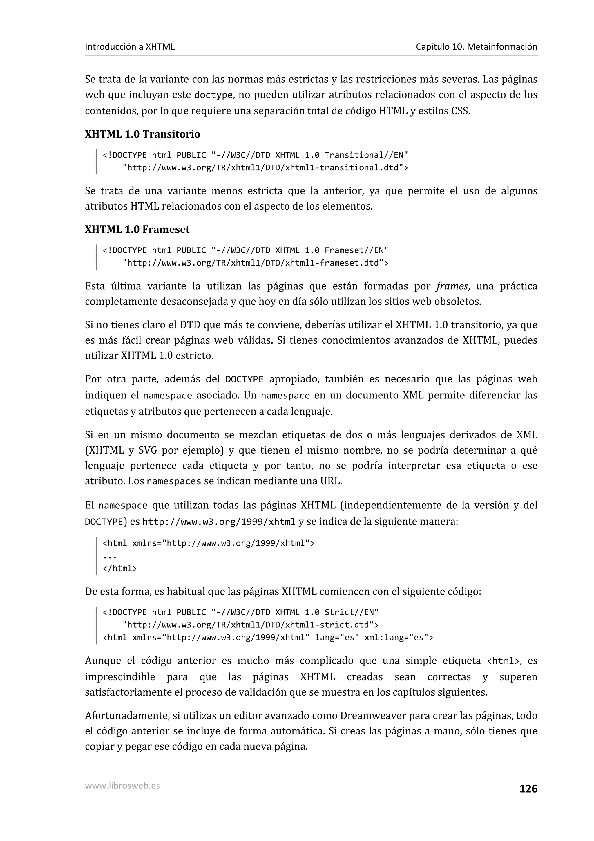Introducción a XHTML                                                  Capítulo 10. Metainformación


Se trata de la variante con las normas más estrictas y las restricciones más severas. Las páginas
web que incluyan este doctype, no pueden utilizar atributos relacionados con el aspecto de los
contenidos, por lo que requiere una separación total de código HTML y estilos CSS.

XHTML 1.0 Transitorio
   <!DOCTYPE html PUBLIC "-//W3C//DTD XHTML 1.0 Transitional//EN"
       "http://www.w3.org/TR/xhtml1/DTD/xhtml1-transitional.dtd">

Se trata de una variante menos estricta que la anterior, ya que permite el uso de algunos
atributos HTML relacionados con el aspecto de los elementos.

XHTML 1.0 Frameset
   <!DOCTYPE html PUBLIC "-//W3C//DTD XHTML 1.0 Frameset//EN"
       "http://www.w3.org/TR/xhtml1/DTD/xhtml1-frameset.dtd">

Esta última variante la utilizan las páginas que están formadas por frames, una práctica
completamente desaconsejada y que hoy en día sólo utilizan los sitios web obsoletos.

Si no tienes claro el DTD que más te conviene, deberías utilizar el XHTML 1.0 transitorio, ya que
es más fácil crear páginas web válidas. Si tienes conocimientos avanzados de XHTML, puedes
utilizar XHTML 1.0 estricto.

Por otra parte, además del DOCTYPE apropiado, también es necesario que las páginas web
indiquen el namespace asociado. Un namespace en un documento XML permite diferenciar las
etiquetas y atributos que pertenecen a cada lenguaje.

Si en un mismo documento se mezclan etiquetas de dos o más lenguajes derivados de XML
(XHTML y SVG por ejemplo) y que tienen el mismo nombre, no se podría determinar a qué
lenguaje pertenece cada etiqueta y por tanto, no se podría interpretar esa etiqueta o ese
atributo. Los namespaces se indican mediante una URL.

El namespace que utilizan todas las páginas XHTML (independientemente de la versión y del
DOCTYPE) es http://www.w3.org/1999/xhtml y se indica de la siguiente manera:

   <html xmlns="http://www.w3.org/1999/xhtml">
   ...
   </html>

De esta forma, es habitual que las páginas XHTML comiencen con el siguiente código:
   <!DOCTYPE html PUBLIC "-//W3C//DTD XHTML 1.0 Strict//EN"
       "http://www.w3.org/TR/xhtml1/DTD/xhtml1-strict.dtd">
   <html xmlns="http://www.w3.org/1999/xhtml" lang="es" xml:lang="es">

Aunque el código anterior es mucho más complicado que una simple etiqueta <html>, es
imprescindible para que las páginas XHTML creadas sean correctas y superen
satisfactoriamente el proceso de validación que se muestra en los capítulos siguientes.

Afortunadamente, si utilizas un editor avanzado como Dreamweaver para crear las páginas, todo
el código anterior se incluye de forma automática. Si creas las páginas a mano, sólo tienes que
copiar y pegar ese código en cada nueva página.


www.librosweb.es                                                                             126
 