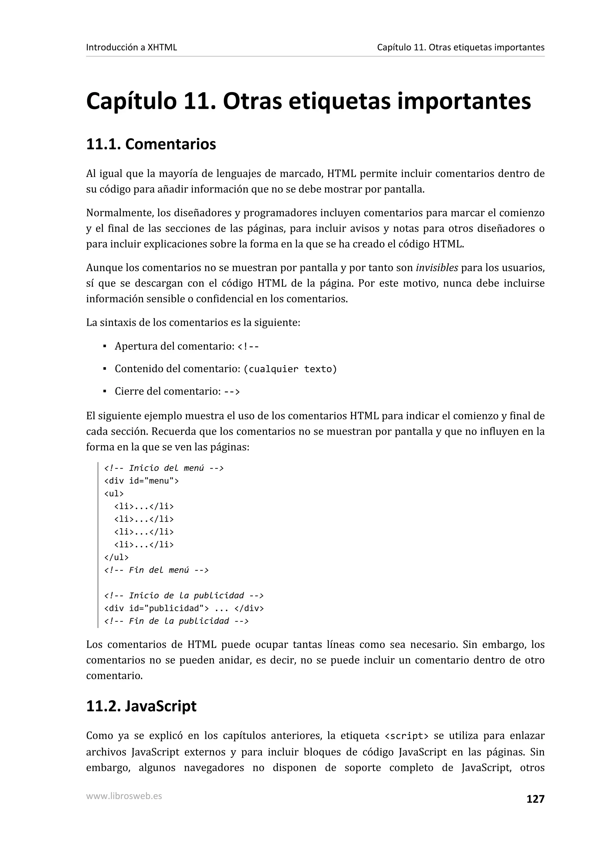 Introducción a XHTML                                        Capítulo 11. Otras etiquetas importantes




Capítulo 11. Otras etiquetas importantes
11.1. Comentarios
Al igual que la mayoría de lenguajes de marcado, HTML permite incluir comentarios dentro de
su código para añadir información que no se debe mostrar por pantalla.

Normalmente, los diseñadores y programadores incluyen comentarios para marcar el comienzo
y el final de las secciones de las páginas, para incluir avisos y notas para otros diseñadores o
para incluir explicaciones sobre la forma en la que se ha creado el código HTML.

Aunque los comentarios no se muestran por pantalla y por tanto son invisibles para los usuarios,
sí que se descargan con el código HTML de la página. Por este motivo, nunca debe incluirse
información sensible o confidencial en los comentarios.

La sintaxis de los comentarios es la siguiente:

   ▪ Apertura del comentario: <!--

   ▪ Contenido del comentario: (cualquier texto)

   ▪ Cierre del comentario: -->

El siguiente ejemplo muestra el uso de los comentarios HTML para indicar el comienzo y final de
cada sección. Recuerda que los comentarios no se muestran por pantalla y que no influyen en la
forma en la que se ven las páginas:
   <!-- Inicio del menú -->
   <div id="menu">
   <ul>
     <li>...</li>
     <li>...</li>
     <li>...</li>
     <li>...</li>
   </ul>
   <!-- Fin del menú -->

   <!-- Inicio de la publicidad -->
   <div id="publicidad"> ... </div>
   <!-- Fin de la publicidad -->

Los comentarios de HTML puede ocupar tantas líneas como sea necesario. Sin embargo, los
comentarios no se pueden anidar, es decir, no se puede incluir un comentario dentro de otro
comentario.

11.2. JavaScript
Como ya se explicó en los capítulos anteriores, la etiqueta <script> se utiliza para enlazar
archivos JavaScript externos y para incluir bloques de código JavaScript en las páginas. Sin
embargo, algunos navegadores no disponen de soporte completo de JavaScript, otros

www.librosweb.es                                                                               127
 