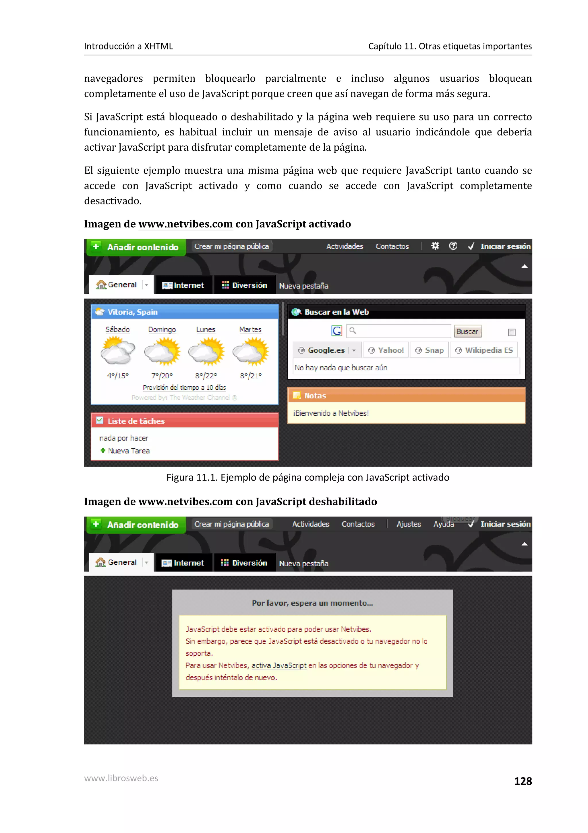 Introducción a XHTML                                           Capítulo 11. Otras etiquetas importantes


navegadores permiten bloquearlo parcialmente e incluso algunos usuarios bloquean
completamente el uso de JavaScript porque creen que así navegan de forma más segura.

Si JavaScript está bloqueado o deshabilitado y la página web requiere su uso para un correcto
funcionamiento, es habitual incluir un mensaje de aviso al usuario indicándole que debería
activar JavaScript para disfrutar completamente de la página.

El siguiente ejemplo muestra una misma página web que requiere JavaScript tanto cuando se
accede con JavaScript activado y como cuando se accede con JavaScript completamente
desactivado.

Imagen de www.netvibes.com con JavaScript activado




                   Figura 11.1. Ejemplo de página compleja con JavaScript activado

Imagen de www.netvibes.com con JavaScript deshabilitado




www.librosweb.es                                                                                  128
 