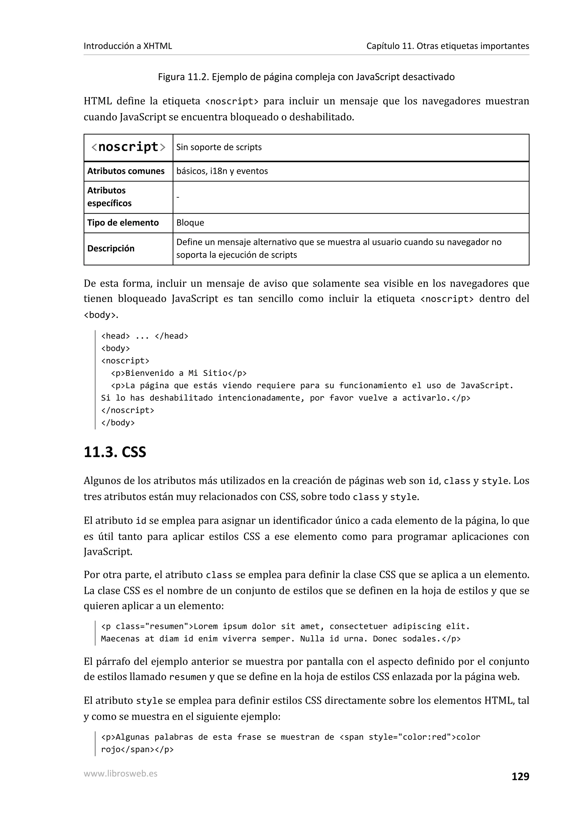 Introducción a XHTML                                                Capítulo 11. Otras etiquetas importantes


                   Figura 11.2. Ejemplo de página compleja con JavaScript desactivado

HTML define la etiqueta <noscript> para incluir un mensaje que los navegadores muestran
cuando JavaScript se encuentra bloqueado o deshabilitado.

 <noscript>            Sin soporte de scripts

Atributos comunes      básicos, i18n y eventos
Atributos
                       -
específicos
Tipo de elemento       Bloque
                       Define un mensaje alternativo que se muestra al usuario cuando su navegador no
Descripción
                       soporta la ejecución de scripts

De esta forma, incluir un mensaje de aviso que solamente sea visible en los navegadores que
tienen bloqueado JavaScript es tan sencillo como incluir la etiqueta <noscript> dentro del
<body>.

   <head> ... </head>
   <body>
   <noscript>
     <p>Bienvenido a Mi Sitio</p>
     <p>La página que estás viendo requiere para su funcionamiento el uso de JavaScript.
   Si lo has deshabilitado intencionadamente, por favor vuelve a activarlo.</p>
   </noscript>
   </body>


11.3. CSS
Algunos de los atributos más utilizados en la creación de páginas web son id, class y style. Los
tres atributos están muy relacionados con CSS, sobre todo class y style.

El atributo id se emplea para asignar un identificador único a cada elemento de la página, lo que
es útil tanto para aplicar estilos CSS a ese elemento como para programar aplicaciones con
JavaScript.

Por otra parte, el atributo class se emplea para definir la clase CSS que se aplica a un elemento.
La clase CSS es el nombre de un conjunto de estilos que se definen en la hoja de estilos y que se
quieren aplicar a un elemento:
   <p class="resumen">Lorem ipsum dolor sit amet, consectetuer adipiscing elit.
   Maecenas at diam id enim viverra semper. Nulla id urna. Donec sodales.</p>

El párrafo del ejemplo anterior se muestra por pantalla con el aspecto definido por el conjunto
de estilos llamado resumen y que se define en la hoja de estilos CSS enlazada por la página web.

El atributo style se emplea para definir estilos CSS directamente sobre los elementos HTML, tal
y como se muestra en el siguiente ejemplo:
   <p>Algunas palabras de esta frase se muestran de <span style="color:red">color
   rojo</span></p>

www.librosweb.es                                                                                        129
 