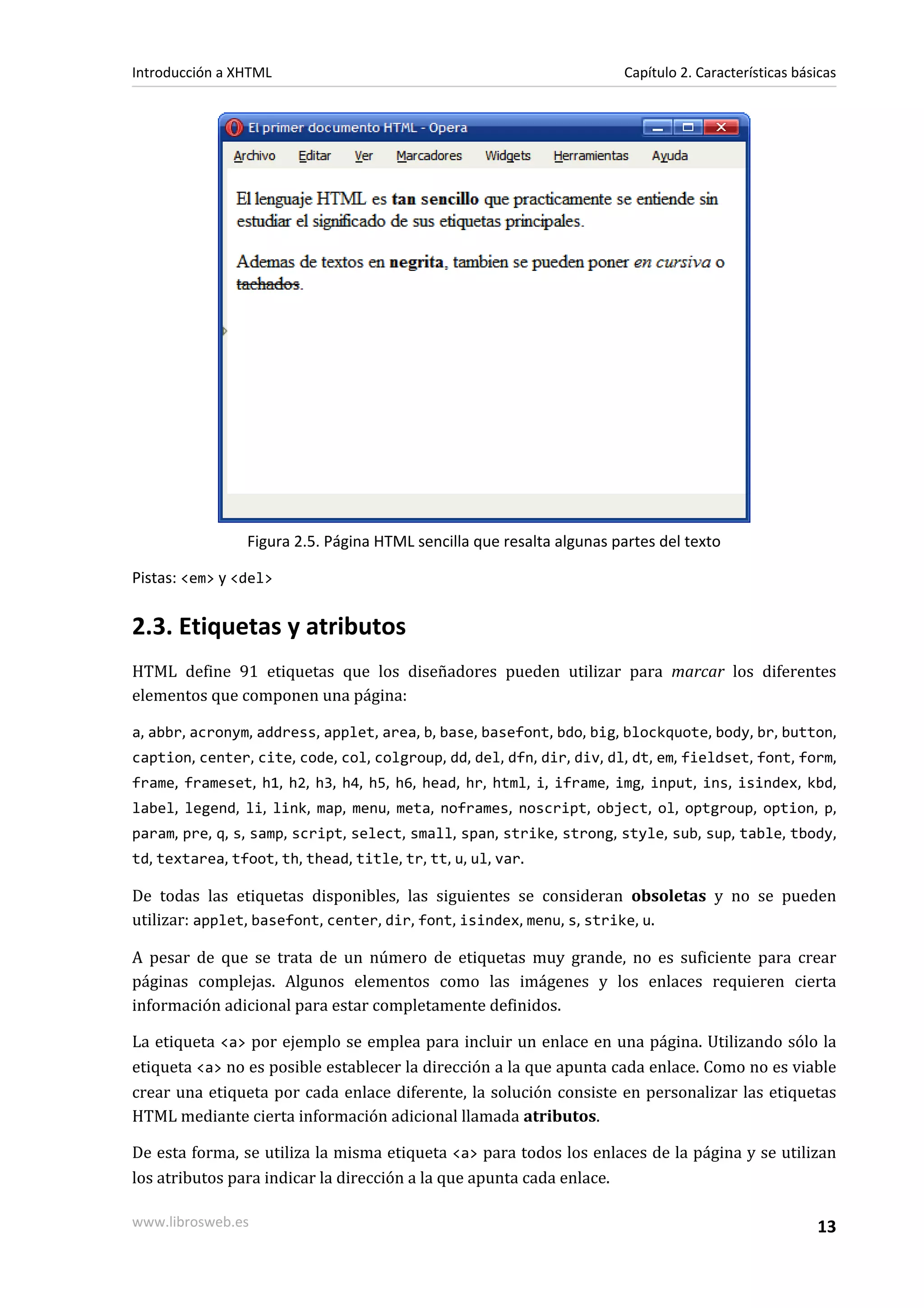 Introducción a XHTML                                                   Capítulo 2. Características básicas




                 Figura 2.5. Página HTML sencilla que resalta algunas partes del texto

Pistas: <em> y <del>


2.3. Etiquetas y atributos
HTML define 91 etiquetas que los diseñadores pueden utilizar para marcar los diferentes
elementos que componen una página:

a, abbr, acronym, address, applet, area, b, base, basefont, bdo, big, blockquote, body, br, button,
caption, center, cite, code, col, colgroup, dd, del, dfn, dir, div, dl, dt, em, fieldset, font, form,
frame, frameset, h1, h2, h3, h4, h5, h6, head, hr, html, i, iframe, img, input, ins, isindex, kbd,
label, legend, li, link, map, menu, meta, noframes, noscript, object, ol, optgroup, option, p,
param, pre, q, s, samp, script, select, small, span, strike, strong, style, sub, sup, table, tbody,
td, textarea, tfoot, th, thead, title, tr, tt, u, ul, var.

De todas las etiquetas disponibles, las siguientes se consideran obsoletas y no se pueden
utilizar: applet, basefont, center, dir, font, isindex, menu, s, strike, u.

A pesar de que se trata de un número de etiquetas muy grande, no es suficiente para crear
páginas complejas. Algunos elementos como las imágenes y los enlaces requieren cierta
información adicional para estar completamente definidos.

La etiqueta <a> por ejemplo se emplea para incluir un enlace en una página. Utilizando sólo la
etiqueta <a> no es posible establecer la dirección a la que apunta cada enlace. Como no es viable
crear una etiqueta por cada enlace diferente, la solución consiste en personalizar las etiquetas
HTML mediante cierta información adicional llamada atributos.

De esta forma, se utiliza la misma etiqueta <a> para todos los enlaces de la página y se utilizan
los atributos para indicar la dirección a la que apunta cada enlace.

www.librosweb.es                                                                                      13
 