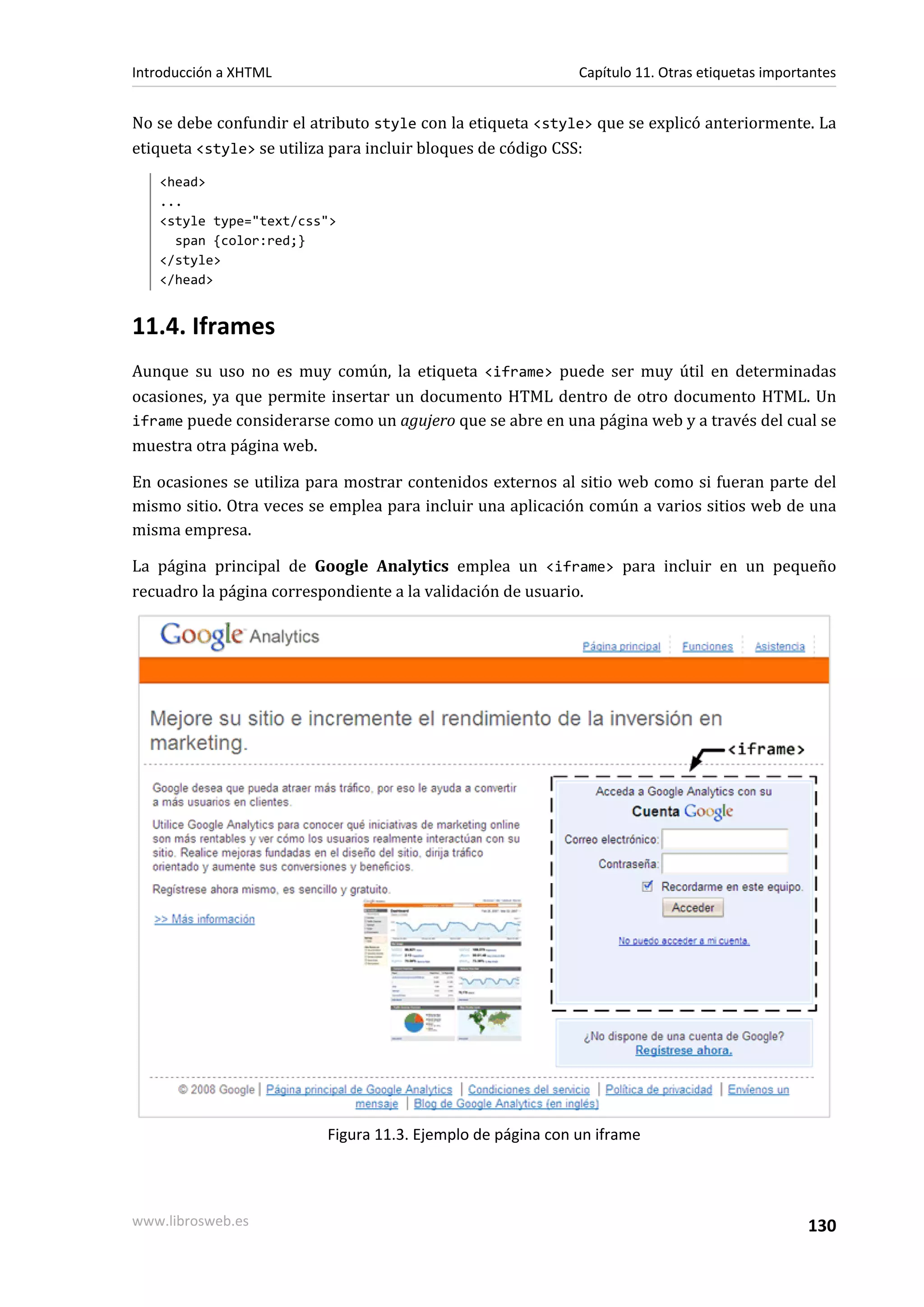 Introducción a XHTML                                         Capítulo 11. Otras etiquetas importantes


No se debe confundir el atributo style con la etiqueta <style> que se explicó anteriormente. La
etiqueta <style> se utiliza para incluir bloques de código CSS:
   <head>
   ...
   <style type="text/css">
     span {color:red;}
   </style>
   </head>


11.4. Iframes
Aunque su uso no es muy común, la etiqueta <iframe> puede ser muy útil en determinadas
ocasiones, ya que permite insertar un documento HTML dentro de otro documento HTML. Un
iframe puede considerarse como un agujero que se abre en una página web y a través del cual se
muestra otra página web.

En ocasiones se utiliza para mostrar contenidos externos al sitio web como si fueran parte del
mismo sitio. Otra veces se emplea para incluir una aplicación común a varios sitios web de una
misma empresa.

La página principal de Google Analytics emplea un <iframe> para incluir en un pequeño
recuadro la página correspondiente a la validación de usuario.




                          Figura 11.3. Ejemplo de página con un iframe




www.librosweb.es                                                                                130
 