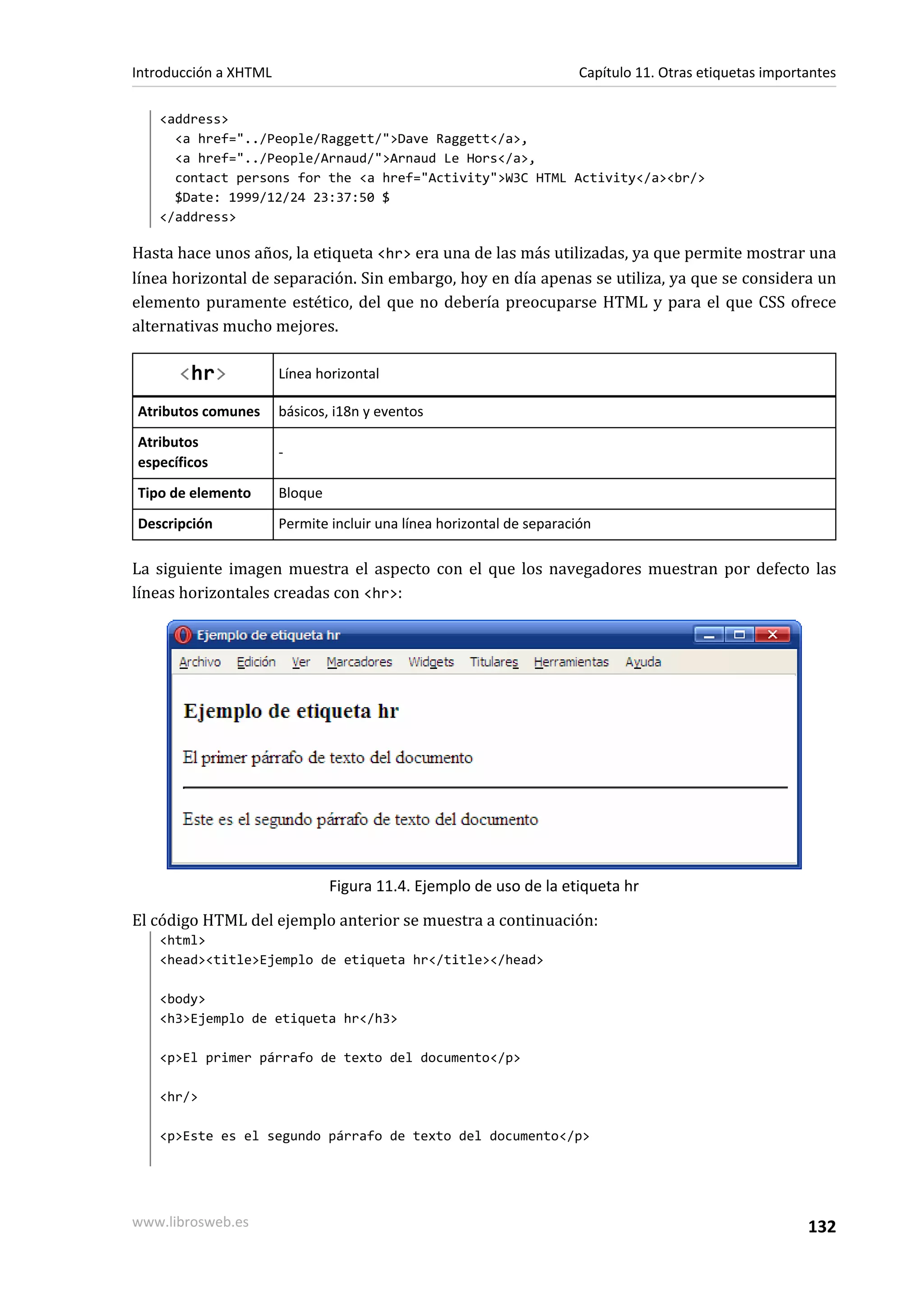 Introducción a XHTML                                                   Capítulo 11. Otras etiquetas importantes

   <address>
     <a href="../People/Raggett/">Dave Raggett</a>,
     <a href="../People/Arnaud/">Arnaud Le Hors</a>,
     contact persons for the <a href="Activity">W3C HTML Activity</a><br/>
     $Date: 1999/12/24 23:37:50 $
   </address>

Hasta hace unos años, la etiqueta <hr> era una de las más utilizadas, ya que permite mostrar una
línea horizontal de separación. Sin embargo, hoy en día apenas se utiliza, ya que se considera un
elemento puramente estético, del que no debería preocuparse HTML y para el que CSS ofrece
alternativas mucho mejores.

      <hr>             Línea horizontal

Atributos comunes      básicos, i18n y eventos
Atributos
                       -
específicos
Tipo de elemento       Bloque
Descripción            Permite incluir una línea horizontal de separación

La siguiente imagen muestra el aspecto con el que los navegadores muestran por defecto las
líneas horizontales creadas con <hr>:




                                Figura 11.4. Ejemplo de uso de la etiqueta hr

El código HTML del ejemplo anterior se muestra a continuación:
   <html>
   <head><title>Ejemplo de etiqueta hr</title></head>

   <body>
   <h3>Ejemplo de etiqueta hr</h3>

   <p>El primer párrafo de texto del documento</p>

   <hr/>

   <p>Este es el segundo párrafo de texto del documento</p>




www.librosweb.es                                                                                          132
 