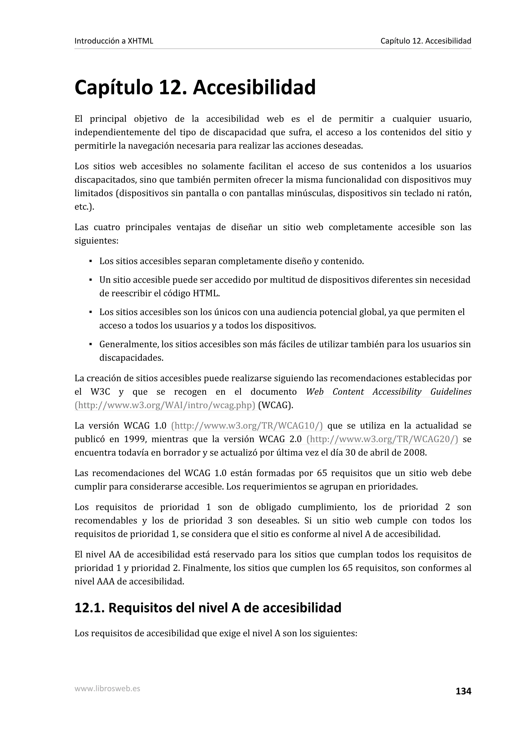 Introducción a XHTML                                                        Capítulo 12. Accesibilidad




Capítulo 12. Accesibilidad
El principal objetivo de la accesibilidad web es el de permitir a cualquier usuario,
independientemente del tipo de discapacidad que sufra, el acceso a los contenidos del sitio y
permitirle la navegación necesaria para realizar las acciones deseadas.

Los sitios web accesibles no solamente facilitan el acceso de sus contenidos a los usuarios
discapacitados, sino que también permiten ofrecer la misma funcionalidad con dispositivos muy
limitados (dispositivos sin pantalla o con pantallas minúsculas, dispositivos sin teclado ni ratón,
etc.).

Las cuatro principales ventajas de diseñar un sitio web completamente accesible son las
siguientes:

   ▪ Los sitios accesibles separan completamente diseño y contenido.
   ▪ Un sitio accesible puede ser accedido por multitud de dispositivos diferentes sin necesidad
     de reescribir el código HTML.
   ▪ Los sitios accesibles son los únicos con una audiencia potencial global, ya que permiten el
     acceso a todos los usuarios y a todos los dispositivos.
   ▪ Generalmente, los sitios accesibles son más fáciles de utilizar también para los usuarios sin
     discapacidades.

La creación de sitios accesibles puede realizarse siguiendo las recomendaciones establecidas por
el W3C y que se recogen en el documento Web Content Accessibility Guidelines
(http://www.w3.org/WAI/intro/wcag.php) (WCAG).

La versión WCAG 1.0 (http://www.w3.org/TR/WCAG10/) que se utiliza en la actualidad se
publicó en 1999, mientras que la versión WCAG 2.0 (http://www.w3.org/TR/WCAG20/) se
encuentra todavía en borrador y se actualizó por última vez el día 30 de abril de 2008.

Las recomendaciones del WCAG 1.0 están formadas por 65 requisitos que un sitio web debe
cumplir para considerarse accesible. Los requerimientos se agrupan en prioridades.

Los requisitos de prioridad 1 son de obligado cumplimiento, los de prioridad 2 son
recomendables y los de prioridad 3 son deseables. Si un sitio web cumple con todos los
requisitos de prioridad 1, se considera que el sitio es conforme al nivel A de accesibilidad.

El nivel AA de accesibilidad está reservado para los sitios que cumplan todos los requisitos de
prioridad 1 y prioridad 2. Finalmente, los sitios que cumplen los 65 requisitos, son conformes al
nivel AAA de accesibilidad.

12.1. Requisitos del nivel A de accesibilidad
Los requisitos de accesibilidad que exige el nivel A son los siguientes:




www.librosweb.es                                                                                 134
 