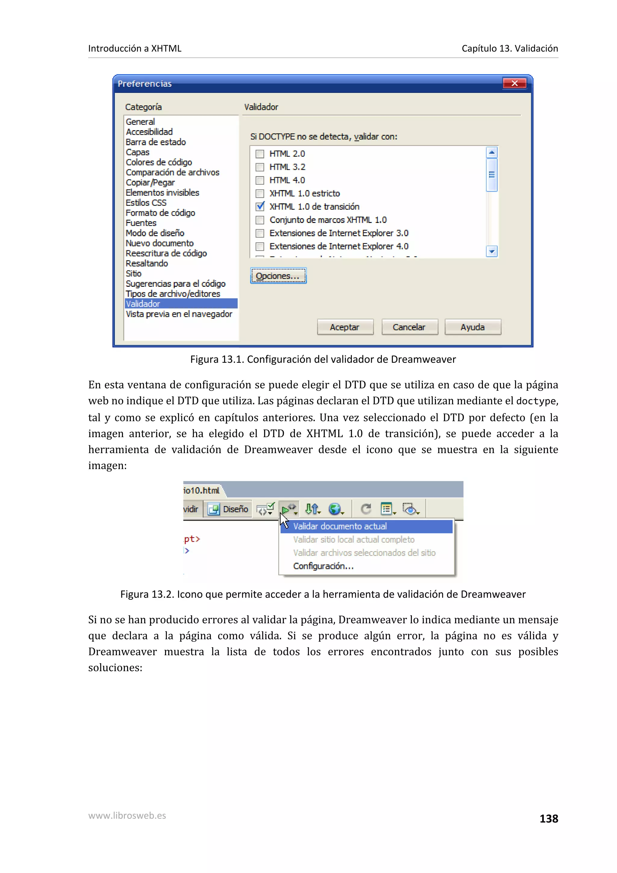 Introducción a XHTML                                                             Capítulo 13. Validación




                       Figura 13.1. Configuración del validador de Dreamweaver

En esta ventana de configuración se puede elegir el DTD que se utiliza en caso de que la página
web no indique el DTD que utiliza. Las páginas declaran el DTD que utilizan mediante el doctype,
tal y como se explicó en capítulos anteriores. Una vez seleccionado el DTD por defecto (en la
imagen anterior, se ha elegido el DTD de XHTML 1.0 de transición), se puede acceder a la
herramienta de validación de Dreamweaver desde el icono que se muestra en la siguiente
imagen:




      Figura 13.2. Icono que permite acceder a la herramienta de validación de Dreamweaver

Si no se han producido errores al validar la página, Dreamweaver lo indica mediante un mensaje
que declara a la página como válida. Si se produce algún error, la página no es válida y
Dreamweaver muestra la lista de todos los errores encontrados junto con sus posibles
soluciones:




www.librosweb.es                                                                                   138
 
