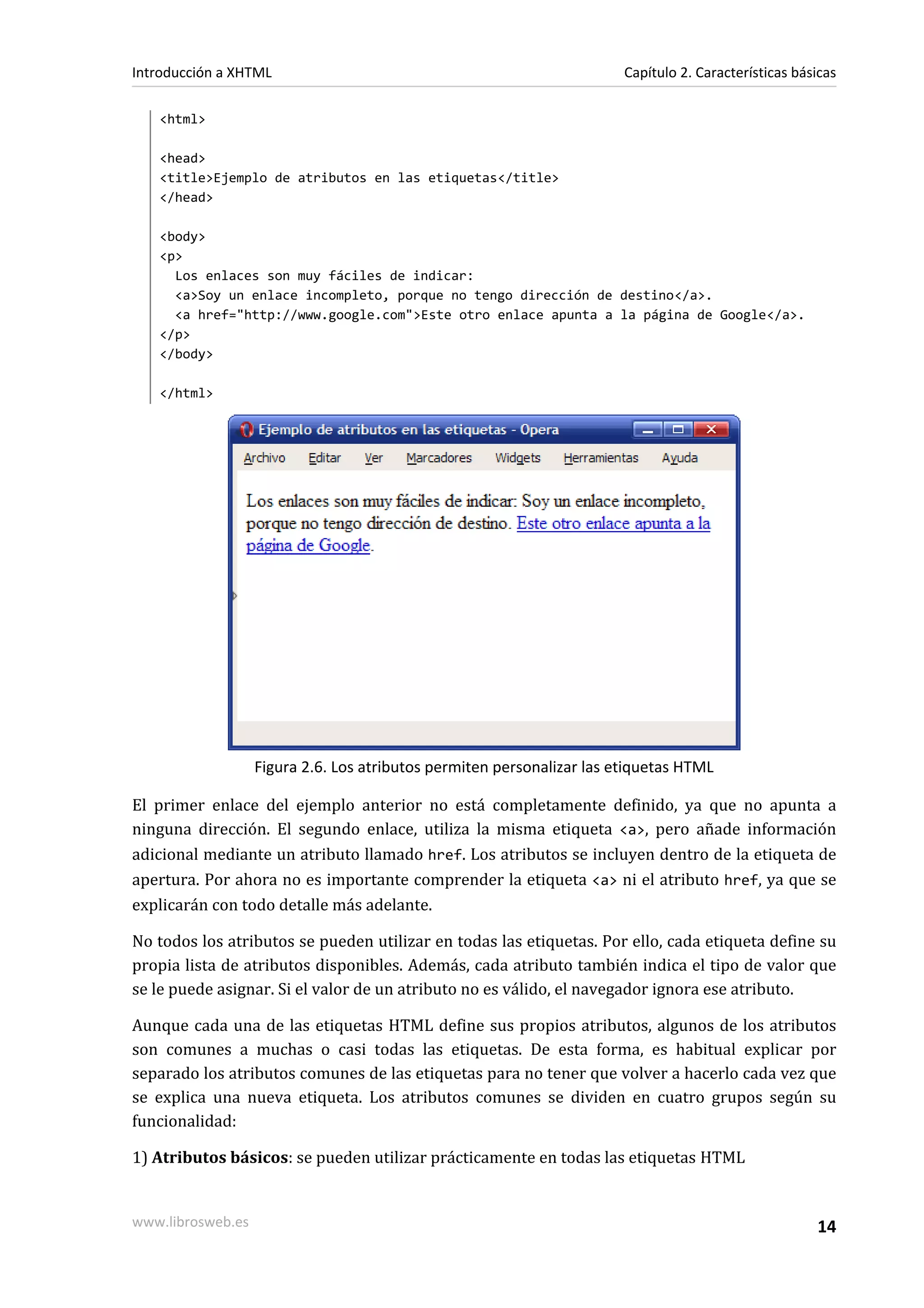 Introducción a XHTML                                                    Capítulo 2. Características básicas

   <html>

   <head>
   <title>Ejemplo de atributos en las etiquetas</title>
   </head>

   <body>
   <p>
     Los enlaces son muy fáciles de indicar:
     <a>Soy un enlace incompleto, porque no tengo dirección de destino</a>.
     <a href="http://www.google.com">Este otro enlace apunta a la página de Google</a>.
   </p>
   </body>

   </html>




                   Figura 2.6. Los atributos permiten personalizar las etiquetas HTML

El primer enlace del ejemplo anterior no está completamente definido, ya que no apunta a
ninguna dirección. El segundo enlace, utiliza la misma etiqueta <a>, pero añade información
adicional mediante un atributo llamado href. Los atributos se incluyen dentro de la etiqueta de
apertura. Por ahora no es importante comprender la etiqueta <a> ni el atributo href, ya que se
explicarán con todo detalle más adelante.

No todos los atributos se pueden utilizar en todas las etiquetas. Por ello, cada etiqueta define su
propia lista de atributos disponibles. Además, cada atributo también indica el tipo de valor que
se le puede asignar. Si el valor de un atributo no es válido, el navegador ignora ese atributo.

Aunque cada una de las etiquetas HTML define sus propios atributos, algunos de los atributos
son comunes a muchas o casi todas las etiquetas. De esta forma, es habitual explicar por
separado los atributos comunes de las etiquetas para no tener que volver a hacerlo cada vez que
se explica una nueva etiqueta. Los atributos comunes se dividen en cuatro grupos según su
funcionalidad:

1) Atributos básicos: se pueden utilizar prácticamente en todas las etiquetas HTML


www.librosweb.es                                                                                       14
 