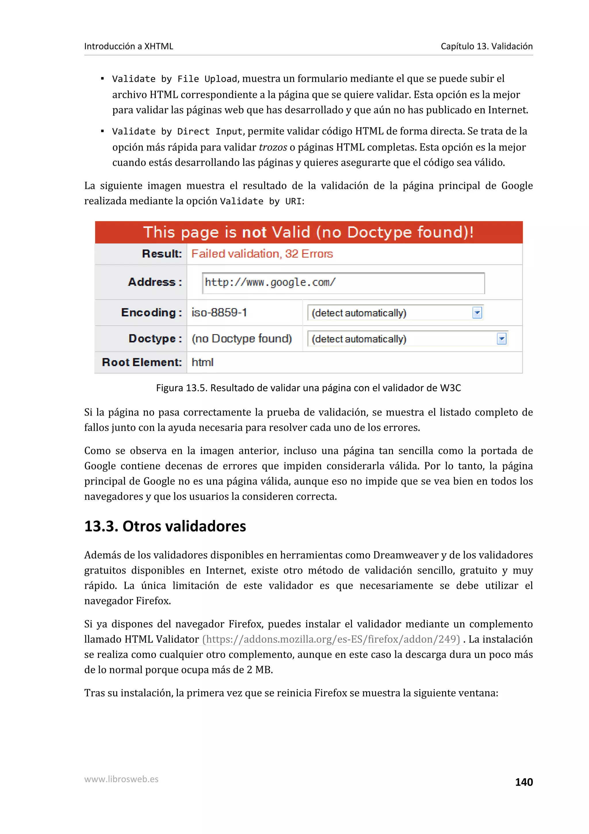 Introducción a XHTML                                                           Capítulo 13. Validación


   ▪ Validate by File Upload, muestra un formulario mediante el que se puede subir el
     archivo HTML correspondiente a la página que se quiere validar. Esta opción es la mejor
     para validar las páginas web que has desarrollado y que aún no has publicado en Internet.
   ▪ Validate by Direct Input, permite validar código HTML de forma directa. Se trata de la
     opción más rápida para validar trozos o páginas HTML completas. Esta opción es la mejor
     cuando estás desarrollando las páginas y quieres asegurarte que el código sea válido.

La siguiente imagen muestra el resultado de la validación de la página principal de Google
realizada mediante la opción Validate by URI:




                Figura 13.5. Resultado de validar una página con el validador de W3C

Si la página no pasa correctamente la prueba de validación, se muestra el listado completo de
fallos junto con la ayuda necesaria para resolver cada uno de los errores.

Como se observa en la imagen anterior, incluso una página tan sencilla como la portada de
Google contiene decenas de errores que impiden considerarla válida. Por lo tanto, la página
principal de Google no es una página válida, aunque eso no impide que se vea bien en todos los
navegadores y que los usuarios la consideren correcta.

13.3. Otros validadores
Además de los validadores disponibles en herramientas como Dreamweaver y de los validadores
gratuitos disponibles en Internet, existe otro método de validación sencillo, gratuito y muy
rápido. La única limitación de este validador es que necesariamente se debe utilizar el
navegador Firefox.

Si ya dispones del navegador Firefox, puedes instalar el validador mediante un complemento
llamado HTML Validator (https://addons.mozilla.org/es-ES/firefox/addon/249) . La instalación
se realiza como cualquier otro complemento, aunque en este caso la descarga dura un poco más
de lo normal porque ocupa más de 2 MB.

Tras su instalación, la primera vez que se reinicia Firefox se muestra la siguiente ventana:




www.librosweb.es                                                                                 140
 