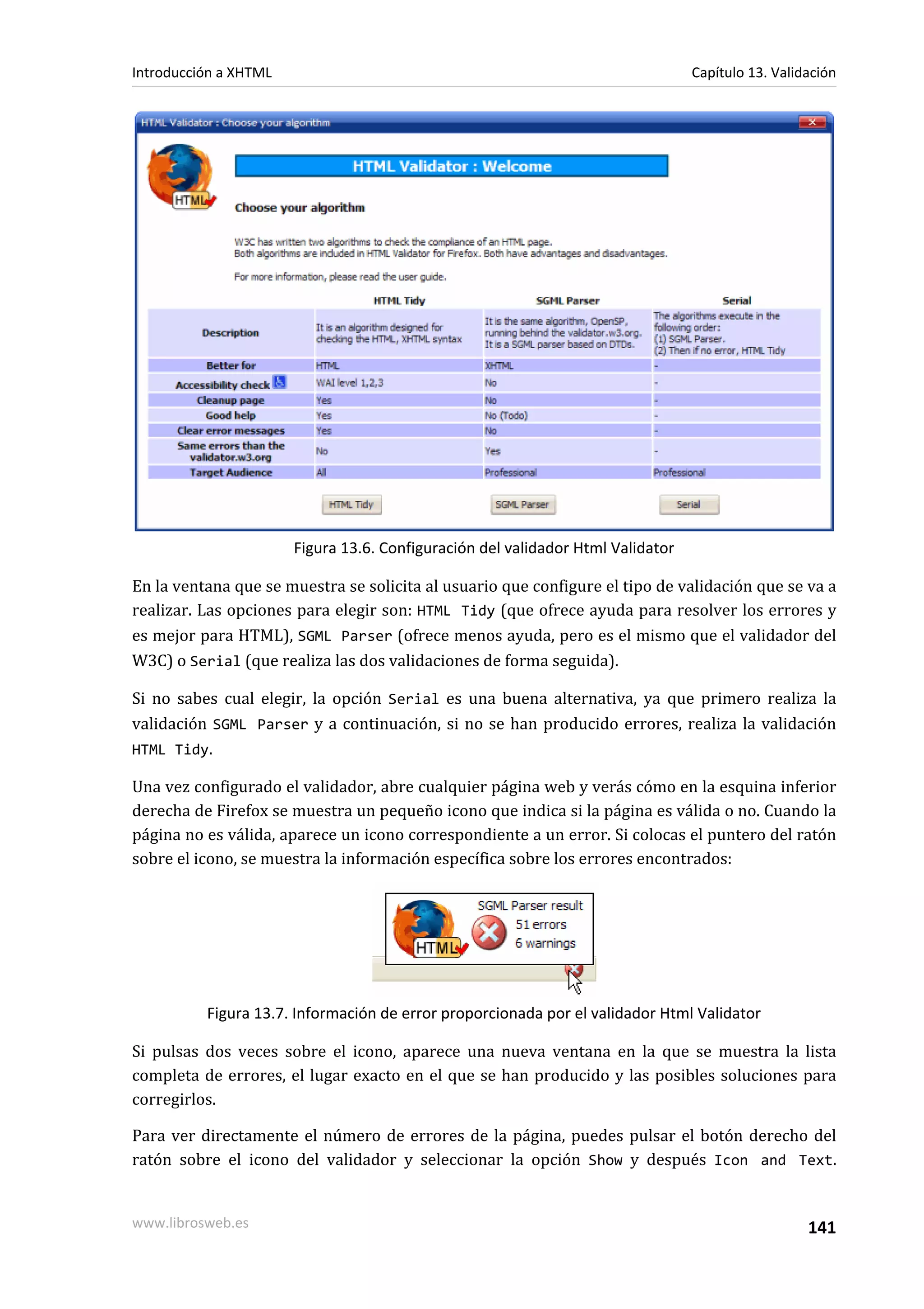 Introducción a XHTML                                                             Capítulo 13. Validación




                       Figura 13.6. Configuración del validador Html Validator

En la ventana que se muestra se solicita al usuario que configure el tipo de validación que se va a
realizar. Las opciones para elegir son: HTML Tidy (que ofrece ayuda para resolver los errores y
es mejor para HTML), SGML Parser (ofrece menos ayuda, pero es el mismo que el validador del
W3C) o Serial (que realiza las dos validaciones de forma seguida).

Si no sabes cual elegir, la opción Serial es una buena alternativa, ya que primero realiza la
validación SGML Parser y a continuación, si no se han producido errores, realiza la validación
HTML Tidy.

Una vez configurado el validador, abre cualquier página web y verás cómo en la esquina inferior
derecha de Firefox se muestra un pequeño icono que indica si la página es válida o no. Cuando la
página no es válida, aparece un icono correspondiente a un error. Si colocas el puntero del ratón
sobre el icono, se muestra la información específica sobre los errores encontrados:




          Figura 13.7. Información de error proporcionada por el validador Html Validator

Si pulsas dos veces sobre el icono, aparece una nueva ventana en la que se muestra la lista
completa de errores, el lugar exacto en el que se han producido y las posibles soluciones para
corregirlos.

Para ver directamente el número de errores de la página, puedes pulsar el botón derecho del
ratón sobre el icono del validador y seleccionar la opción Show y después Icon and Text.


www.librosweb.es                                                                                   141
 