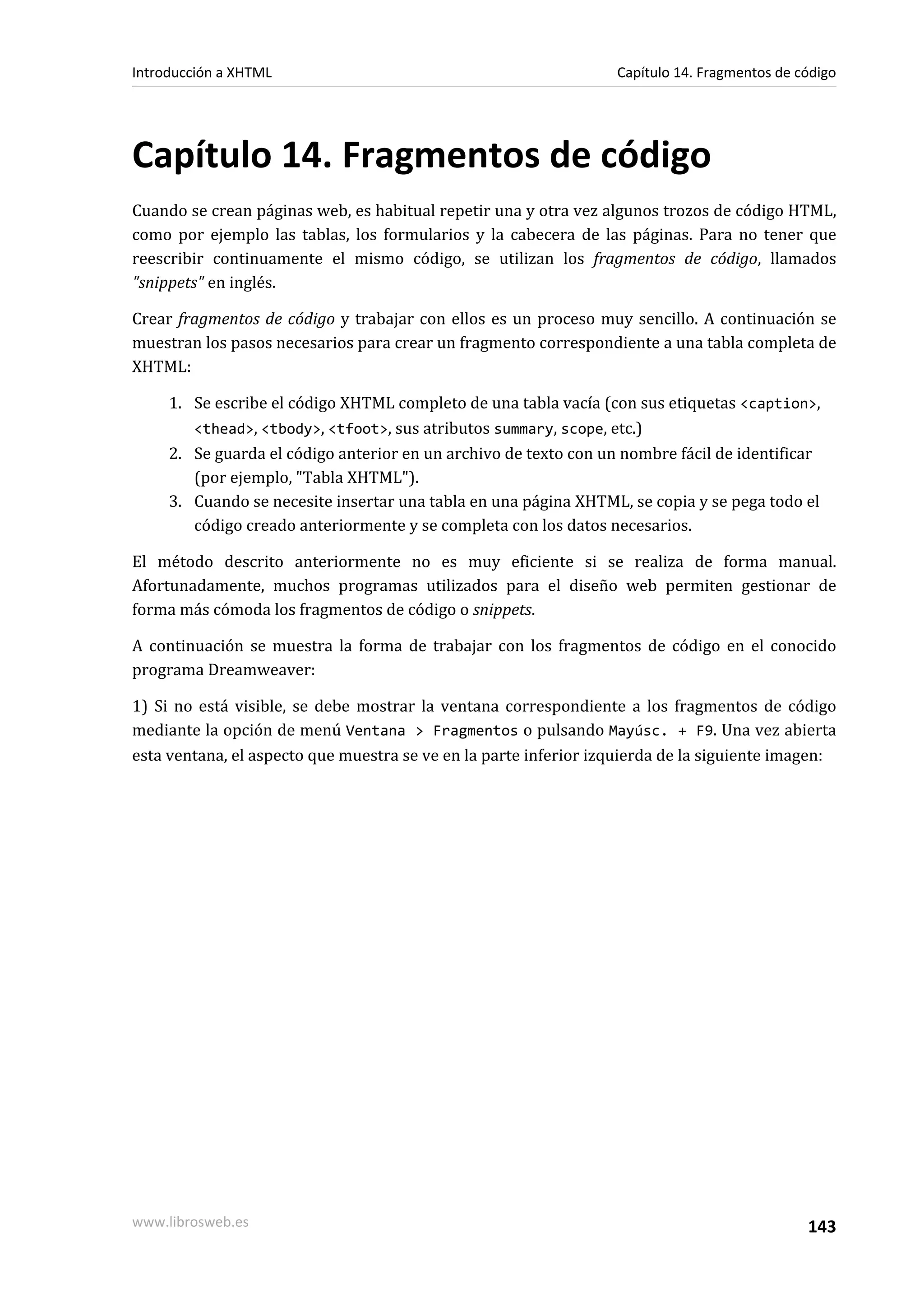 Introducción a XHTML                                              Capítulo 14. Fragmentos de código




Capítulo 14. Fragmentos de código
Cuando se crean páginas web, es habitual repetir una y otra vez algunos trozos de código HTML,
como por ejemplo las tablas, los formularios y la cabecera de las páginas. Para no tener que
reescribir continuamente el mismo código, se utilizan los fragmentos de código, llamados
"snippets" en inglés.

Crear fragmentos de código y trabajar con ellos es un proceso muy sencillo. A continuación se
muestran los pasos necesarios para crear un fragmento correspondiente a una tabla completa de
XHTML:

     1. Se escribe el código XHTML completo de una tabla vacía (con sus etiquetas <caption>,
        <thead>, <tbody>, <tfoot>, sus atributos summary, scope, etc.)
     2. Se guarda el código anterior en un archivo de texto con un nombre fácil de identificar
        (por ejemplo, "Tabla XHTML").
     3. Cuando se necesite insertar una tabla en una página XHTML, se copia y se pega todo el
        código creado anteriormente y se completa con los datos necesarios.

El método descrito anteriormente no es muy eficiente si se realiza de forma manual.
Afortunadamente, muchos programas utilizados para el diseño web permiten gestionar de
forma más cómoda los fragmentos de código o snippets.

A continuación se muestra la forma de trabajar con los fragmentos de código en el conocido
programa Dreamweaver:

1) Si no está visible, se debe mostrar la ventana correspondiente a los fragmentos de código
mediante la opción de menú Ventana > Fragmentos o pulsando Mayúsc. + F9. Una vez abierta
esta ventana, el aspecto que muestra se ve en la parte inferior izquierda de la siguiente imagen:




www.librosweb.es                                                                              143
 