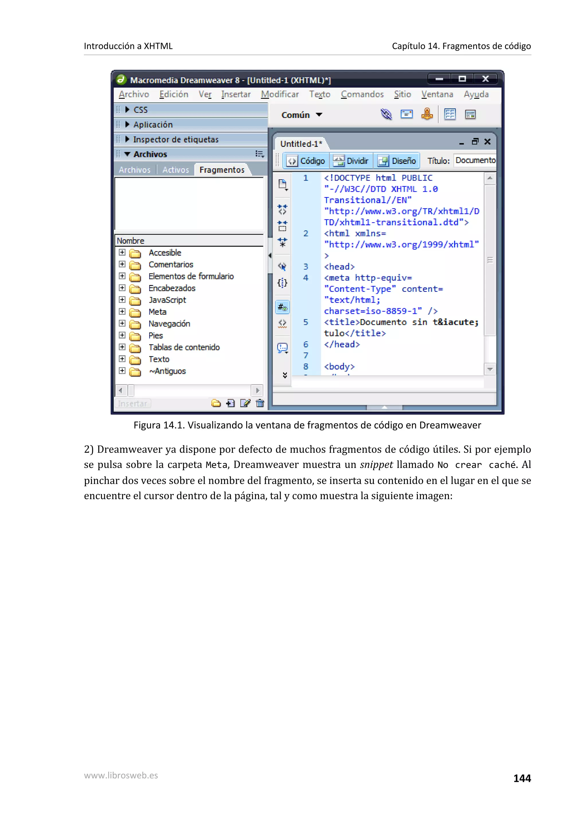Introducción a XHTML                                              Capítulo 14. Fragmentos de código




           Figura 14.1. Visualizando la ventana de fragmentos de código en Dreamweaver

2) Dreamweaver ya dispone por defecto de muchos fragmentos de código útiles. Si por ejemplo
se pulsa sobre la carpeta Meta, Dreamweaver muestra un snippet llamado No crear caché. Al
pinchar dos veces sobre el nombre del fragmento, se inserta su contenido en el lugar en el que se
encuentre el cursor dentro de la página, tal y como muestra la siguiente imagen:




www.librosweb.es                                                                              144
 