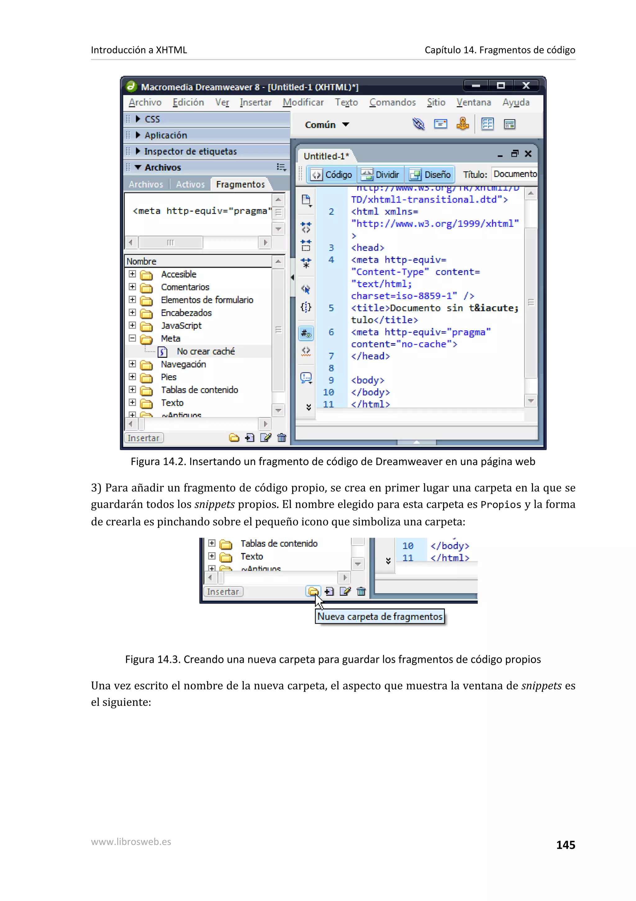 Introducción a XHTML                                               Capítulo 14. Fragmentos de código




        Figura 14.2. Insertando un fragmento de código de Dreamweaver en una página web

3) Para añadir un fragmento de código propio, se crea en primer lugar una carpeta en la que se
guardarán todos los snippets propios. El nombre elegido para esta carpeta es Propios y la forma
de crearla es pinchando sobre el pequeño icono que simboliza una carpeta:




       Figura 14.3. Creando una nueva carpeta para guardar los fragmentos de código propios

Una vez escrito el nombre de la nueva carpeta, el aspecto que muestra la ventana de snippets es
el siguiente:




www.librosweb.es                                                                               145
 