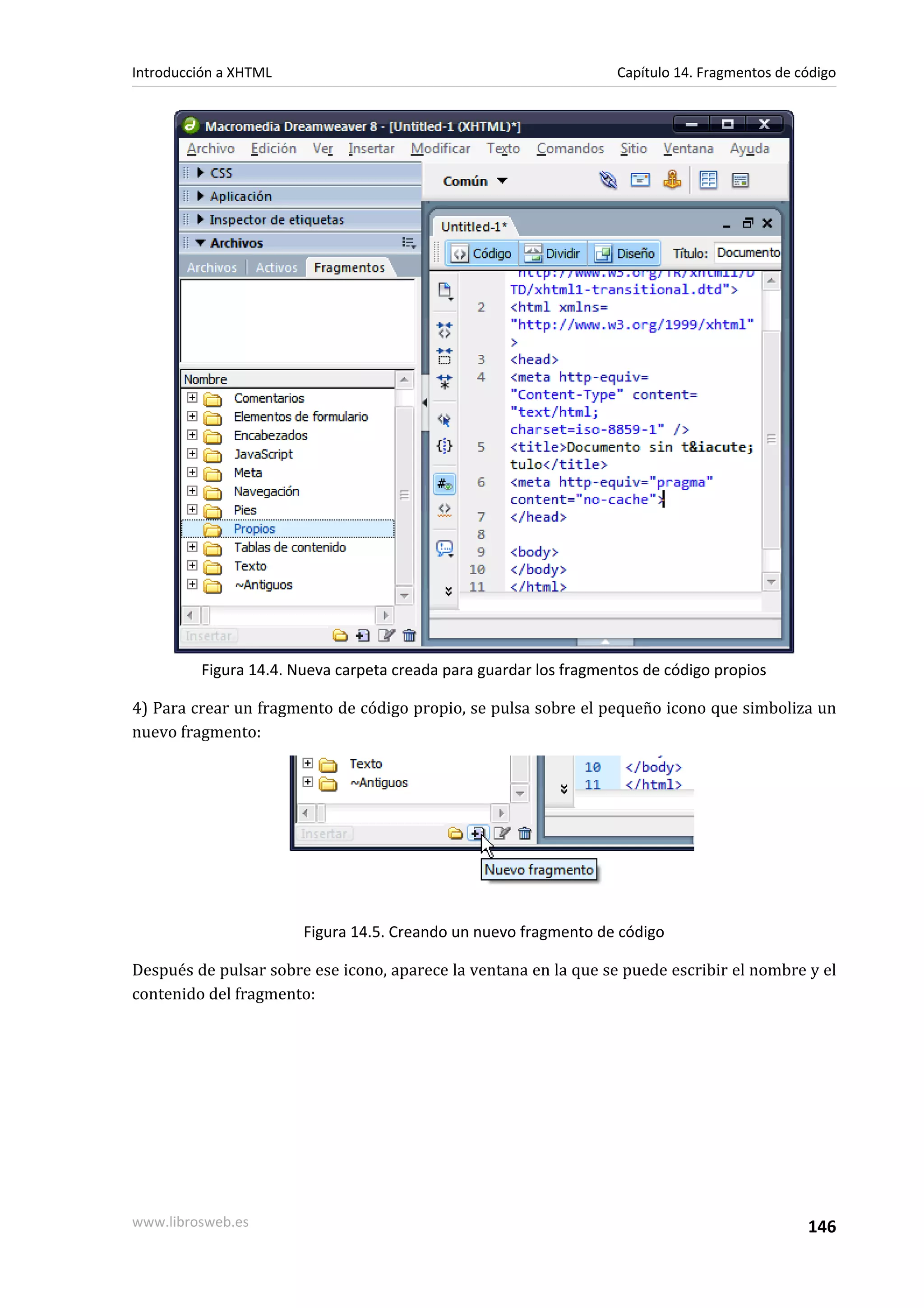 Introducción a XHTML                                               Capítulo 14. Fragmentos de código




         Figura 14.4. Nueva carpeta creada para guardar los fragmentos de código propios

4) Para crear un fragmento de código propio, se pulsa sobre el pequeño icono que simboliza un
nuevo fragmento:




                       Figura 14.5. Creando un nuevo fragmento de código

Después de pulsar sobre ese icono, aparece la ventana en la que se puede escribir el nombre y el
contenido del fragmento:




www.librosweb.es                                                                               146
 