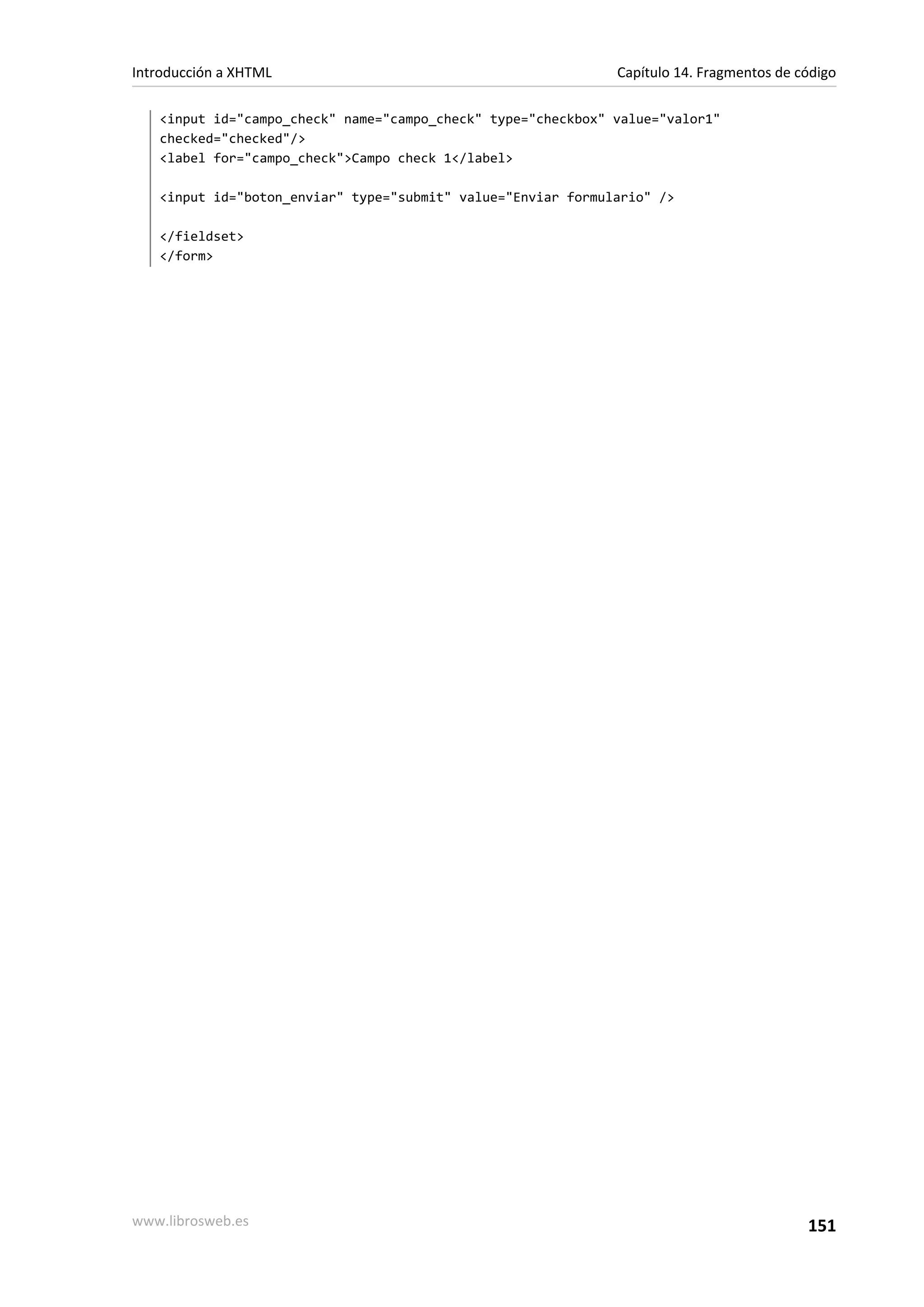 Introducción a XHTML                                          Capítulo 14. Fragmentos de código

   <input id="campo_check" name="campo_check" type="checkbox" value="valor1"
   checked="checked"/>
   <label for="campo_check">Campo check 1</label>

   <input id="boton_enviar" type="submit" value="Enviar formulario" />

   </fieldset>
   </form>




www.librosweb.es                                                                          151
 
