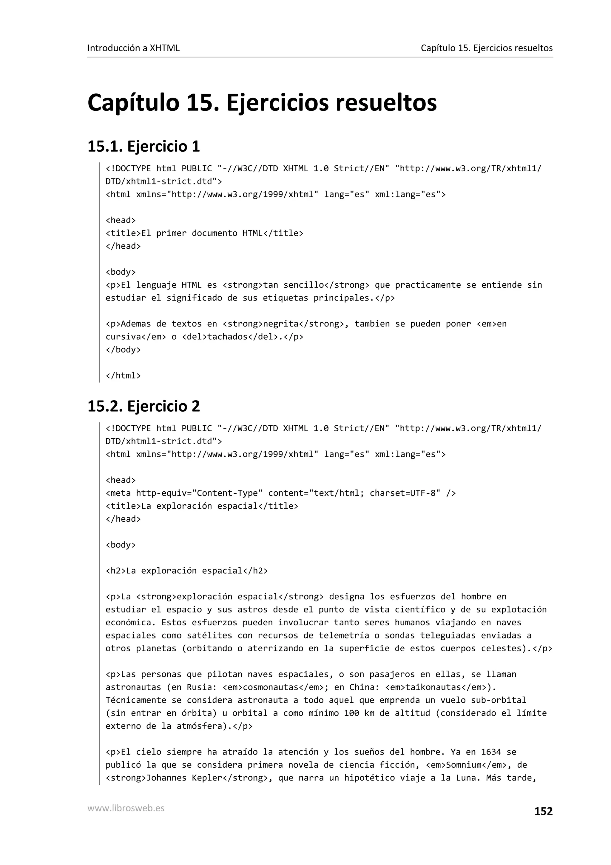 Introducción a XHTML                                             Capítulo 15. Ejercicios resueltos




Capítulo 15. Ejercicios resueltos
15.1. Ejercicio 1
   <!DOCTYPE html PUBLIC "-//W3C//DTD XHTML 1.0 Strict//EN" "http://www.w3.org/TR/xhtml1/
   DTD/xhtml1-strict.dtd">
   <html xmlns="http://www.w3.org/1999/xhtml" lang="es" xml:lang="es">

   <head>
   <title>El primer documento HTML</title>
   </head>

   <body>
   <p>El lenguaje HTML es <strong>tan sencillo</strong> que practicamente se entiende sin
   estudiar el significado de sus etiquetas principales.</p>

   <p>Ademas de textos en <strong>negrita</strong>, tambien se pueden poner <em>en
   cursiva</em> o <del>tachados</del>.</p>
   </body>

   </html>


15.2. Ejercicio 2
   <!DOCTYPE html PUBLIC "-//W3C//DTD XHTML 1.0 Strict//EN" "http://www.w3.org/TR/xhtml1/
   DTD/xhtml1-strict.dtd">
   <html xmlns="http://www.w3.org/1999/xhtml" lang="es" xml:lang="es">

   <head>
   <meta http-equiv="Content-Type" content="text/html; charset=UTF-8" />
   <title>La exploración espacial</title>
   </head>

   <body>

   <h2>La exploración espacial</h2>

   <p>La <strong>exploración espacial</strong> designa los esfuerzos del hombre en
   estudiar el espacio y sus astros desde el punto de vista científico y de su explotación
   económica. Estos esfuerzos pueden involucrar tanto seres humanos viajando en naves
   espaciales como satélites con recursos de telemetría o sondas teleguiadas enviadas a
   otros planetas (orbitando o aterrizando en la superficie de estos cuerpos celestes).</p>

   <p>Las personas que pilotan naves espaciales, o son pasajeros en ellas, se llaman
   astronautas (en Rusia: <em>cosmonautas</em>; en China: <em>taikonautas</em>).
   Técnicamente se considera astronauta a todo aquel que emprenda un vuelo sub-orbital
   (sin entrar en órbita) u orbital a como mínimo 100 km de altitud (considerado el límite
   externo de la atmósfera).</p>

   <p>El cielo siempre ha atraído la atención y los sueños del hombre. Ya en 1634 se
   publicó la que se considera primera novela de ciencia ficción, <em>Somnium</em>, de
   <strong>Johannes Kepler</strong>, que narra un hipotético viaje a la Luna. Más tarde,


www.librosweb.es                                                                             152
 