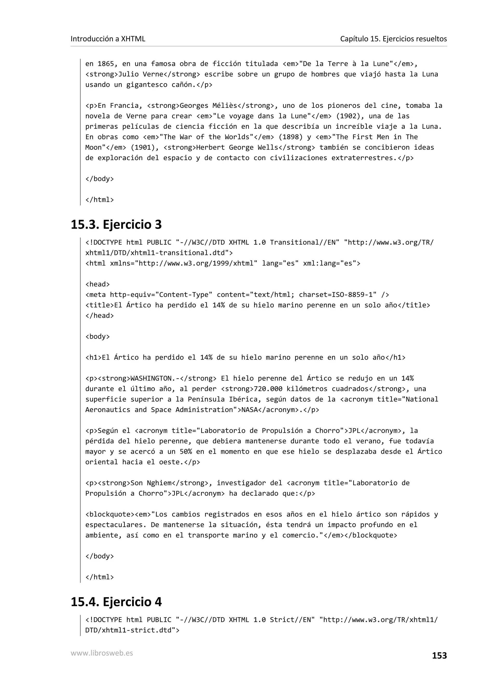Introducción a XHTML                                             Capítulo 15. Ejercicios resueltos

   en 1865, en una famosa obra de ficción titulada <em>"De la Terre à la Lune"</em>,
   <strong>Julio Verne</strong> escribe sobre un grupo de hombres que viajó hasta la Luna
   usando un gigantesco cañón.</p>

   <p>En Francia, <strong>Georges Méliès</strong>, uno de los pioneros del cine, tomaba la
   novela de Verne para crear <em>"Le voyage dans la Lune"</em> (1902), una de las
   primeras películas de ciencia ficción en la que describía un increíble viaje a la Luna.
   En obras como <em>"The War of the Worlds"</em> (1898) y <em>"The First Men in The
   Moon"</em> (1901), <strong>Herbert George Wells</strong> también se concibieron ideas
   de exploración del espacio y de contacto con civilizaciones extraterrestres.</p>

   </body>

   </html>


15.3. Ejercicio 3
   <!DOCTYPE html PUBLIC "-//W3C//DTD XHTML 1.0 Transitional//EN" "http://www.w3.org/TR/
   xhtml1/DTD/xhtml1-transitional.dtd">
   <html xmlns="http://www.w3.org/1999/xhtml" lang="es" xml:lang="es">

   <head>
   <meta http-equiv="Content-Type" content="text/html; charset=ISO-8859-1" />
   <title>El Ártico ha perdido el 14% de su hielo marino perenne en un solo año</title>
   </head>

   <body>

   <h1>El Ártico ha perdido el 14% de su hielo marino perenne en un solo año</h1>

   <p><strong>WASHINGTON.-</strong> El hielo perenne del Ártico se redujo en un 14%
   durante el último año, al perder <strong>720.000 kilómetros cuadrados</strong>, una
   superficie superior a la Península Ibérica, según datos de la <acronym title="National
   Aeronautics and Space Administration">NASA</acronym>.</p>

   <p>Según el <acronym title="Laboratorio de Propulsión a Chorro">JPL</acronym>, la
   pérdida del hielo perenne, que debiera mantenerse durante todo el verano, fue todavía
   mayor y se acercó a un 50% en el momento en que ese hielo se desplazaba desde el Ártico
   oriental hacia el oeste.</p>

   <p><strong>Son Nghiem</strong>, investigador del <acronym title="Laboratorio de
   Propulsión a Chorro">JPL</acronym> ha declarado que:</p>

   <blockquote><em>"Los cambios registrados en esos años en el hielo ártico son rápidos y
   espectaculares. De mantenerse la situación, ésta tendrá un impacto profundo en el
   ambiente, así como en el transporte marino y el comercio."</em></blockquote>

   </body>

   </html>


15.4. Ejercicio 4
   <!DOCTYPE html PUBLIC "-//W3C//DTD XHTML 1.0 Strict//EN" "http://www.w3.org/TR/xhtml1/
   DTD/xhtml1-strict.dtd">


www.librosweb.es                                                                             153
 