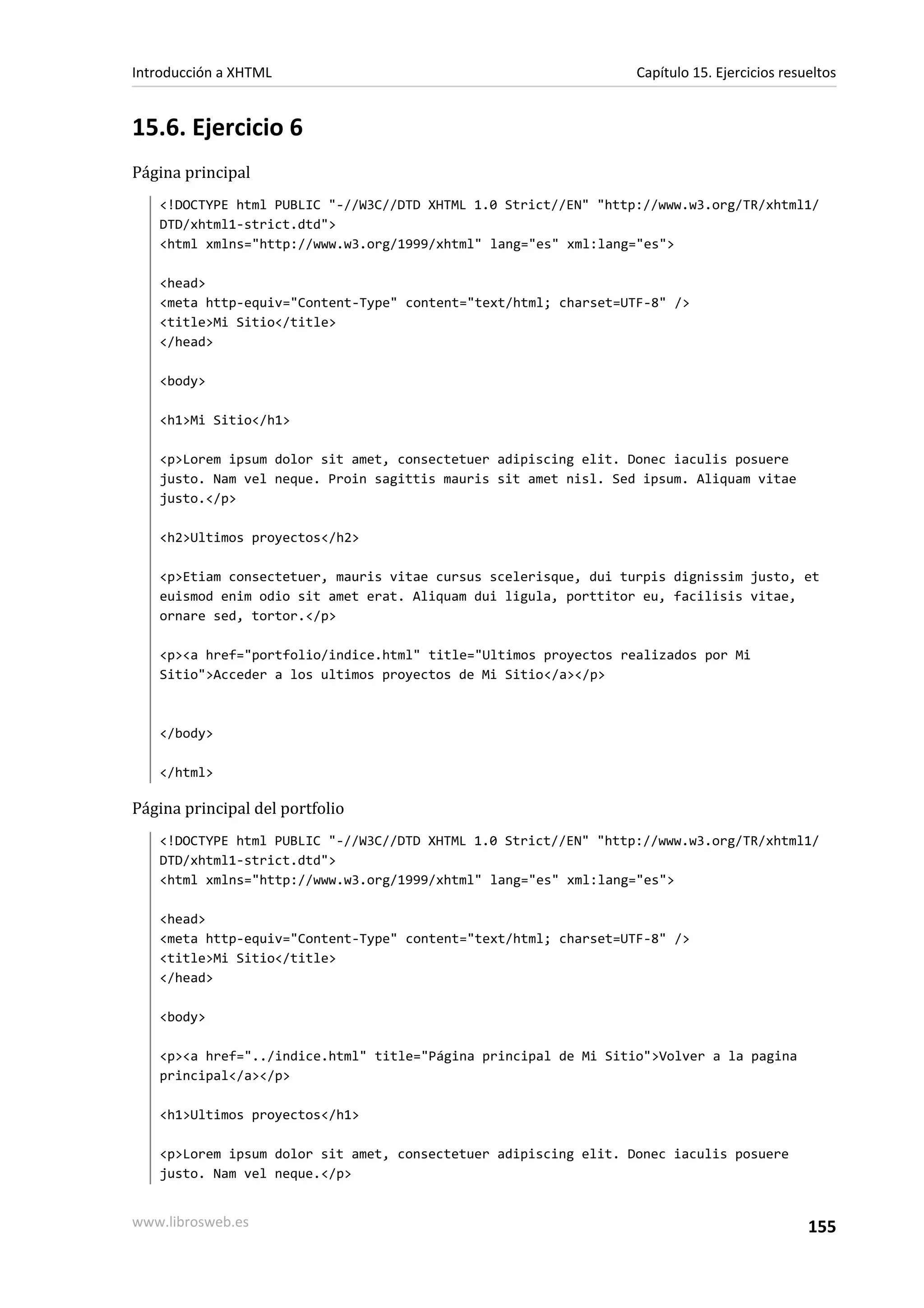 Introducción a XHTML                                             Capítulo 15. Ejercicios resueltos


15.6. Ejercicio 6
Página principal
   <!DOCTYPE html PUBLIC "-//W3C//DTD XHTML 1.0 Strict//EN" "http://www.w3.org/TR/xhtml1/
   DTD/xhtml1-strict.dtd">
   <html xmlns="http://www.w3.org/1999/xhtml" lang="es" xml:lang="es">

   <head>
   <meta http-equiv="Content-Type" content="text/html; charset=UTF-8" />
   <title>Mi Sitio</title>
   </head>

   <body>

   <h1>Mi Sitio</h1>

   <p>Lorem ipsum dolor sit amet, consectetuer adipiscing elit. Donec iaculis posuere
   justo. Nam vel neque. Proin sagittis mauris sit amet nisl. Sed ipsum. Aliquam vitae
   justo.</p>

   <h2>Ultimos proyectos</h2>

   <p>Etiam consectetuer, mauris vitae cursus scelerisque, dui turpis dignissim justo, et
   euismod enim odio sit amet erat. Aliquam dui ligula, porttitor eu, facilisis vitae,
   ornare sed, tortor.</p>

   <p><a href="portfolio/indice.html" title="Ultimos proyectos realizados por Mi
   Sitio">Acceder a los ultimos proyectos de Mi Sitio</a></p>



   </body>

   </html>

Página principal del portfolio
   <!DOCTYPE html PUBLIC "-//W3C//DTD XHTML 1.0 Strict//EN" "http://www.w3.org/TR/xhtml1/
   DTD/xhtml1-strict.dtd">
   <html xmlns="http://www.w3.org/1999/xhtml" lang="es" xml:lang="es">

   <head>
   <meta http-equiv="Content-Type" content="text/html; charset=UTF-8" />
   <title>Mi Sitio</title>
   </head>

   <body>

   <p><a href="../indice.html" title="Página principal de Mi Sitio">Volver a la pagina
   principal</a></p>

   <h1>Ultimos proyectos</h1>

   <p>Lorem ipsum dolor sit amet, consectetuer adipiscing elit. Donec iaculis posuere
   justo. Nam vel neque.</p>


www.librosweb.es                                                                             155
 