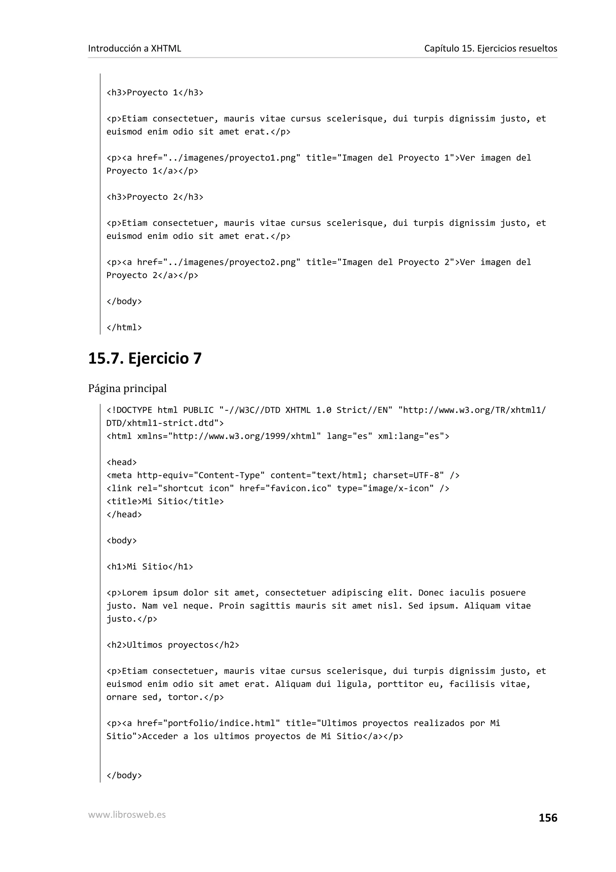 Introducción a XHTML                                             Capítulo 15. Ejercicios resueltos



   <h3>Proyecto 1</h3>

   <p>Etiam consectetuer, mauris vitae cursus scelerisque, dui turpis dignissim justo, et
   euismod enim odio sit amet erat.</p>

   <p><a href="../imagenes/proyecto1.png" title="Imagen del Proyecto 1">Ver imagen del
   Proyecto 1</a></p>

   <h3>Proyecto 2</h3>

   <p>Etiam consectetuer, mauris vitae cursus scelerisque, dui turpis dignissim justo, et
   euismod enim odio sit amet erat.</p>

   <p><a href="../imagenes/proyecto2.png" title="Imagen del Proyecto 2">Ver imagen del
   Proyecto 2</a></p>

   </body>

   </html>


15.7. Ejercicio 7
Página principal
   <!DOCTYPE html PUBLIC "-//W3C//DTD XHTML 1.0 Strict//EN" "http://www.w3.org/TR/xhtml1/
   DTD/xhtml1-strict.dtd">
   <html xmlns="http://www.w3.org/1999/xhtml" lang="es" xml:lang="es">

   <head>
   <meta http-equiv="Content-Type" content="text/html; charset=UTF-8" />
   <link rel="shortcut icon" href="favicon.ico" type="image/x-icon" />
   <title>Mi Sitio</title>
   </head>

   <body>

   <h1>Mi Sitio</h1>

   <p>Lorem ipsum dolor sit amet, consectetuer adipiscing elit. Donec iaculis posuere
   justo. Nam vel neque. Proin sagittis mauris sit amet nisl. Sed ipsum. Aliquam vitae
   justo.</p>

   <h2>Ultimos proyectos</h2>

   <p>Etiam consectetuer, mauris vitae cursus scelerisque, dui turpis dignissim justo, et
   euismod enim odio sit amet erat. Aliquam dui ligula, porttitor eu, facilisis vitae,
   ornare sed, tortor.</p>

   <p><a href="portfolio/indice.html" title="Ultimos proyectos realizados por Mi
   Sitio">Acceder a los ultimos proyectos de Mi Sitio</a></p>



   </body>



www.librosweb.es                                                                             156
 