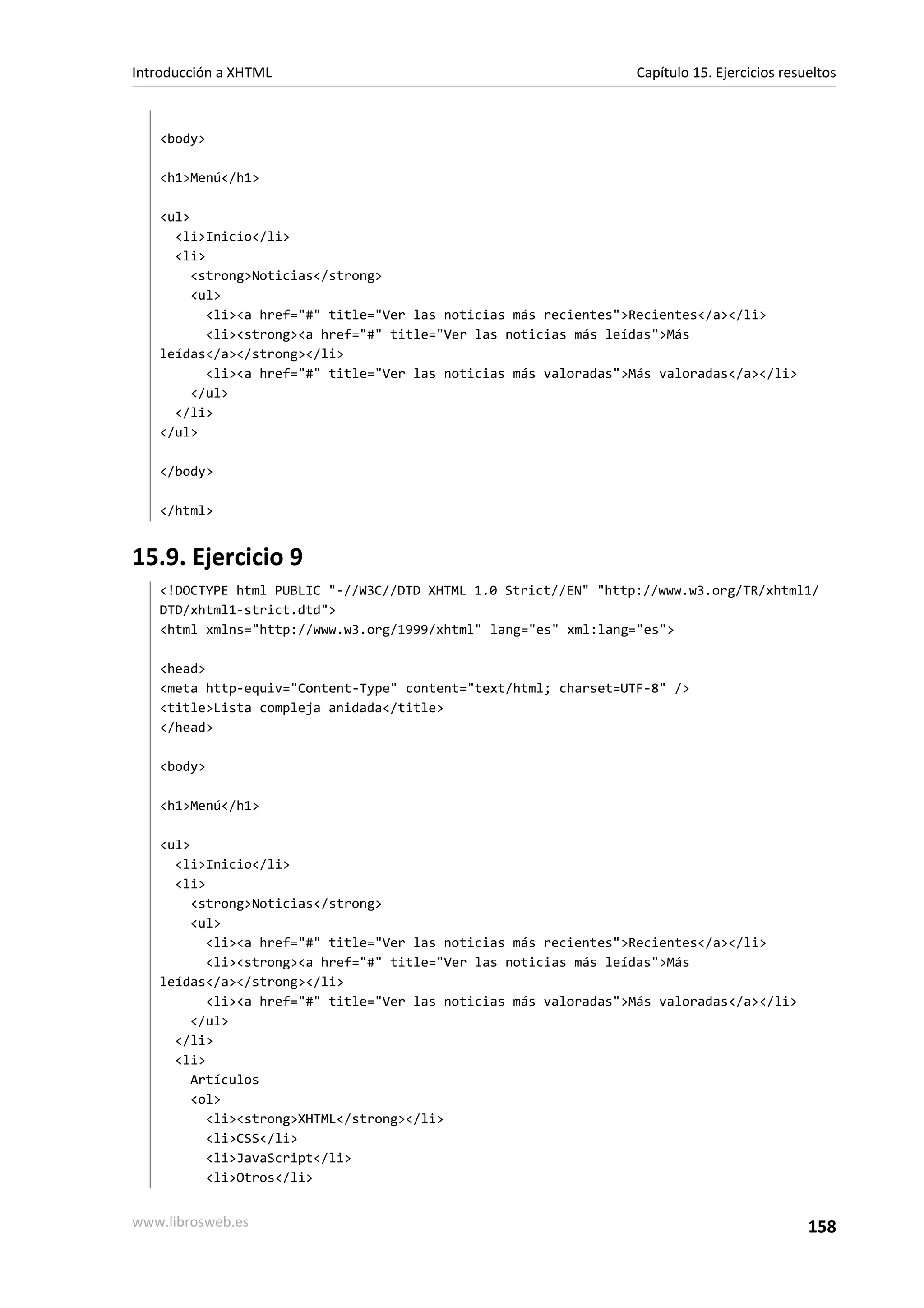 Introducción a XHTML                                             Capítulo 15. Ejercicios resueltos



   <body>

   <h1>Menú</h1>

   <ul>
     <li>Inicio</li>
     <li>
        <strong>Noticias</strong>
        <ul>
          <li><a href="#" title="Ver las noticias más recientes">Recientes</a></li>
          <li><strong><a href="#" title="Ver las noticias más leídas">Más
   leídas</a></strong></li>
          <li><a href="#" title="Ver las noticias más valoradas">Más valoradas</a></li>
        </ul>
     </li>
   </ul>

   </body>

   </html>


15.9. Ejercicio 9
   <!DOCTYPE html PUBLIC "-//W3C//DTD XHTML 1.0 Strict//EN" "http://www.w3.org/TR/xhtml1/
   DTD/xhtml1-strict.dtd">
   <html xmlns="http://www.w3.org/1999/xhtml" lang="es" xml:lang="es">

   <head>
   <meta http-equiv="Content-Type" content="text/html; charset=UTF-8" />
   <title>Lista compleja anidada</title>
   </head>

   <body>

   <h1>Menú</h1>

   <ul>
     <li>Inicio</li>
     <li>
        <strong>Noticias</strong>
        <ul>
          <li><a href="#" title="Ver las noticias más recientes">Recientes</a></li>
          <li><strong><a href="#" title="Ver las noticias más leídas">Más
   leídas</a></strong></li>
          <li><a href="#" title="Ver las noticias más valoradas">Más valoradas</a></li>
        </ul>
     </li>
     <li>
        Artículos
        <ol>
          <li><strong>XHTML</strong></li>
          <li>CSS</li>
          <li>JavaScript</li>
          <li>Otros</li>


www.librosweb.es                                                                             158
 