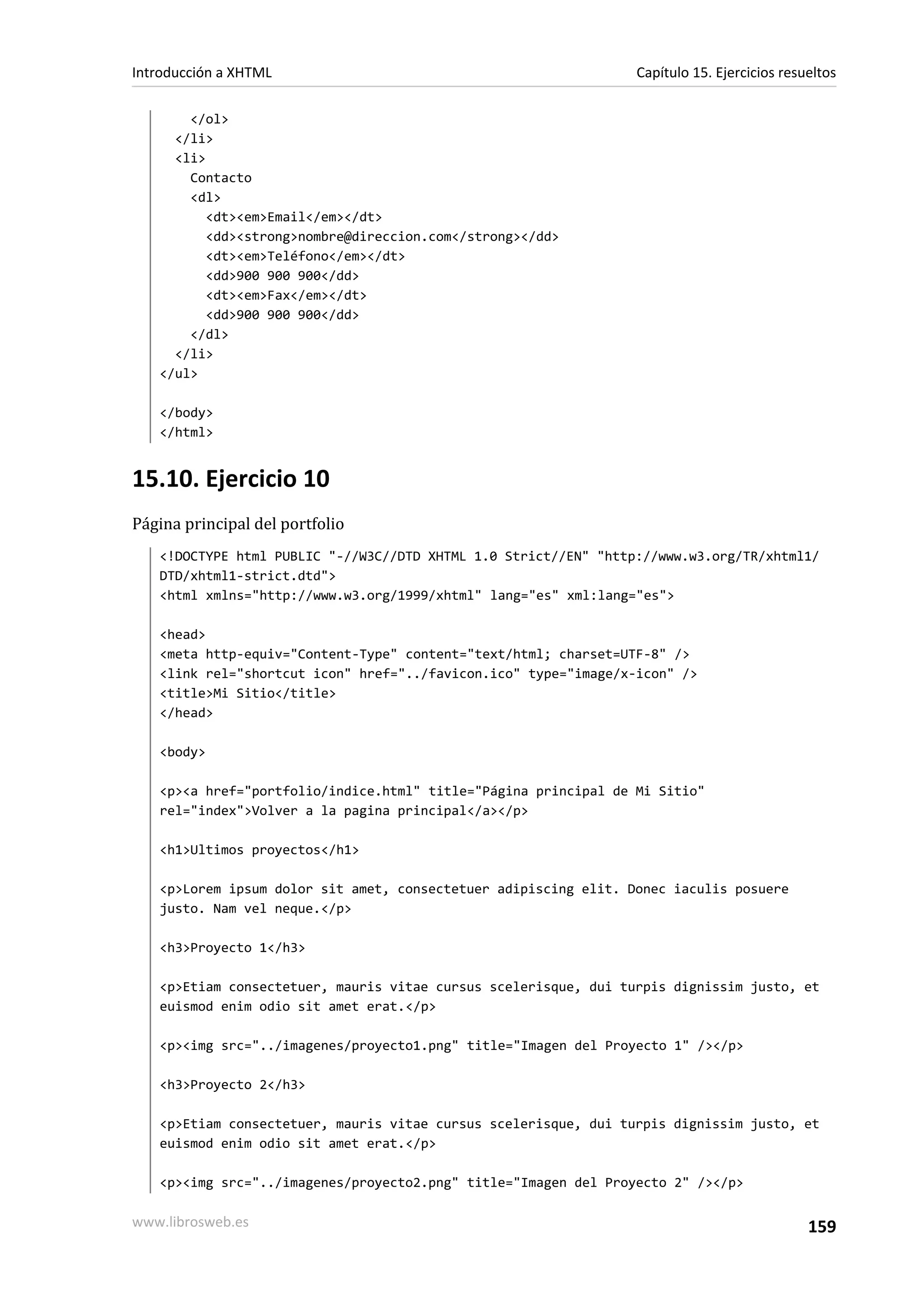 Introducción a XHTML                                             Capítulo 15. Ejercicios resueltos

       </ol>
     </li>
     <li>
       Contacto
       <dl>
          <dt><em>Email</em></dt>
          <dd><strong>nombre@direccion.com</strong></dd>
          <dt><em>Teléfono</em></dt>
          <dd>900 900 900</dd>
          <dt><em>Fax</em></dt>
          <dd>900 900 900</dd>
       </dl>
     </li>
   </ul>

   </body>
   </html>


15.10. Ejercicio 10
Página principal del portfolio
   <!DOCTYPE html PUBLIC "-//W3C//DTD XHTML 1.0 Strict//EN" "http://www.w3.org/TR/xhtml1/
   DTD/xhtml1-strict.dtd">
   <html xmlns="http://www.w3.org/1999/xhtml" lang="es" xml:lang="es">

   <head>
   <meta http-equiv="Content-Type" content="text/html; charset=UTF-8" />
   <link rel="shortcut icon" href="../favicon.ico" type="image/x-icon" />
   <title>Mi Sitio</title>
   </head>

   <body>

   <p><a href="portfolio/indice.html" title="Página principal de Mi Sitio"
   rel="index">Volver a la pagina principal</a></p>

   <h1>Ultimos proyectos</h1>

   <p>Lorem ipsum dolor sit amet, consectetuer adipiscing elit. Donec iaculis posuere
   justo. Nam vel neque.</p>

   <h3>Proyecto 1</h3>

   <p>Etiam consectetuer, mauris vitae cursus scelerisque, dui turpis dignissim justo, et
   euismod enim odio sit amet erat.</p>

   <p><img src="../imagenes/proyecto1.png" title="Imagen del Proyecto 1" /></p>

   <h3>Proyecto 2</h3>

   <p>Etiam consectetuer, mauris vitae cursus scelerisque, dui turpis dignissim justo, et
   euismod enim odio sit amet erat.</p>

   <p><img src="../imagenes/proyecto2.png" title="Imagen del Proyecto 2" /></p>

www.librosweb.es                                                                             159
 