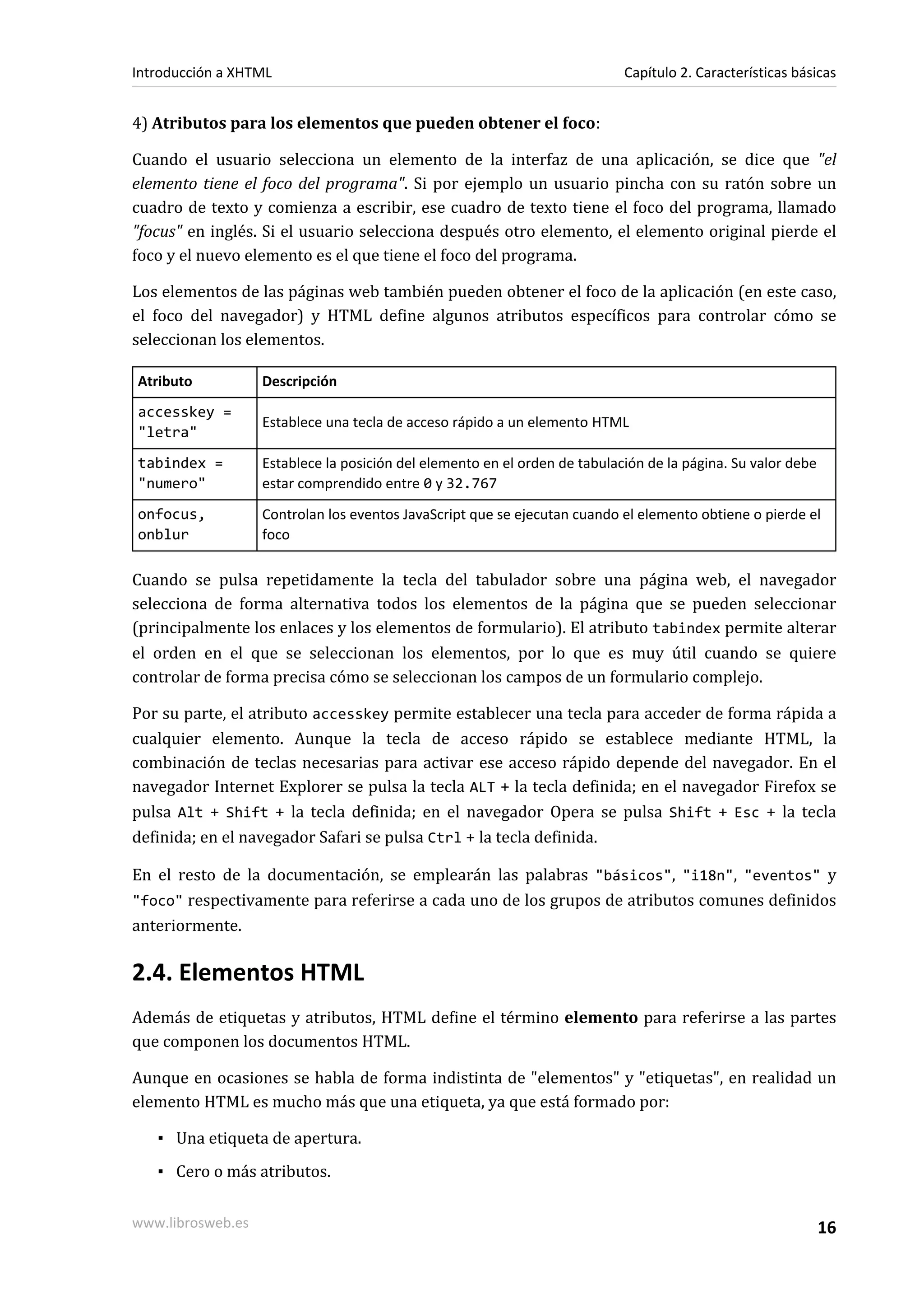 Introducción a XHTML                                                        Capítulo 2. Características básicas


4) Atributos para los elementos que pueden obtener el foco:

Cuando el usuario selecciona un elemento de la interfaz de una aplicación, se dice que "el
elemento tiene el foco del programa". Si por ejemplo un usuario pincha con su ratón sobre un
cuadro de texto y comienza a escribir, ese cuadro de texto tiene el foco del programa, llamado
"focus" en inglés. Si el usuario selecciona después otro elemento, el elemento original pierde el
foco y el nuevo elemento es el que tiene el foco del programa.

Los elementos de las páginas web también pueden obtener el foco de la aplicación (en este caso,
el foco del navegador) y HTML define algunos atributos específicos para controlar cómo se
seleccionan los elementos.

Atributo           Descripción
accesskey =
                   Establece una tecla de acceso rápido a un elemento HTML
"letra"
tabindex =         Establece la posición del elemento en el orden de tabulación de la página. Su valor debe
"numero"           estar comprendido entre 0 y 32.767
onfocus,           Controlan los eventos JavaScript que se ejecutan cuando el elemento obtiene o pierde el
onblur             foco

Cuando se pulsa repetidamente la tecla del tabulador sobre una página web, el navegador
selecciona de forma alternativa todos los elementos de la página que se pueden seleccionar
(principalmente los enlaces y los elementos de formulario). El atributo tabindex permite alterar
el orden en el que se seleccionan los elementos, por lo que es muy útil cuando se quiere
controlar de forma precisa cómo se seleccionan los campos de un formulario complejo.

Por su parte, el atributo accesskey permite establecer una tecla para acceder de forma rápida a
cualquier elemento. Aunque la tecla de acceso rápido se establece mediante HTML, la
combinación de teclas necesarias para activar ese acceso rápido depende del navegador. En el
navegador Internet Explorer se pulsa la tecla ALT + la tecla definida; en el navegador Firefox se
pulsa Alt + Shift + la tecla definida; en el navegador Opera se pulsa Shift + Esc + la tecla
definida; en el navegador Safari se pulsa Ctrl + la tecla definida.

En el resto de la documentación, se emplearán las palabras "básicos", "i18n", "eventos" y
"foco" respectivamente para referirse a cada uno de los grupos de atributos comunes definidos
anteriormente.

2.4. Elementos HTML
Además de etiquetas y atributos, HTML define el término elemento para referirse a las partes
que componen los documentos HTML.

Aunque en ocasiones se habla de forma indistinta de "elementos" y "etiquetas", en realidad un
elemento HTML es mucho más que una etiqueta, ya que está formado por:

   ▪ Una etiqueta de apertura.
   ▪ Cero o más atributos.

www.librosweb.es                                                                                              16
 