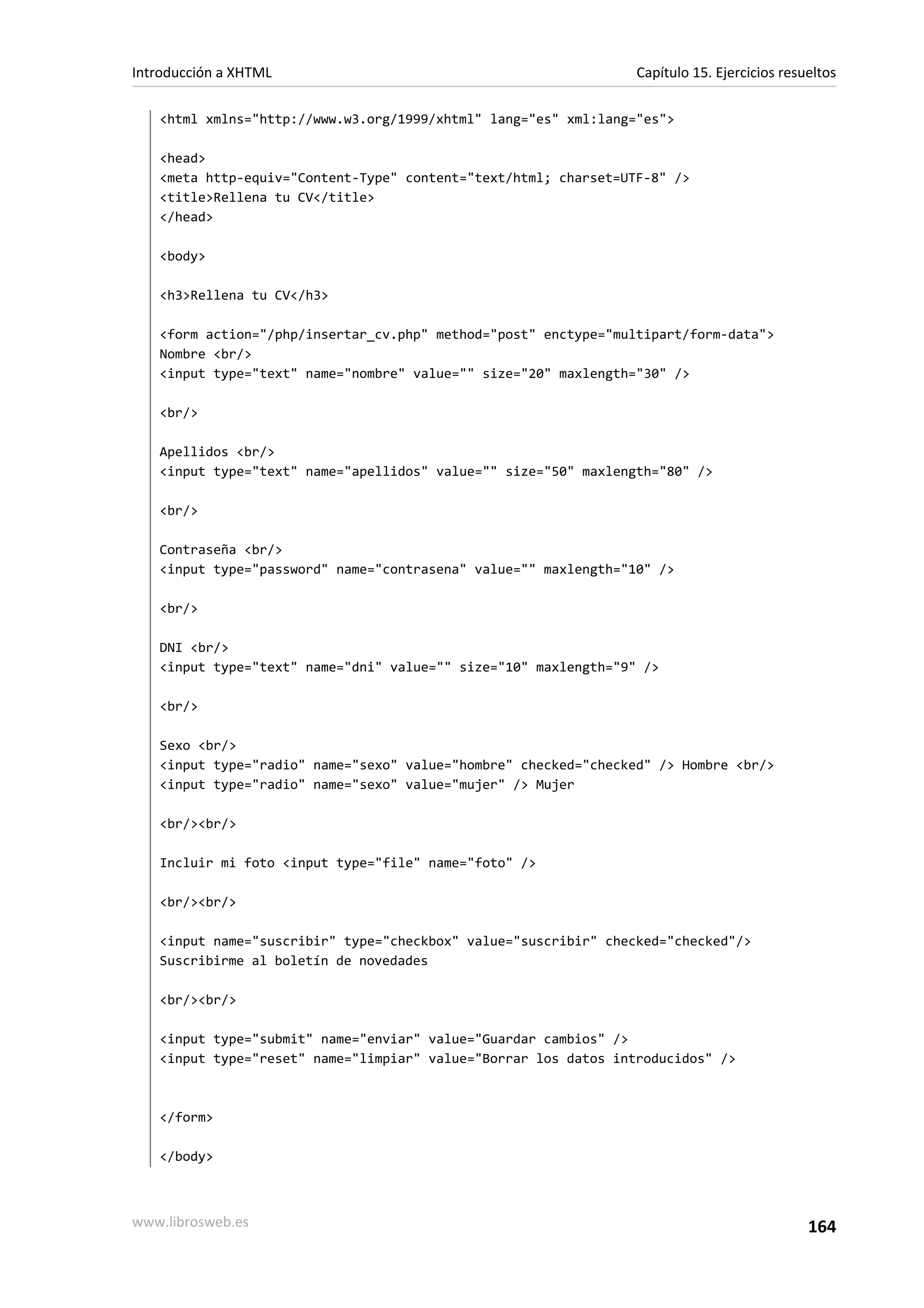 Introducción a XHTML                                             Capítulo 15. Ejercicios resueltos

   <html xmlns="http://www.w3.org/1999/xhtml" lang="es" xml:lang="es">

   <head>
   <meta http-equiv="Content-Type" content="text/html; charset=UTF-8" />
   <title>Rellena tu CV</title>
   </head>

   <body>

   <h3>Rellena tu CV</h3>

   <form action="/php/insertar_cv.php" method="post" enctype="multipart/form-data">
   Nombre <br/>
   <input type="text" name="nombre" value="" size="20" maxlength="30" />

   <br/>

   Apellidos <br/>
   <input type="text" name="apellidos" value="" size="50" maxlength="80" />

   <br/>

   Contraseña <br/>
   <input type="password" name="contrasena" value="" maxlength="10" />

   <br/>

   DNI <br/>
   <input type="text" name="dni" value="" size="10" maxlength="9" />

   <br/>

   Sexo <br/>
   <input type="radio" name="sexo" value="hombre" checked="checked" /> Hombre <br/>
   <input type="radio" name="sexo" value="mujer" /> Mujer

   <br/><br/>

   Incluir mi foto <input type="file" name="foto" />

   <br/><br/>

   <input name="suscribir" type="checkbox" value="suscribir" checked="checked"/>
   Suscribirme al boletín de novedades

   <br/><br/>

   <input type="submit" name="enviar" value="Guardar cambios" />
   <input type="reset" name="limpiar" value="Borrar los datos introducidos" />



   </form>

   </body>



www.librosweb.es                                                                             164
 