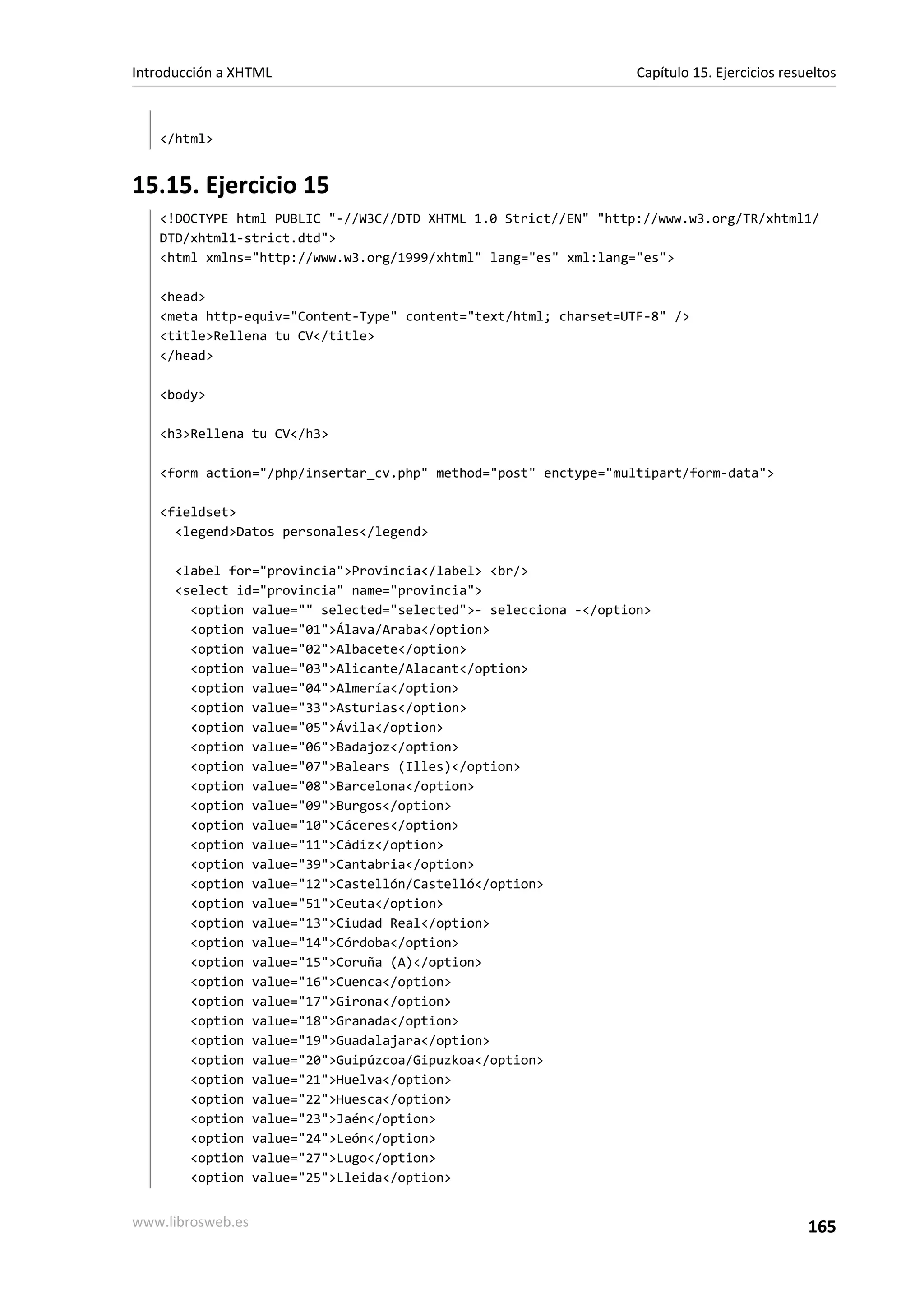 Introducción a XHTML                                              Capítulo 15. Ejercicios resueltos



   </html>


15.15. Ejercicio 15
   <!DOCTYPE html PUBLIC "-//W3C//DTD XHTML 1.0 Strict//EN" "http://www.w3.org/TR/xhtml1/
   DTD/xhtml1-strict.dtd">
   <html xmlns="http://www.w3.org/1999/xhtml" lang="es" xml:lang="es">

   <head>
   <meta http-equiv="Content-Type" content="text/html; charset=UTF-8" />
   <title>Rellena tu CV</title>
   </head>

   <body>

   <h3>Rellena tu CV</h3>

   <form action="/php/insertar_cv.php" method="post" enctype="multipart/form-data">

   <fieldset>
     <legend>Datos personales</legend>

      <label for="provincia">Provincia</label> <br/>
      <select id="provincia" name="provincia">
        <option value="" selected="selected">- selecciona -</option>
        <option value="01">Álava/Araba</option>
        <option value="02">Albacete</option>
        <option value="03">Alicante/Alacant</option>
        <option value="04">Almería</option>
        <option value="33">Asturias</option>
        <option value="05">Ávila</option>
        <option value="06">Badajoz</option>
        <option value="07">Balears (Illes)</option>
        <option value="08">Barcelona</option>
        <option value="09">Burgos</option>
        <option value="10">Cáceres</option>
        <option value="11">Cádiz</option>
        <option value="39">Cantabria</option>
        <option value="12">Castellón/Castelló</option>
        <option value="51">Ceuta</option>
        <option value="13">Ciudad Real</option>
        <option value="14">Córdoba</option>
        <option value="15">Coruña (A)</option>
        <option value="16">Cuenca</option>
        <option value="17">Girona</option>
        <option value="18">Granada</option>
        <option value="19">Guadalajara</option>
        <option value="20">Guipúzcoa/Gipuzkoa</option>
        <option value="21">Huelva</option>
        <option value="22">Huesca</option>
        <option value="23">Jaén</option>
        <option value="24">León</option>
        <option value="27">Lugo</option>
        <option value="25">Lleida</option>


www.librosweb.es                                                                              165
 