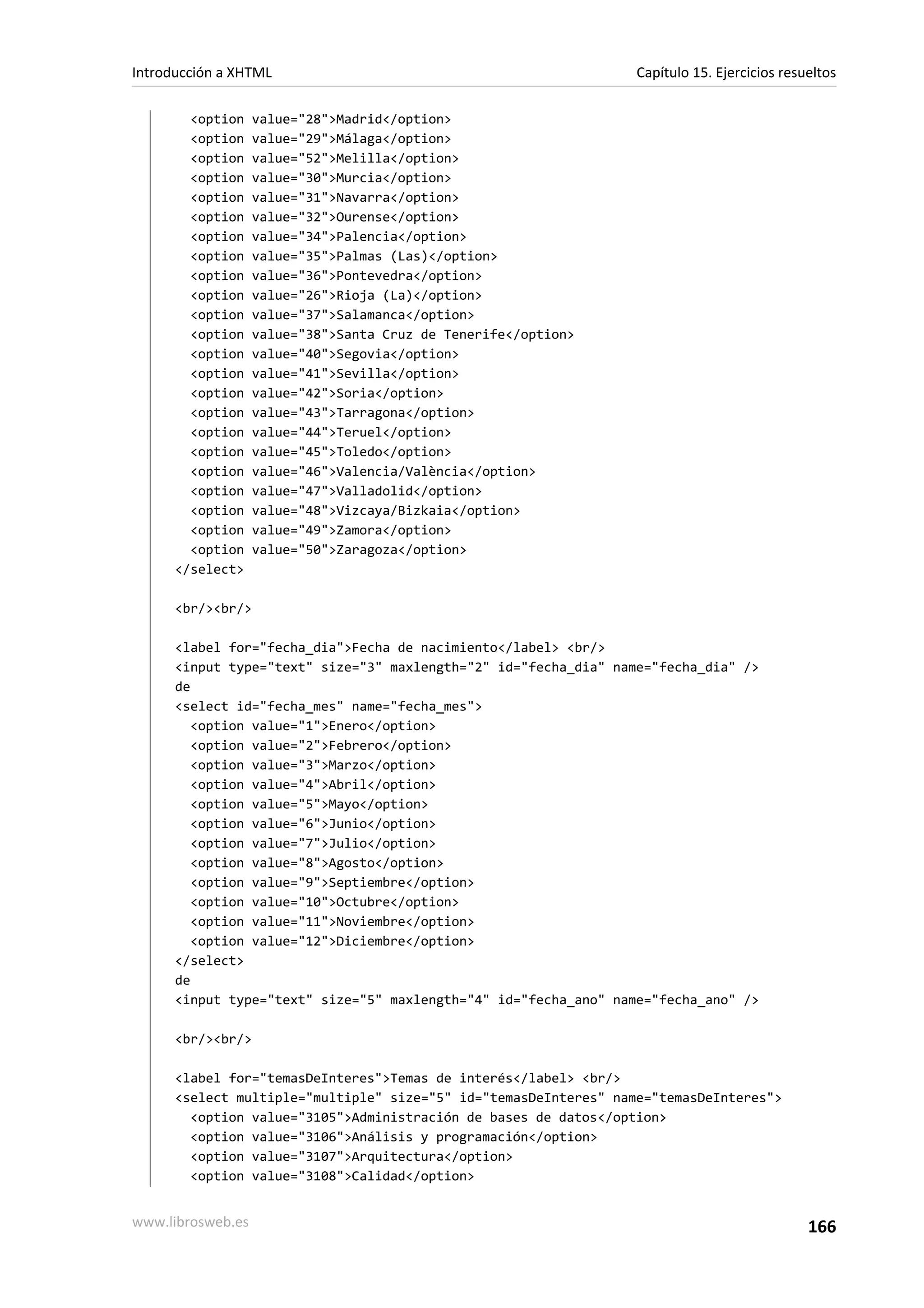 Introducción a XHTML                                              Capítulo 15. Ejercicios resueltos

        <option    value="28">Madrid</option>
        <option    value="29">Málaga</option>
        <option    value="52">Melilla</option>
        <option    value="30">Murcia</option>
        <option    value="31">Navarra</option>
        <option    value="32">Ourense</option>
        <option    value="34">Palencia</option>
        <option    value="35">Palmas (Las)</option>
        <option    value="36">Pontevedra</option>
        <option    value="26">Rioja (La)</option>
        <option    value="37">Salamanca</option>
        <option    value="38">Santa Cruz de Tenerife</option>
        <option    value="40">Segovia</option>
        <option    value="41">Sevilla</option>
        <option    value="42">Soria</option>
        <option    value="43">Tarragona</option>
        <option    value="44">Teruel</option>
        <option    value="45">Toledo</option>
        <option    value="46">Valencia/València</option>
        <option    value="47">Valladolid</option>
        <option    value="48">Vizcaya/Bizkaia</option>
        <option    value="49">Zamora</option>
        <option    value="50">Zaragoza</option>
      </select>

      <br/><br/>

      <label for="fecha_dia">Fecha de nacimiento</label> <br/>
      <input type="text" size="3" maxlength="2" id="fecha_dia" name="fecha_dia" />
      de
      <select id="fecha_mes" name="fecha_mes">
         <option value="1">Enero</option>
         <option value="2">Febrero</option>
         <option value="3">Marzo</option>
         <option value="4">Abril</option>
         <option value="5">Mayo</option>
         <option value="6">Junio</option>
         <option value="7">Julio</option>
         <option value="8">Agosto</option>
         <option value="9">Septiembre</option>
         <option value="10">Octubre</option>
         <option value="11">Noviembre</option>
         <option value="12">Diciembre</option>
      </select>
      de
      <input type="text" size="5" maxlength="4" id="fecha_ano" name="fecha_ano" />

      <br/><br/>

      <label for="temasDeInteres">Temas de interés</label> <br/>
      <select multiple="multiple" size="5" id="temasDeInteres" name="temasDeInteres">
        <option value="3105">Administración de bases de datos</option>
        <option value="3106">Análisis y programación</option>
        <option value="3107">Arquitectura</option>
        <option value="3108">Calidad</option>


www.librosweb.es                                                                              166
 