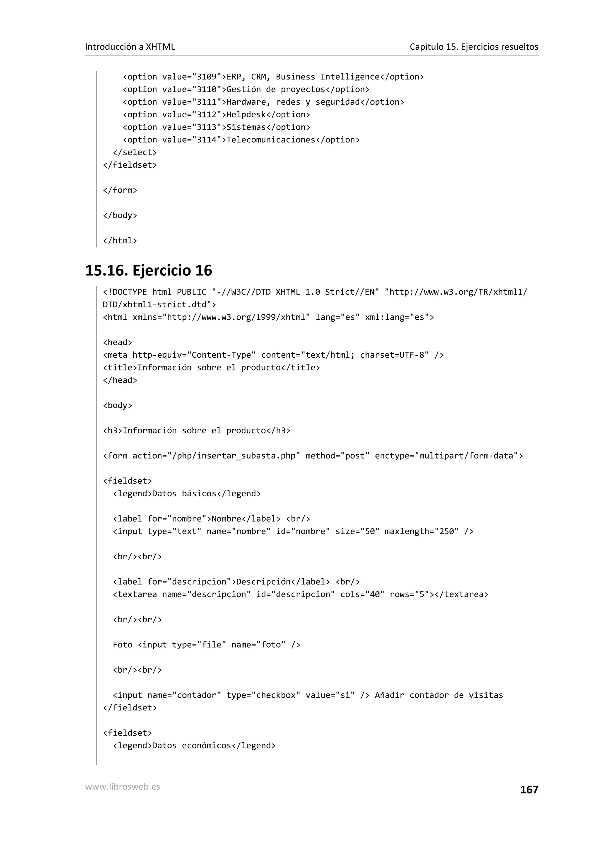 Introducción a XHTML                                                 Capítulo 15. Ejercicios resueltos

       <option     value="3109">ERP, CRM, Business Intelligence</option>
       <option     value="3110">Gestión de proyectos</option>
       <option     value="3111">Hardware, redes y seguridad</option>
       <option     value="3112">Helpdesk</option>
       <option     value="3113">Sistemas</option>
       <option     value="3114">Telecomunicaciones</option>
     </select>
   </fieldset>

   </form>

   </body>

   </html>


15.16. Ejercicio 16
   <!DOCTYPE html PUBLIC "-//W3C//DTD XHTML 1.0 Strict//EN" "http://www.w3.org/TR/xhtml1/
   DTD/xhtml1-strict.dtd">
   <html xmlns="http://www.w3.org/1999/xhtml" lang="es" xml:lang="es">

   <head>
   <meta http-equiv="Content-Type" content="text/html; charset=UTF-8" />
   <title>Información sobre el producto</title>
   </head>

   <body>

   <h3>Información sobre el producto</h3>

   <form action="/php/insertar_subasta.php" method="post" enctype="multipart/form-data">

   <fieldset>
     <legend>Datos básicos</legend>

      <label for="nombre">Nombre</label> <br/>
      <input type="text" name="nombre" id="nombre" size="50" maxlength="250" />

      <br/><br/>

      <label for="descripcion">Descripción</label> <br/>
      <textarea name="descripcion" id="descripcion" cols="40" rows="5"></textarea>

      <br/><br/>

      Foto <input type="file" name="foto" />

      <br/><br/>

     <input name="contador" type="checkbox" value="si" /> Añadir contador de visitas
   </fieldset>

   <fieldset>
     <legend>Datos económicos</legend>



www.librosweb.es                                                                                 167
 