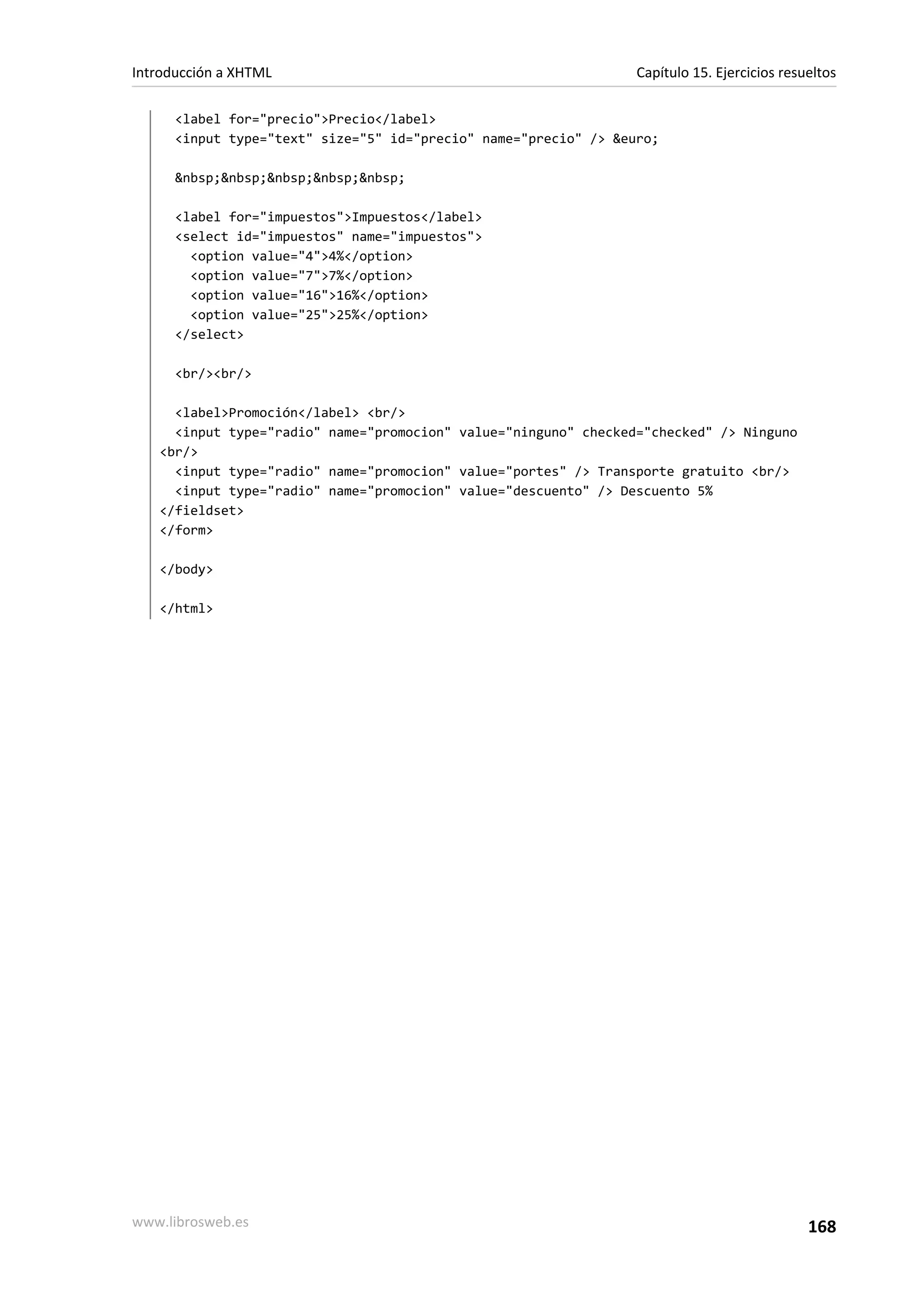 Introducción a XHTML                                              Capítulo 15. Ejercicios resueltos

      <label for="precio">Precio</label>
      <input type="text" size="5" id="precio" name="precio" /> &euro;

      &nbsp;&nbsp;&nbsp;&nbsp;&nbsp;

      <label for="impuestos">Impuestos</label>
      <select id="impuestos" name="impuestos">
        <option value="4">4%</option>
        <option value="7">7%</option>
        <option value="16">16%</option>
        <option value="25">25%</option>
      </select>

      <br/><br/>

     <label>Promoción</label> <br/>
     <input type="radio" name="promocion" value="ninguno" checked="checked" /> Ninguno
   <br/>
     <input type="radio" name="promocion" value="portes" /> Transporte gratuito <br/>
     <input type="radio" name="promocion" value="descuento" /> Descuento 5%
   </fieldset>
   </form>

   </body>

   </html>




www.librosweb.es                                                                              168
 