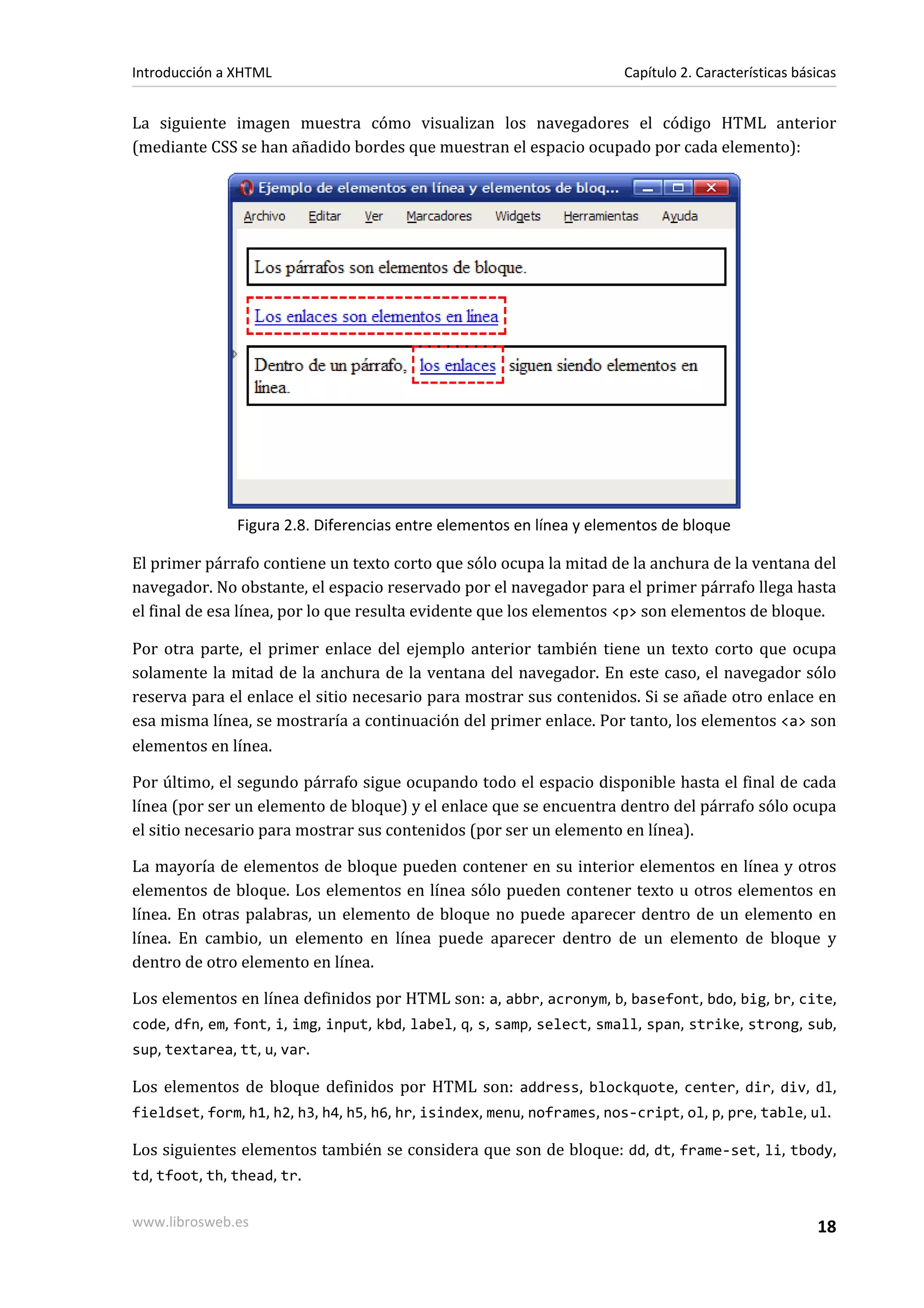 Introducción a XHTML                                                   Capítulo 2. Características básicas


La siguiente imagen muestra cómo visualizan los navegadores el código HTML anterior
(mediante CSS se han añadido bordes que muestran el espacio ocupado por cada elemento):




               Figura 2.8. Diferencias entre elementos en línea y elementos de bloque

El primer párrafo contiene un texto corto que sólo ocupa la mitad de la anchura de la ventana del
navegador. No obstante, el espacio reservado por el navegador para el primer párrafo llega hasta
el final de esa línea, por lo que resulta evidente que los elementos <p> son elementos de bloque.

Por otra parte, el primer enlace del ejemplo anterior también tiene un texto corto que ocupa
solamente la mitad de la anchura de la ventana del navegador. En este caso, el navegador sólo
reserva para el enlace el sitio necesario para mostrar sus contenidos. Si se añade otro enlace en
esa misma línea, se mostraría a continuación del primer enlace. Por tanto, los elementos <a> son
elementos en línea.

Por último, el segundo párrafo sigue ocupando todo el espacio disponible hasta el final de cada
línea (por ser un elemento de bloque) y el enlace que se encuentra dentro del párrafo sólo ocupa
el sitio necesario para mostrar sus contenidos (por ser un elemento en línea).

La mayoría de elementos de bloque pueden contener en su interior elementos en línea y otros
elementos de bloque. Los elementos en línea sólo pueden contener texto u otros elementos en
línea. En otras palabras, un elemento de bloque no puede aparecer dentro de un elemento en
línea. En cambio, un elemento en línea puede aparecer dentro de un elemento de bloque y
dentro de otro elemento en línea.

Los elementos en línea definidos por HTML son: a, abbr, acronym, b, basefont, bdo, big, br, cite,
code, dfn, em, font, i, img, input, kbd, label, q, s, samp, select, small, span, strike, strong, sub,
sup, textarea, tt, u, var.

Los elementos de bloque definidos por HTML son: address, blockquote, center, dir, div, dl,
fieldset, form, h1, h2, h3, h4, h5, h6, hr, isindex, menu, noframes, nos-cript, ol, p, pre, table, ul.

Los siguientes elementos también se considera que son de bloque: dd, dt, frame-set, li, tbody,
td, tfoot, th, thead, tr.

www.librosweb.es                                                                                      18
 