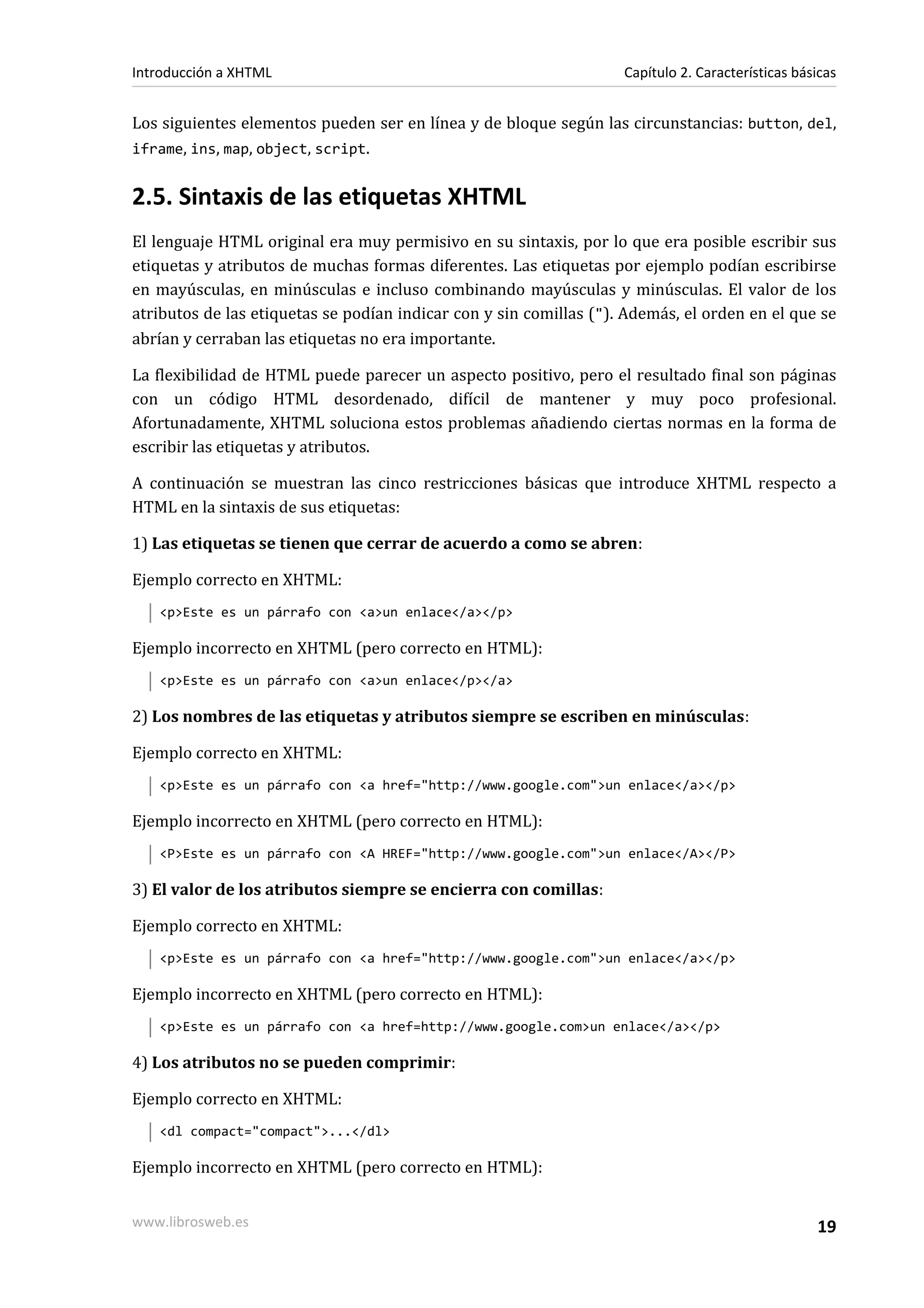 Introducción a XHTML                                                Capítulo 2. Características básicas


Los siguientes elementos pueden ser en línea y de bloque según las circunstancias: button, del,
iframe, ins, map, object, script.


2.5. Sintaxis de las etiquetas XHTML
El lenguaje HTML original era muy permisivo en su sintaxis, por lo que era posible escribir sus
etiquetas y atributos de muchas formas diferentes. Las etiquetas por ejemplo podían escribirse
en mayúsculas, en minúsculas e incluso combinando mayúsculas y minúsculas. El valor de los
atributos de las etiquetas se podían indicar con y sin comillas ("). Además, el orden en el que se
abrían y cerraban las etiquetas no era importante.

La flexibilidad de HTML puede parecer un aspecto positivo, pero el resultado final son páginas
con un código HTML desordenado, difícil de mantener y muy poco profesional.
Afortunadamente, XHTML soluciona estos problemas añadiendo ciertas normas en la forma de
escribir las etiquetas y atributos.

A continuación se muestran las cinco restricciones básicas que introduce XHTML respecto a
HTML en la sintaxis de sus etiquetas:

1) Las etiquetas se tienen que cerrar de acuerdo a como se abren:

Ejemplo correcto en XHTML:
   <p>Este es un párrafo con <a>un enlace</a></p>

Ejemplo incorrecto en XHTML (pero correcto en HTML):
   <p>Este es un párrafo con <a>un enlace</p></a>

2) Los nombres de las etiquetas y atributos siempre se escriben en minúsculas:

Ejemplo correcto en XHTML:
   <p>Este es un párrafo con <a href="http://www.google.com">un enlace</a></p>

Ejemplo incorrecto en XHTML (pero correcto en HTML):
   <P>Este es un párrafo con <A HREF="http://www.google.com">un enlace</A></P>

3) El valor de los atributos siempre se encierra con comillas:

Ejemplo correcto en XHTML:
   <p>Este es un párrafo con <a href="http://www.google.com">un enlace</a></p>

Ejemplo incorrecto en XHTML (pero correcto en HTML):
   <p>Este es un párrafo con <a href=http://www.google.com>un enlace</a></p>

4) Los atributos no se pueden comprimir:

Ejemplo correcto en XHTML:
   <dl compact="compact">...</dl>

Ejemplo incorrecto en XHTML (pero correcto en HTML):


www.librosweb.es                                                                                   19
 