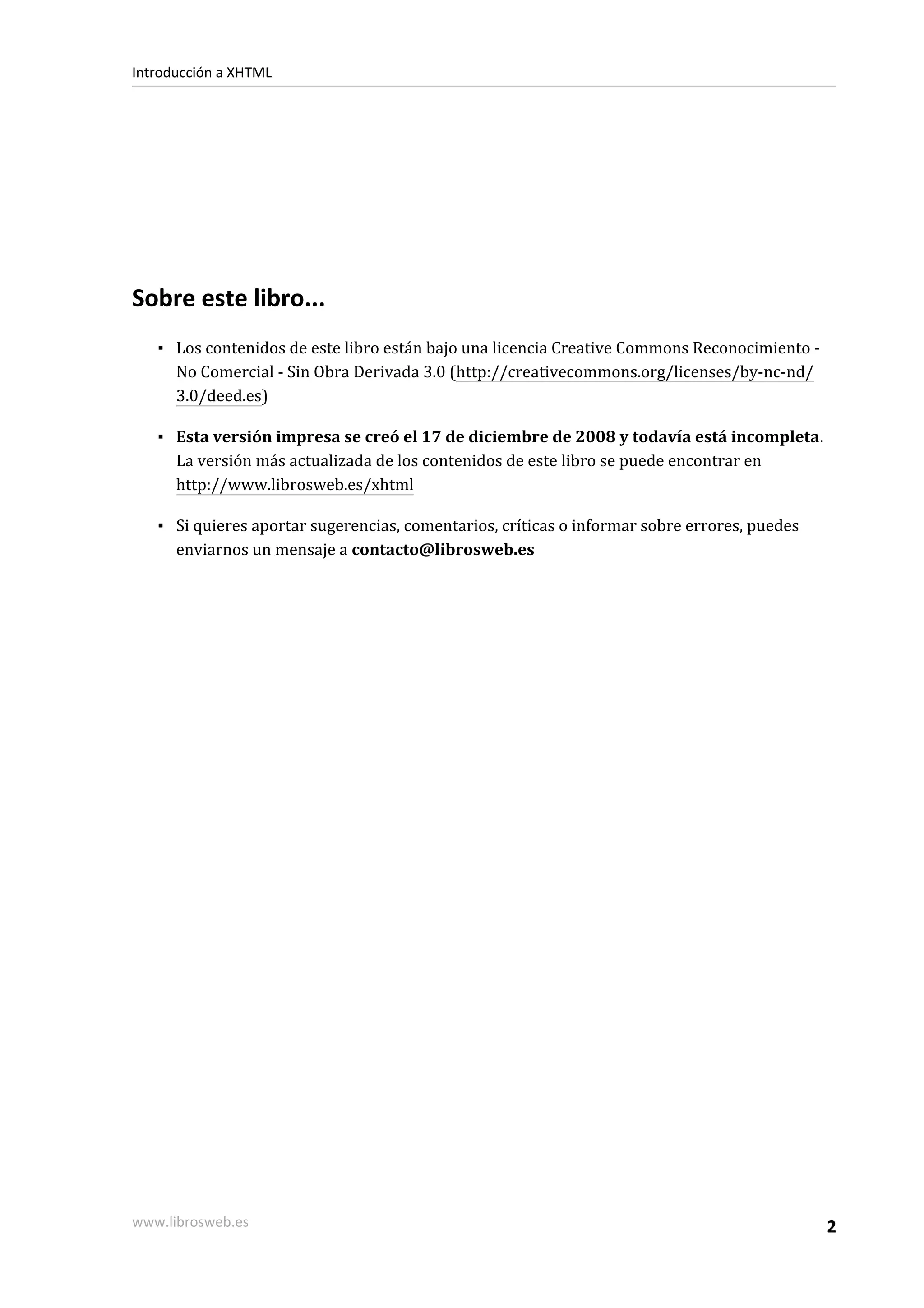 Introducción a XHTML




Sobre este libro...
   ▪ Los contenidos de este libro están bajo una licencia Creative Commons Reconocimiento -
     No Comercial - Sin Obra Derivada 3.0 (http://creativecommons.org/licenses/by-nc-nd/
     3.0/deed.es)

   ▪ Esta versión impresa se creó el 17 de diciembre de 2008 y todavía está incompleta.
     La versión más actualizada de los contenidos de este libro se puede encontrar en
     http://www.librosweb.es/xhtml

   ▪ Si quieres aportar sugerencias, comentarios, críticas o informar sobre errores, puedes
     enviarnos un mensaje a contacto@librosweb.es




www.librosweb.es                                                                              2
 