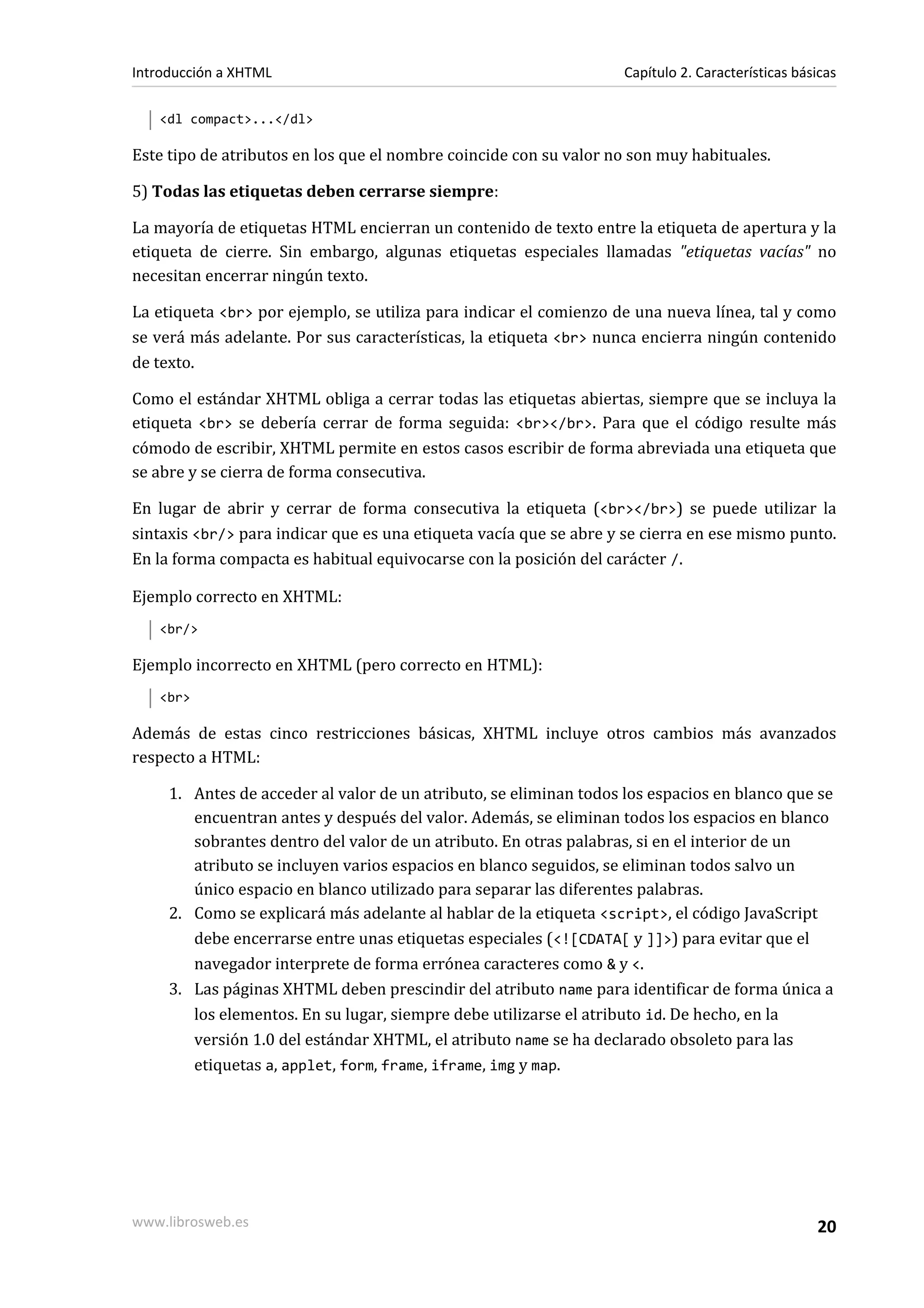 Introducción a XHTML                                                Capítulo 2. Características básicas

   <dl compact>...</dl>

Este tipo de atributos en los que el nombre coincide con su valor no son muy habituales.

5) Todas las etiquetas deben cerrarse siempre:

La mayoría de etiquetas HTML encierran un contenido de texto entre la etiqueta de apertura y la
etiqueta de cierre. Sin embargo, algunas etiquetas especiales llamadas "etiquetas vacías" no
necesitan encerrar ningún texto.

La etiqueta <br> por ejemplo, se utiliza para indicar el comienzo de una nueva línea, tal y como
se verá más adelante. Por sus características, la etiqueta <br> nunca encierra ningún contenido
de texto.

Como el estándar XHTML obliga a cerrar todas las etiquetas abiertas, siempre que se incluya la
etiqueta <br> se debería cerrar de forma seguida: <br></br>. Para que el código resulte más
cómodo de escribir, XHTML permite en estos casos escribir de forma abreviada una etiqueta que
se abre y se cierra de forma consecutiva.

En lugar de abrir y cerrar de forma consecutiva la etiqueta (<br></br>) se puede utilizar la
sintaxis <br/> para indicar que es una etiqueta vacía que se abre y se cierra en ese mismo punto.
En la forma compacta es habitual equivocarse con la posición del carácter /.

Ejemplo correcto en XHTML:
   <br/>

Ejemplo incorrecto en XHTML (pero correcto en HTML):
   <br>

Además de estas cinco restricciones básicas, XHTML incluye otros cambios más avanzados
respecto a HTML:

     1. Antes de acceder al valor de un atributo, se eliminan todos los espacios en blanco que se
        encuentran antes y después del valor. Además, se eliminan todos los espacios en blanco
        sobrantes dentro del valor de un atributo. En otras palabras, si en el interior de un
        atributo se incluyen varios espacios en blanco seguidos, se eliminan todos salvo un
        único espacio en blanco utilizado para separar las diferentes palabras.
     2. Como se explicará más adelante al hablar de la etiqueta <script>, el código JavaScript
        debe encerrarse entre unas etiquetas especiales (<![CDATA[ y ]]>) para evitar que el
        navegador interprete de forma errónea caracteres como & y <.
     3. Las páginas XHTML deben prescindir del atributo name para identificar de forma única a
        los elementos. En su lugar, siempre debe utilizarse el atributo id. De hecho, en la
        versión 1.0 del estándar XHTML, el atributo name se ha declarado obsoleto para las
        etiquetas a, applet, form, frame, iframe, img y map.




www.librosweb.es                                                                                   20
 
