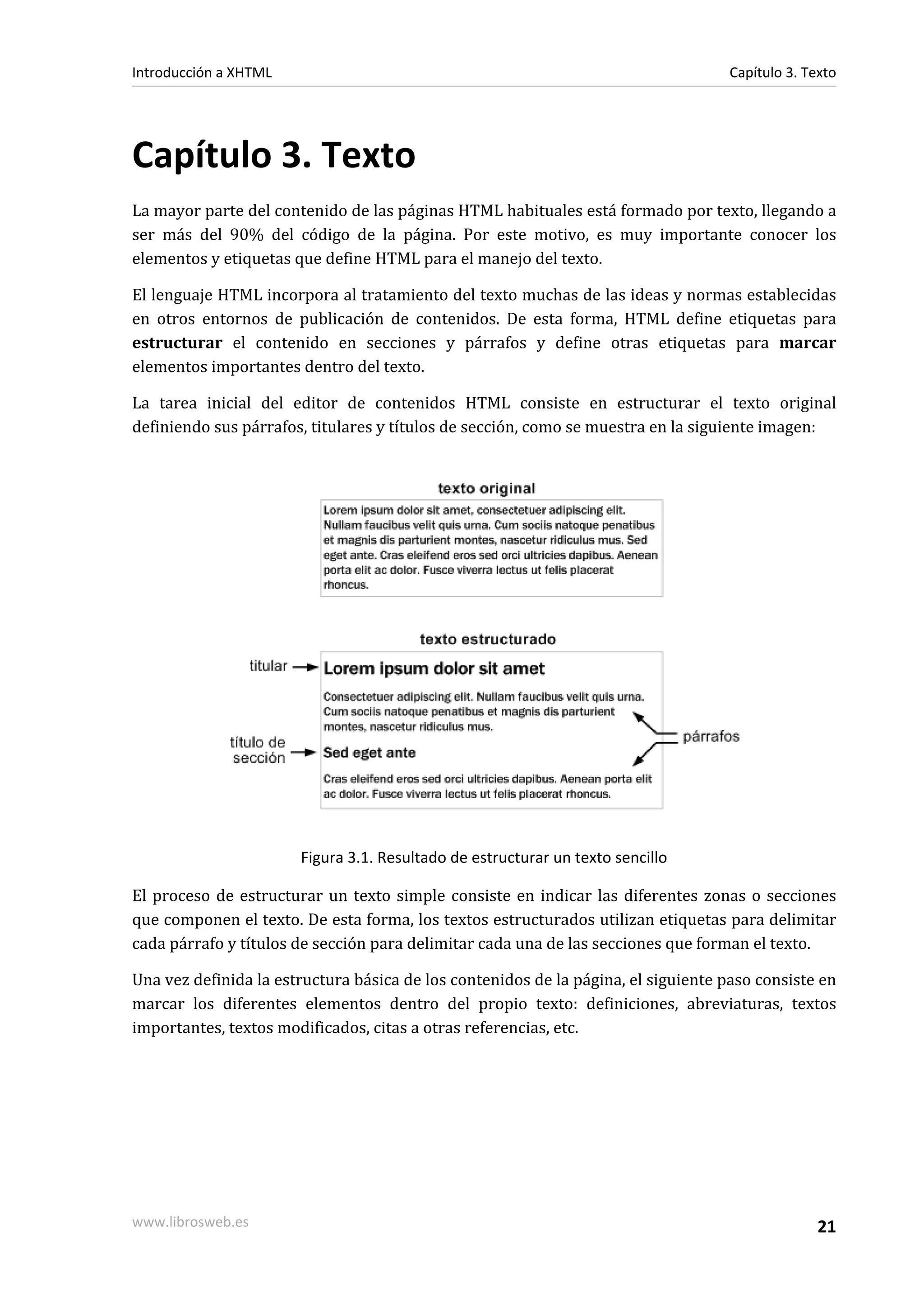 Introducción a XHTML                                                               Capítulo 3. Texto




Capítulo 3. Texto
La mayor parte del contenido de las páginas HTML habituales está formado por texto, llegando a
ser más del 90% del código de la página. Por este motivo, es muy importante conocer los
elementos y etiquetas que define HTML para el manejo del texto.

El lenguaje HTML incorpora al tratamiento del texto muchas de las ideas y normas establecidas
en otros entornos de publicación de contenidos. De esta forma, HTML define etiquetas para
estructurar el contenido en secciones y párrafos y define otras etiquetas para marcar
elementos importantes dentro del texto.

La tarea inicial del editor de contenidos HTML consiste en estructurar el texto original
definiendo sus párrafos, titulares y títulos de sección, como se muestra en la siguiente imagen:




                       Figura 3.1. Resultado de estructurar un texto sencillo

El proceso de estructurar un texto simple consiste en indicar las diferentes zonas o secciones
que componen el texto. De esta forma, los textos estructurados utilizan etiquetas para delimitar
cada párrafo y títulos de sección para delimitar cada una de las secciones que forman el texto.

Una vez definida la estructura básica de los contenidos de la página, el siguiente paso consiste en
marcar los diferentes elementos dentro del propio texto: definiciones, abreviaturas, textos
importantes, textos modificados, citas a otras referencias, etc.




www.librosweb.es                                                                                 21
 