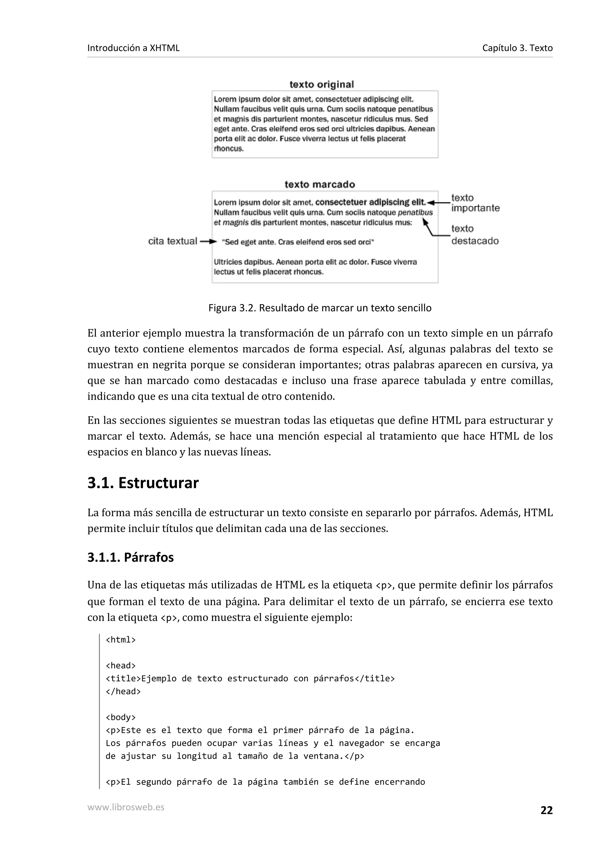 Introducción a XHTML                                                             Capítulo 3. Texto




                        Figura 3.2. Resultado de marcar un texto sencillo

El anterior ejemplo muestra la transformación de un párrafo con un texto simple en un párrafo
cuyo texto contiene elementos marcados de forma especial. Así, algunas palabras del texto se
muestran en negrita porque se consideran importantes; otras palabras aparecen en cursiva, ya
que se han marcado como destacadas e incluso una frase aparece tabulada y entre comillas,
indicando que es una cita textual de otro contenido.

En las secciones siguientes se muestran todas las etiquetas que define HTML para estructurar y
marcar el texto. Además, se hace una mención especial al tratamiento que hace HTML de los
espacios en blanco y las nuevas líneas.

3.1. Estructurar
La forma más sencilla de estructurar un texto consiste en separarlo por párrafos. Además, HTML
permite incluir títulos que delimitan cada una de las secciones.

3.1.1. Párrafos
Una de las etiquetas más utilizadas de HTML es la etiqueta <p>, que permite definir los párrafos
que forman el texto de una página. Para delimitar el texto de un párrafo, se encierra ese texto
con la etiqueta <p>, como muestra el siguiente ejemplo:
   <html>

   <head>
   <title>Ejemplo de texto estructurado con párrafos</title>
   </head>

   <body>
   <p>Este es el texto que forma el primer párrafo de la página.
   Los párrafos pueden ocupar varias líneas y el navegador se encarga
   de ajustar su longitud al tamaño de la ventana.</p>

   <p>El segundo párrafo de la página también se define encerrando

www.librosweb.es                                                                               22
 