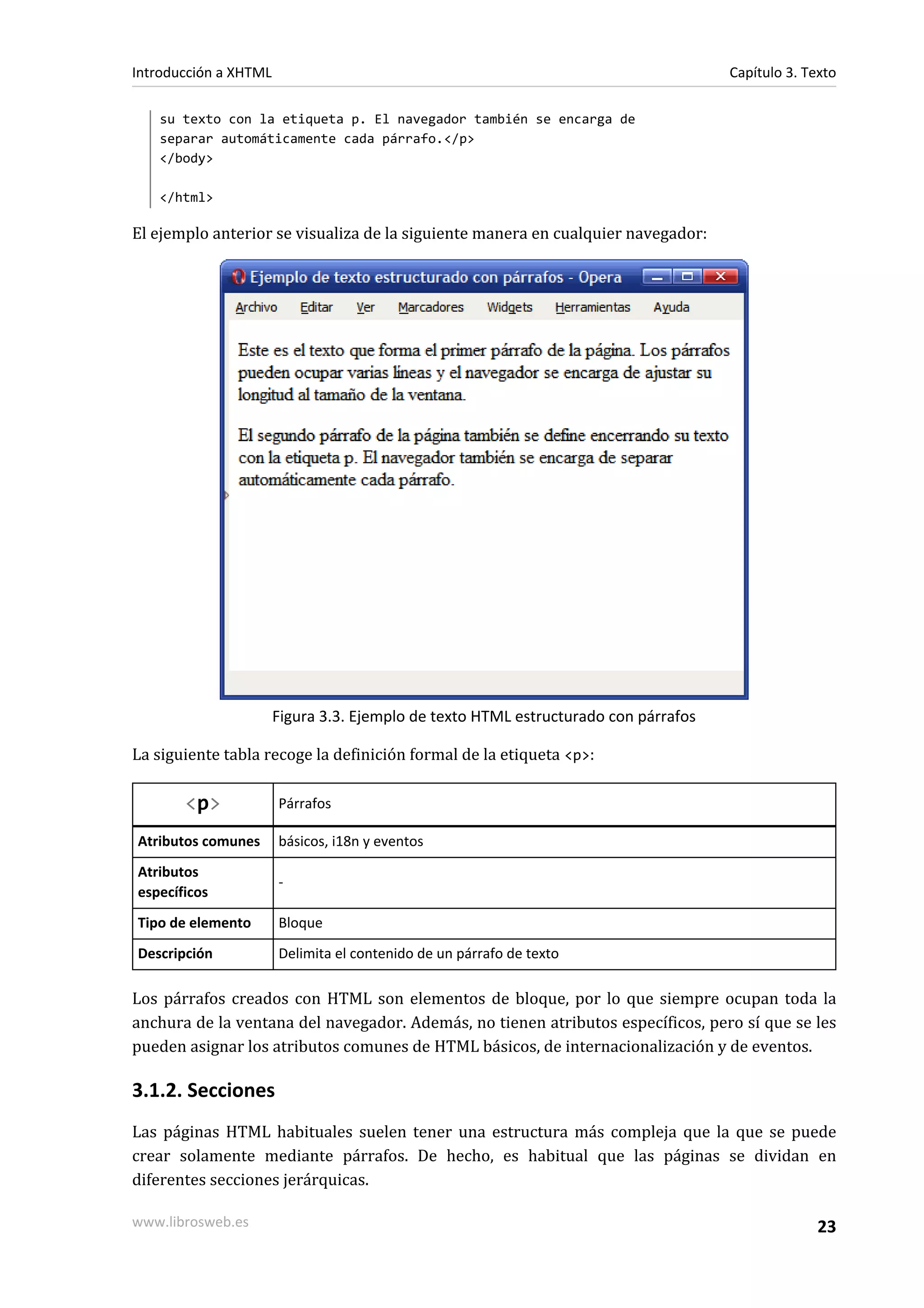 Introducción a XHTML                                                                 Capítulo 3. Texto

   su texto con la etiqueta p. El navegador también se encarga de
   separar automáticamente cada párrafo.</p>
   </body>

   </html>

El ejemplo anterior se visualiza de la siguiente manera en cualquier navegador:




                       Figura 3.3. Ejemplo de texto HTML estructurado con párrafos

La siguiente tabla recoge la definición formal de la etiqueta <p>:

       <p>             Párrafos

Atributos comunes      básicos, i18n y eventos
Atributos
                       -
específicos
Tipo de elemento       Bloque
Descripción            Delimita el contenido de un párrafo de texto

Los párrafos creados con HTML son elementos de bloque, por lo que siempre ocupan toda la
anchura de la ventana del navegador. Además, no tienen atributos específicos, pero sí que se les
pueden asignar los atributos comunes de HTML básicos, de internacionalización y de eventos.

3.1.2. Secciones
Las páginas HTML habituales suelen tener una estructura más compleja que la que se puede
crear solamente mediante párrafos. De hecho, es habitual que las páginas se dividan en
diferentes secciones jerárquicas.

www.librosweb.es                                                                                   23
 