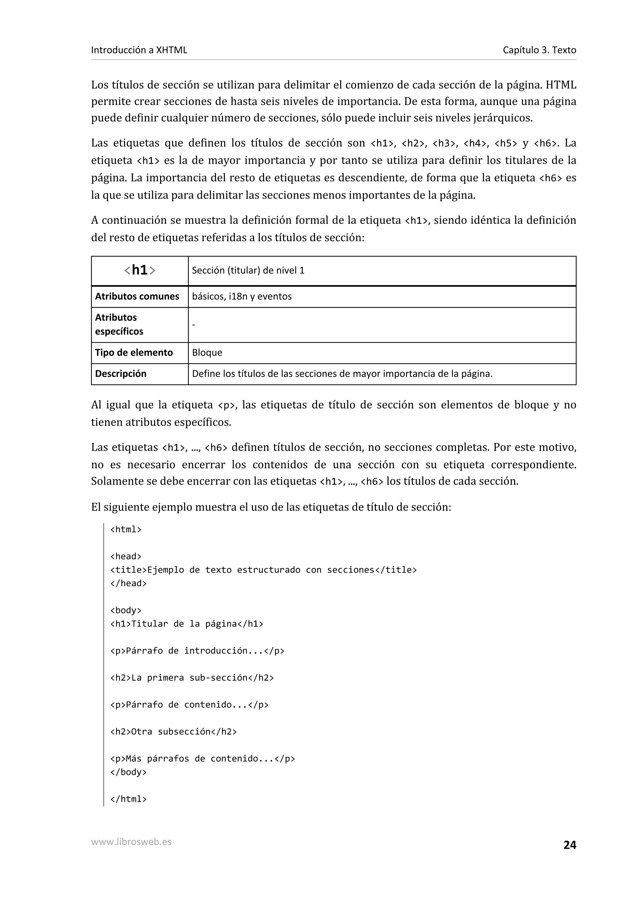 Introducción a XHTML                                                                            Capítulo 3. Texto


Los títulos de sección se utilizan para delimitar el comienzo de cada sección de la página. HTML
permite crear secciones de hasta seis niveles de importancia. De esta forma, aunque una página
puede definir cualquier número de secciones, sólo puede incluir seis niveles jerárquicos.

Las etiquetas que definen los títulos de sección son <h1>, <h2>, <h3>, <h4>, <h5> y <h6>. La
etiqueta <h1> es la de mayor importancia y por tanto se utiliza para definir los titulares de la
página. La importancia del resto de etiquetas es descendiente, de forma que la etiqueta <h6> es
la que se utiliza para delimitar las secciones menos importantes de la página.

A continuación se muestra la definición formal de la etiqueta <h1>, siendo idéntica la definición
del resto de etiquetas referidas a los títulos de sección:

      <h1>             Sección (titular) de nivel 1

Atributos comunes      básicos, i18n y eventos
Atributos
                       -
específicos
Tipo de elemento       Bloque
Descripción            Define los títulos de las secciones de mayor importancia de la página.

Al igual que la etiqueta <p>, las etiquetas de título de sección son elementos de bloque y no
tienen atributos específicos.

Las etiquetas <h1>, ..., <h6> definen títulos de sección, no secciones completas. Por este motivo,
no es necesario encerrar los contenidos de una sección con su etiqueta correspondiente.
Solamente se debe encerrar con las etiquetas <h1>, ..., <h6> los títulos de cada sección.

El siguiente ejemplo muestra el uso de las etiquetas de título de sección:
   <html>

   <head>
   <title>Ejemplo de texto estructurado con secciones</title>
   </head>

   <body>
   <h1>Titular de la página</h1>

   <p>Párrafo de introducción...</p>

   <h2>La primera sub-sección</h2>

   <p>Párrafo de contenido...</p>

   <h2>Otra subsección</h2>

   <p>Más párrafos de contenido...</p>
   </body>

   </html>



www.librosweb.es                                                                                              24
 