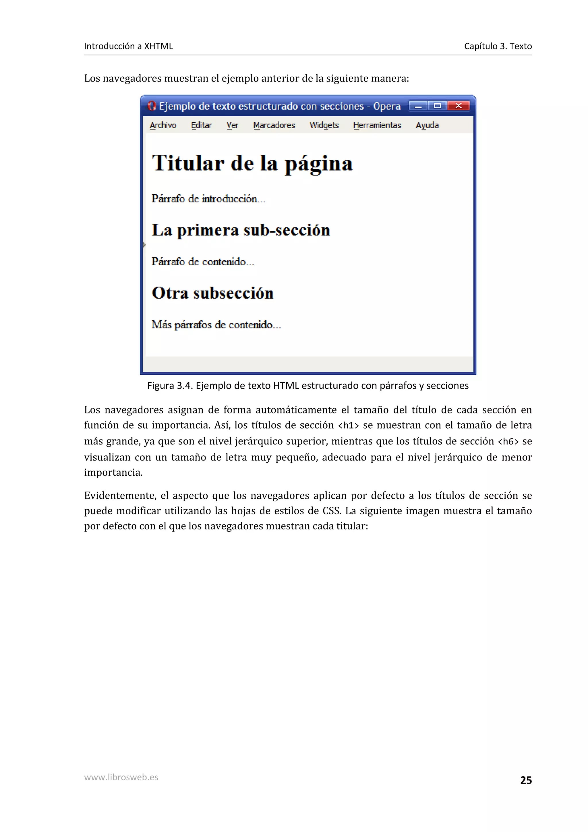 Introducción a XHTML                                                               Capítulo 3. Texto


Los navegadores muestran el ejemplo anterior de la siguiente manera:




              Figura 3.4. Ejemplo de texto HTML estructurado con párrafos y secciones

Los navegadores asignan de forma automáticamente el tamaño del título de cada sección en
función de su importancia. Así, los títulos de sección <h1> se muestran con el tamaño de letra
más grande, ya que son el nivel jerárquico superior, mientras que los títulos de sección <h6> se
visualizan con un tamaño de letra muy pequeño, adecuado para el nivel jerárquico de menor
importancia.

Evidentemente, el aspecto que los navegadores aplican por defecto a los títulos de sección se
puede modificar utilizando las hojas de estilos de CSS. La siguiente imagen muestra el tamaño
por defecto con el que los navegadores muestran cada titular:




www.librosweb.es                                                                                 25
 