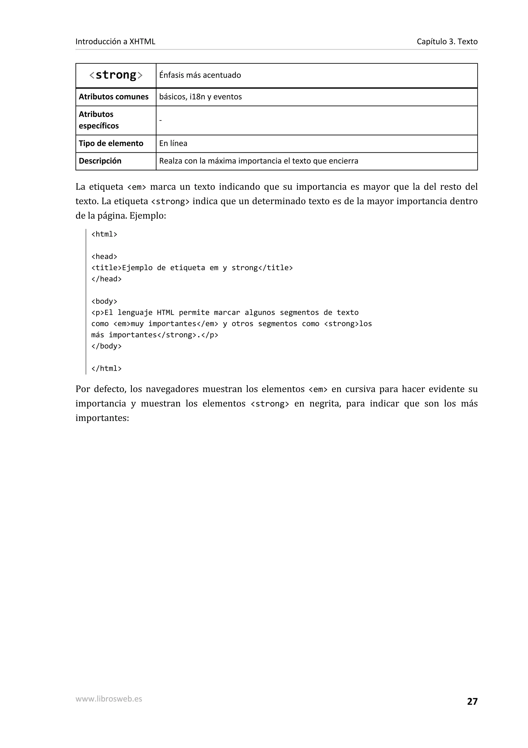 Introducción a XHTML                                                            Capítulo 3. Texto


   <strong>            Énfasis más acentuado

Atributos comunes      básicos, i18n y eventos
Atributos
                       -
específicos
Tipo de elemento       En línea
Descripción            Realza con la máxima importancia el texto que encierra

La etiqueta <em> marca un texto indicando que su importancia es mayor que la del resto del
texto. La etiqueta <strong> indica que un determinado texto es de la mayor importancia dentro
de la página. Ejemplo:
   <html>

   <head>
   <title>Ejemplo de etiqueta em y strong</title>
   </head>

   <body>
   <p>El lenguaje HTML permite marcar algunos segmentos de texto
   como <em>muy importantes</em> y otros segmentos como <strong>los
   más importantes</strong>.</p>
   </body>

   </html>

Por defecto, los navegadores muestran los elementos <em> en cursiva para hacer evidente su
importancia y muestran los elementos <strong> en negrita, para indicar que son los más
importantes:




www.librosweb.es                                                                              27
 