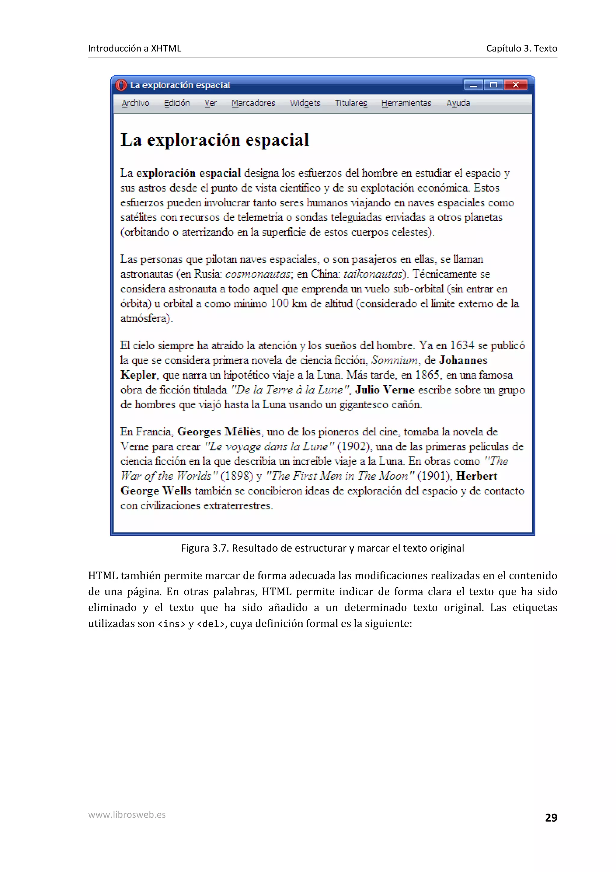 Introducción a XHTML                                                                 Capítulo 3. Texto




                   Figura 3.7. Resultado de estructurar y marcar el texto original

HTML también permite marcar de forma adecuada las modificaciones realizadas en el contenido
de una página. En otras palabras, HTML permite indicar de forma clara el texto que ha sido
eliminado y el texto que ha sido añadido a un determinado texto original. Las etiquetas
utilizadas son <ins> y <del>, cuya definición formal es la siguiente:




www.librosweb.es                                                                                   29
 