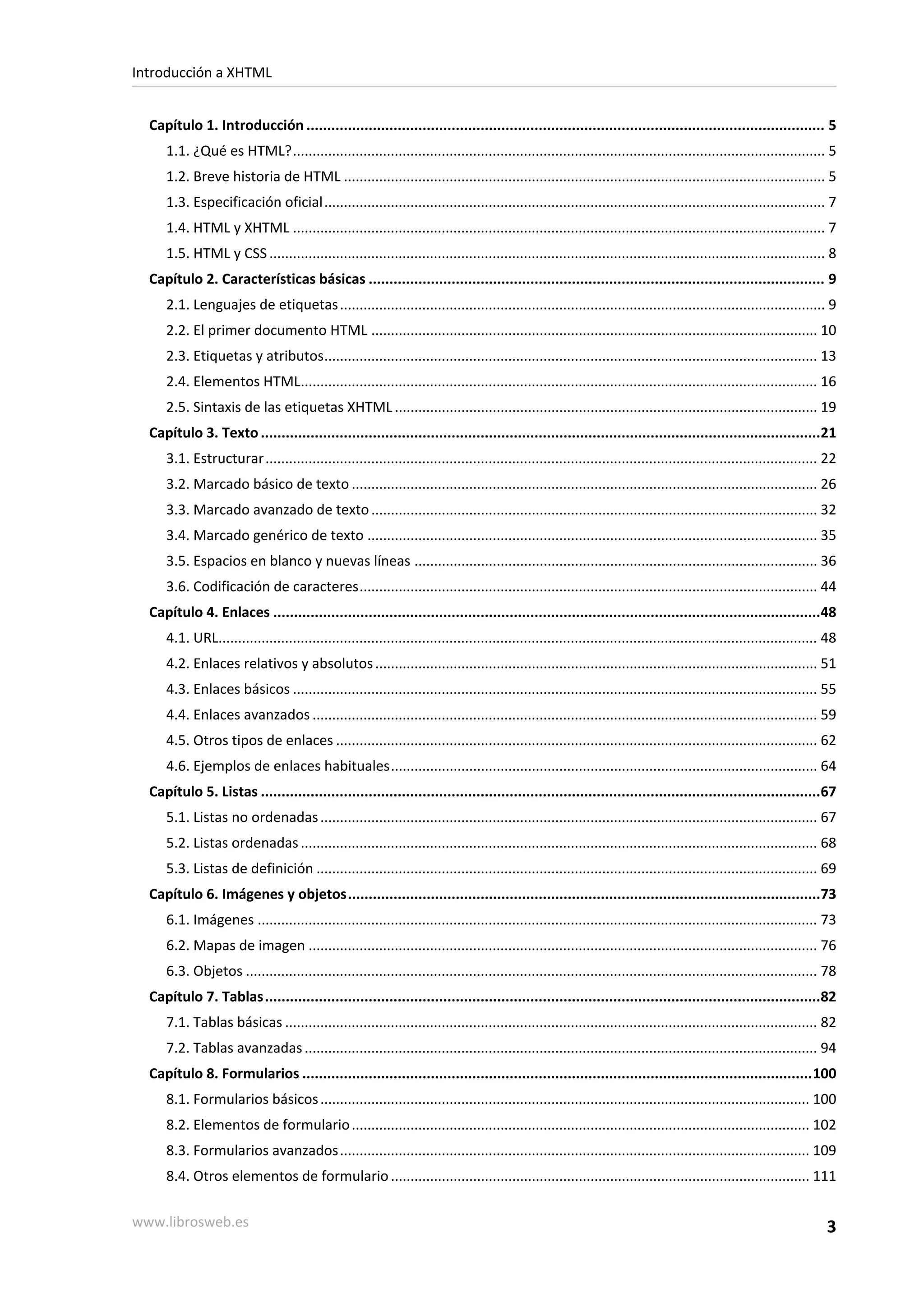 Introducción a XHTML


  Capítulo 1. Introducción ............................................................................................................................. 5
     1.1. ¿Qué es HTML?........................................................................................................................................ 5
     1.2. Breve historia de HTML ........................................................................................................................... 5
     1.3. Especificación oficial................................................................................................................................ 7
     1.4. HTML y XHTML ........................................................................................................................................ 7
     1.5. HTML y CSS .............................................................................................................................................. 8
  Capítulo 2. Características básicas .............................................................................................................. 9
     2.1. Lenguajes de etiquetas ............................................................................................................................ 9
     2.2. El primer documento HTML .................................................................................................................. 10
     2.3. Etiquetas y atributos.............................................................................................................................. 13
     2.4. Elementos HTML.................................................................................................................................... 16
     2.5. Sintaxis de las etiquetas XHTML ............................................................................................................ 19
  Capítulo 3. Texto .......................................................................................................................................21
     3.1. Estructurar............................................................................................................................................. 22
     3.2. Marcado básico de texto ....................................................................................................................... 26
     3.3. Marcado avanzado de texto .................................................................................................................. 32
     3.4. Marcado genérico de texto ................................................................................................................... 35
     3.5. Espacios en blanco y nuevas líneas ....................................................................................................... 36
     3.6. Codificación de caracteres..................................................................................................................... 44
  Capítulo 4. Enlaces ....................................................................................................................................48
     4.1. URL......................................................................................................................................................... 48
     4.2. Enlaces relativos y absolutos ................................................................................................................. 51
     4.3. Enlaces básicos ...................................................................................................................................... 55
     4.4. Enlaces avanzados ................................................................................................................................. 59
     4.5. Otros tipos de enlaces ........................................................................................................................... 62
     4.6. Ejemplos de enlaces habituales............................................................................................................. 64
  Capítulo 5. Listas .......................................................................................................................................67
     5.1. Listas no ordenadas ............................................................................................................................... 67
     5.2. Listas ordenadas .................................................................................................................................... 68
     5.3. Listas de definición ................................................................................................................................ 69
  Capítulo 6. Imágenes y objetos..................................................................................................................73
     6.1. Imágenes ............................................................................................................................................... 73
     6.2. Mapas de imagen .................................................................................................................................. 76
     6.3. Objetos .................................................................................................................................................. 78
  Capítulo 7. Tablas......................................................................................................................................82
     7.1. Tablas básicas ........................................................................................................................................ 82
     7.2. Tablas avanzadas ................................................................................................................................... 94
  Capítulo 8. Formularios ...........................................................................................................................100
     8.1. Formularios básicos ............................................................................................................................. 100
     8.2. Elementos de formulario ..................................................................................................................... 102
     8.3. Formularios avanzados ........................................................................................................................ 109
     8.4. Otros elementos de formulario ........................................................................................................... 111

www.librosweb.es                                                                                                                                                      3
 