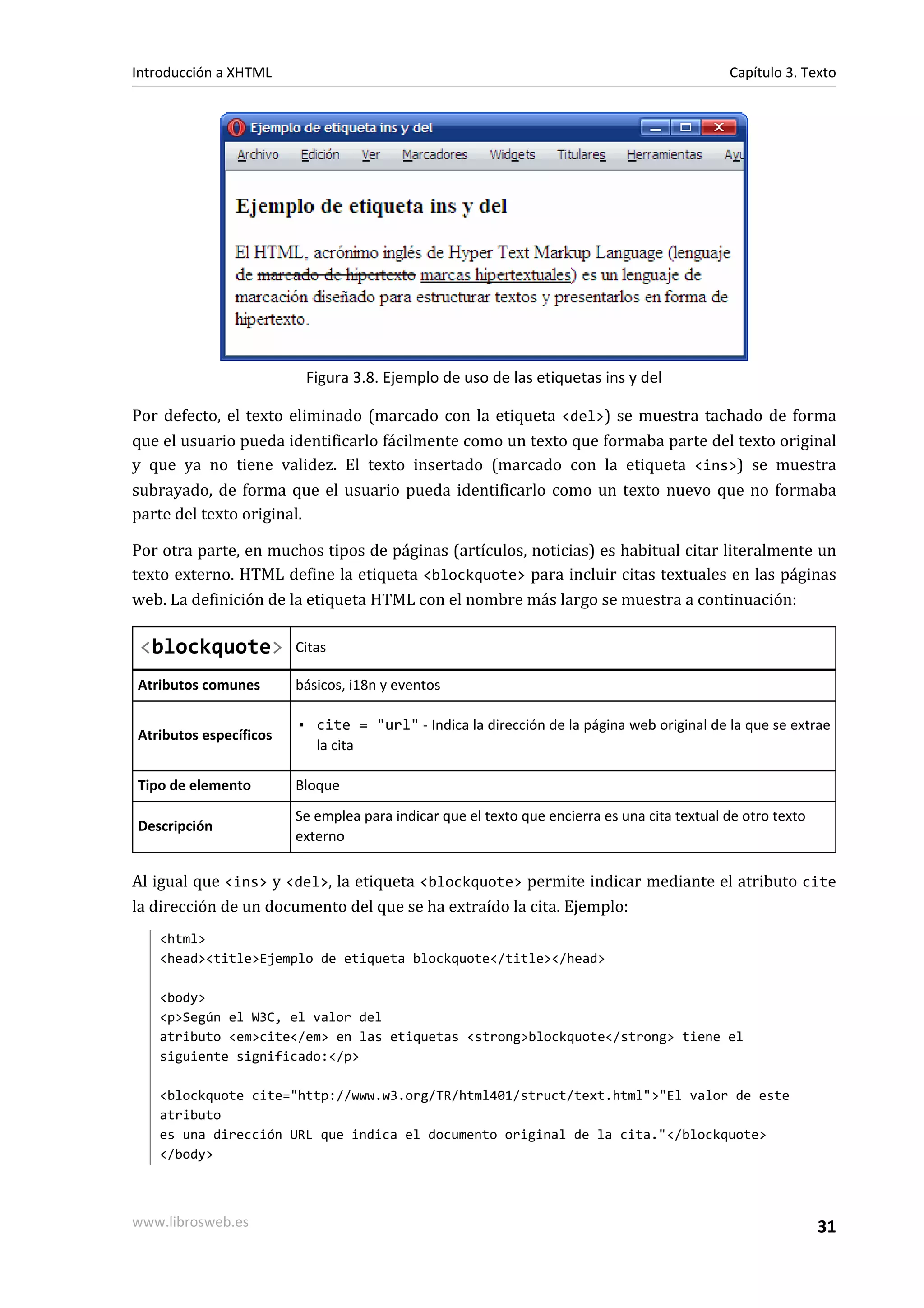 Introducción a XHTML                                                                         Capítulo 3. Texto




                         Figura 3.8. Ejemplo de uso de las etiquetas ins y del

Por defecto, el texto eliminado (marcado con la etiqueta <del>) se muestra tachado de forma
que el usuario pueda identificarlo fácilmente como un texto que formaba parte del texto original
y que ya no tiene validez. El texto insertado (marcado con la etiqueta <ins>) se muestra
subrayado, de forma que el usuario pueda identificarlo como un texto nuevo que no formaba
parte del texto original.

Por otra parte, en muchos tipos de páginas (artículos, noticias) es habitual citar literalmente un
texto externo. HTML define la etiqueta <blockquote> para incluir citas textuales en las páginas
web. La definición de la etiqueta HTML con el nombre más largo se muestra a continuación:

 <blockquote>           Citas

Atributos comunes       básicos, i18n y eventos

                        ▪ cite = "url" - Indica la dirección de la página web original de la que se extrae
Atributos específicos
                          la cita

Tipo de elemento        Bloque
                        Se emplea para indicar que el texto que encierra es una cita textual de otro texto
Descripción
                        externo

Al igual que <ins> y <del>, la etiqueta <blockquote> permite indicar mediante el atributo cite
la dirección de un documento del que se ha extraído la cita. Ejemplo:
   <html>
   <head><title>Ejemplo de etiqueta blockquote</title></head>

   <body>
   <p>Según el W3C, el valor del
   atributo <em>cite</em> en las etiquetas <strong>blockquote</strong> tiene el
   siguiente significado:</p>

   <blockquote cite="http://www.w3.org/TR/html401/struct/text.html">"El valor de este
   atributo
   es una dirección URL que indica el documento original de la cita."</blockquote>
   </body>



www.librosweb.es                                                                                             31
 