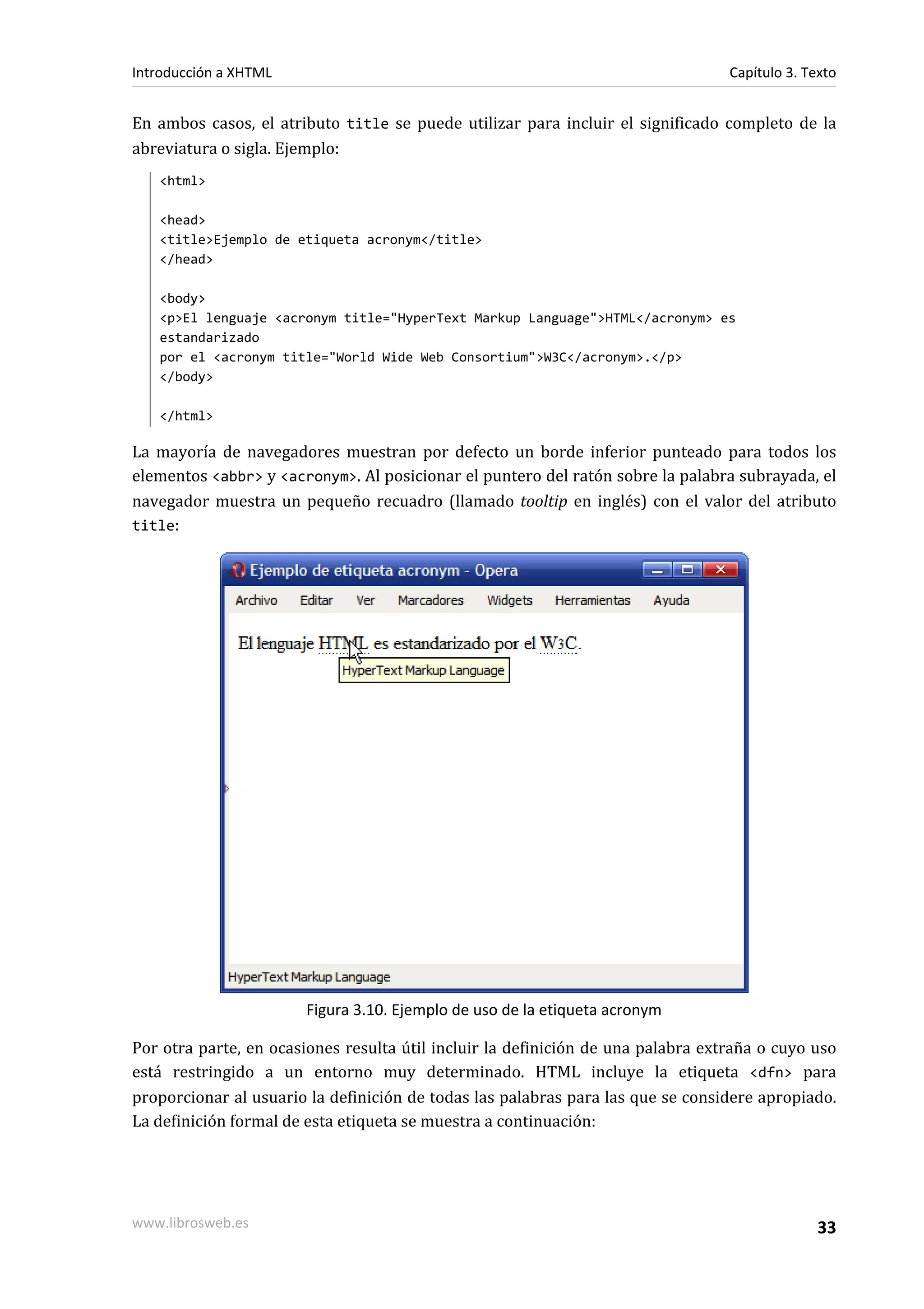 Introducción a XHTML                                                              Capítulo 3. Texto


En ambos casos, el atributo title se puede utilizar para incluir el significado completo de la
abreviatura o sigla. Ejemplo:
   <html>

   <head>
   <title>Ejemplo de etiqueta acronym</title>
   </head>

   <body>
   <p>El lenguaje <acronym title="HyperText Markup Language">HTML</acronym> es
   estandarizado
   por el <acronym title="World Wide Web Consortium">W3C</acronym>.</p>
   </body>

   </html>

La mayoría de navegadores muestran por defecto un borde inferior punteado para todos los
elementos <abbr> y <acronym>. Al posicionar el puntero del ratón sobre la palabra subrayada, el
navegador muestra un pequeño recuadro (llamado tooltip en inglés) con el valor del atributo
title:




                       Figura 3.10. Ejemplo de uso de la etiqueta acronym

Por otra parte, en ocasiones resulta útil incluir la definición de una palabra extraña o cuyo uso
está restringido a un entorno muy determinado. HTML incluye la etiqueta <dfn> para
proporcionar al usuario la definición de todas las palabras para las que se considere apropiado.
La definición formal de esta etiqueta se muestra a continuación:




www.librosweb.es                                                                                33
 