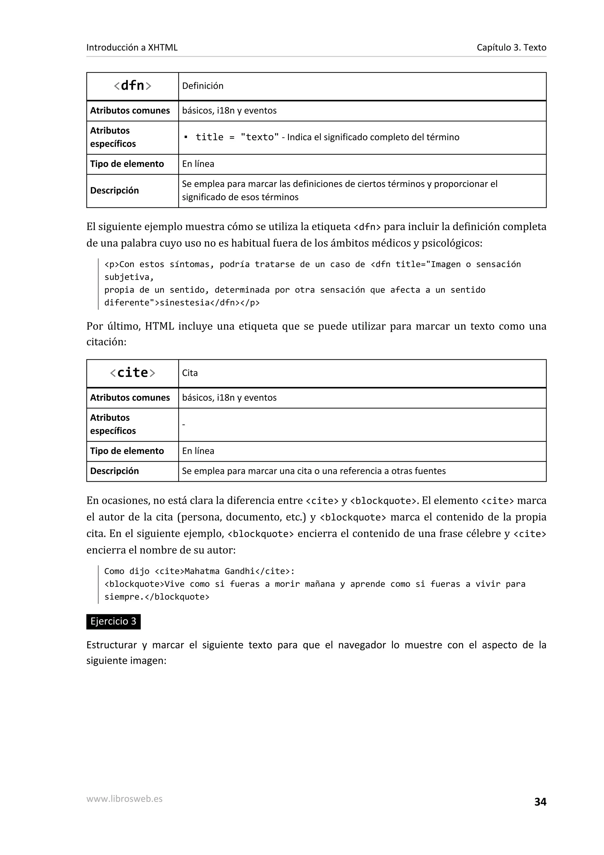 Introducción a XHTML                                                                         Capítulo 3. Texto


     <dfn>             Definición

Atributos comunes      básicos, i18n y eventos
Atributos
                       ▪ title = "texto" - Indica el significado completo del término
específicos
Tipo de elemento       En línea
                       Se emplea para marcar las definiciones de ciertos términos y proporcionar el
Descripción
                       significado de esos términos

El siguiente ejemplo muestra cómo se utiliza la etiqueta <dfn> para incluir la definición completa
de una palabra cuyo uso no es habitual fuera de los ámbitos médicos y psicológicos:
   <p>Con estos síntomas, podría tratarse de un caso de <dfn title="Imagen o sensación
   subjetiva,
   propia de un sentido, determinada por otra sensación que afecta a un sentido
   diferente">sinestesia</dfn></p>

Por último, HTML incluye una etiqueta que se puede utilizar para marcar un texto como una
citación:

     <cite>            Cita

Atributos comunes      básicos, i18n y eventos
Atributos
                       -
específicos
Tipo de elemento       En línea
Descripción            Se emplea para marcar una cita o una referencia a otras fuentes

En ocasiones, no está clara la diferencia entre <cite> y <blockquote>. El elemento <cite> marca
el autor de la cita (persona, documento, etc.) y <blockquote> marca el contenido de la propia
cita. En el siguiente ejemplo, <blockquote> encierra el contenido de una frase célebre y <cite>
encierra el nombre de su autor:
   Como dijo <cite>Mahatma Gandhi</cite>:
   <blockquote>Vive como si fueras a morir mañana y aprende como si fueras a vivir para
   siempre.</blockquote>

Ejercicio 3

Estructurar y marcar el siguiente texto para que el navegador lo muestre con el aspecto de la
siguiente imagen:




www.librosweb.es                                                                                           34
 
