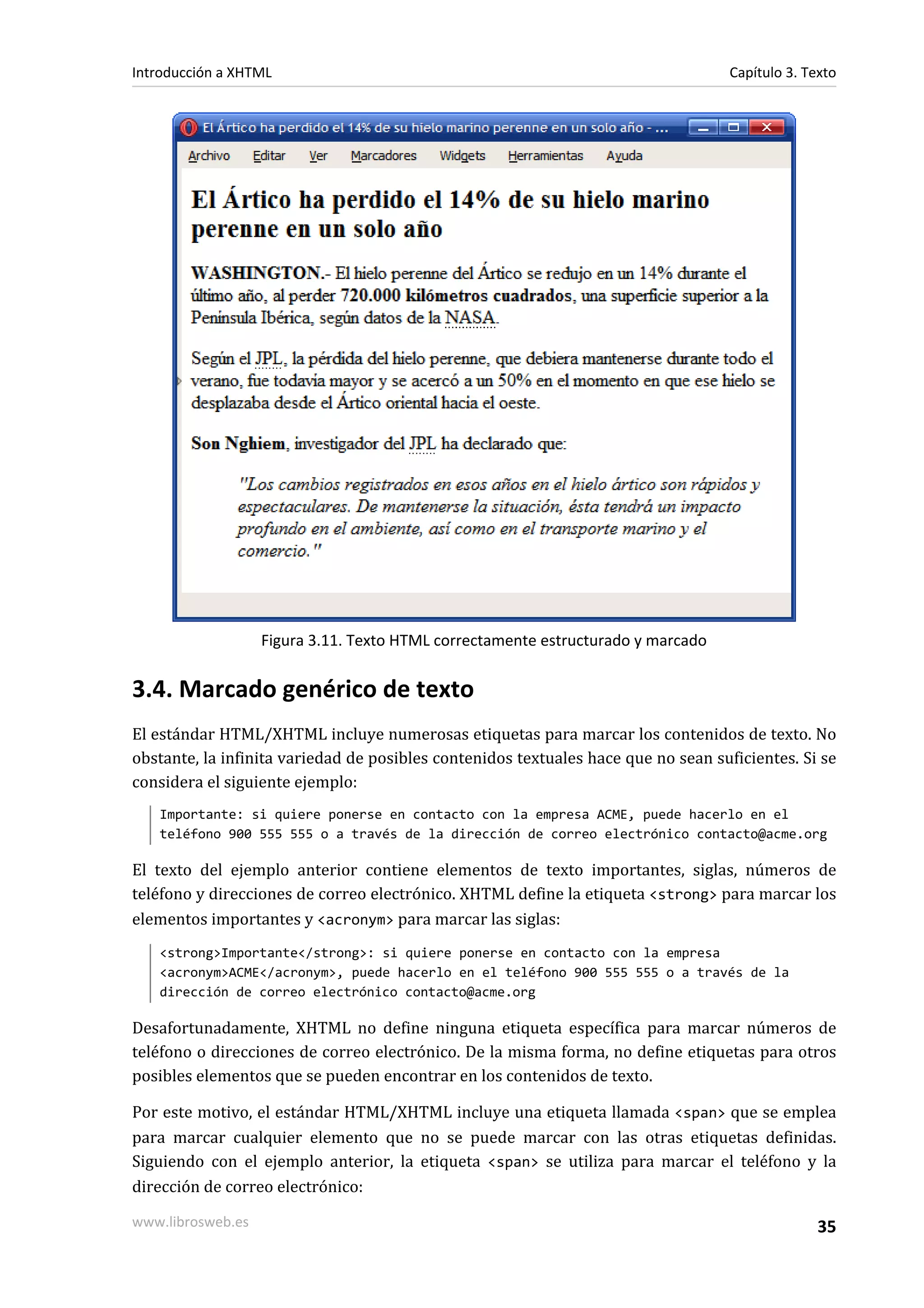 Introducción a XHTML                                                               Capítulo 3. Texto




                   Figura 3.11. Texto HTML correctamente estructurado y marcado


3.4. Marcado genérico de texto
El estándar HTML/XHTML incluye numerosas etiquetas para marcar los contenidos de texto. No
obstante, la infinita variedad de posibles contenidos textuales hace que no sean suficientes. Si se
considera el siguiente ejemplo:
   Importante: si quiere ponerse en contacto con la empresa ACME, puede hacerlo en el
   teléfono 900 555 555 o a través de la dirección de correo electrónico contacto@acme.org

El texto del ejemplo anterior contiene elementos de texto importantes, siglas, números de
teléfono y direcciones de correo electrónico. XHTML define la etiqueta <strong> para marcar los
elementos importantes y <acronym> para marcar las siglas:
   <strong>Importante</strong>: si quiere ponerse en contacto con la empresa
   <acronym>ACME</acronym>, puede hacerlo en el teléfono 900 555 555 o a través de la
   dirección de correo electrónico contacto@acme.org

Desafortunadamente, XHTML no define ninguna etiqueta específica para marcar números de
teléfono o direcciones de correo electrónico. De la misma forma, no define etiquetas para otros
posibles elementos que se pueden encontrar en los contenidos de texto.

Por este motivo, el estándar HTML/XHTML incluye una etiqueta llamada <span> que se emplea
para marcar cualquier elemento que no se puede marcar con las otras etiquetas definidas.
Siguiendo con el ejemplo anterior, la etiqueta <span> se utiliza para marcar el teléfono y la
dirección de correo electrónico:

www.librosweb.es                                                                                 35
 