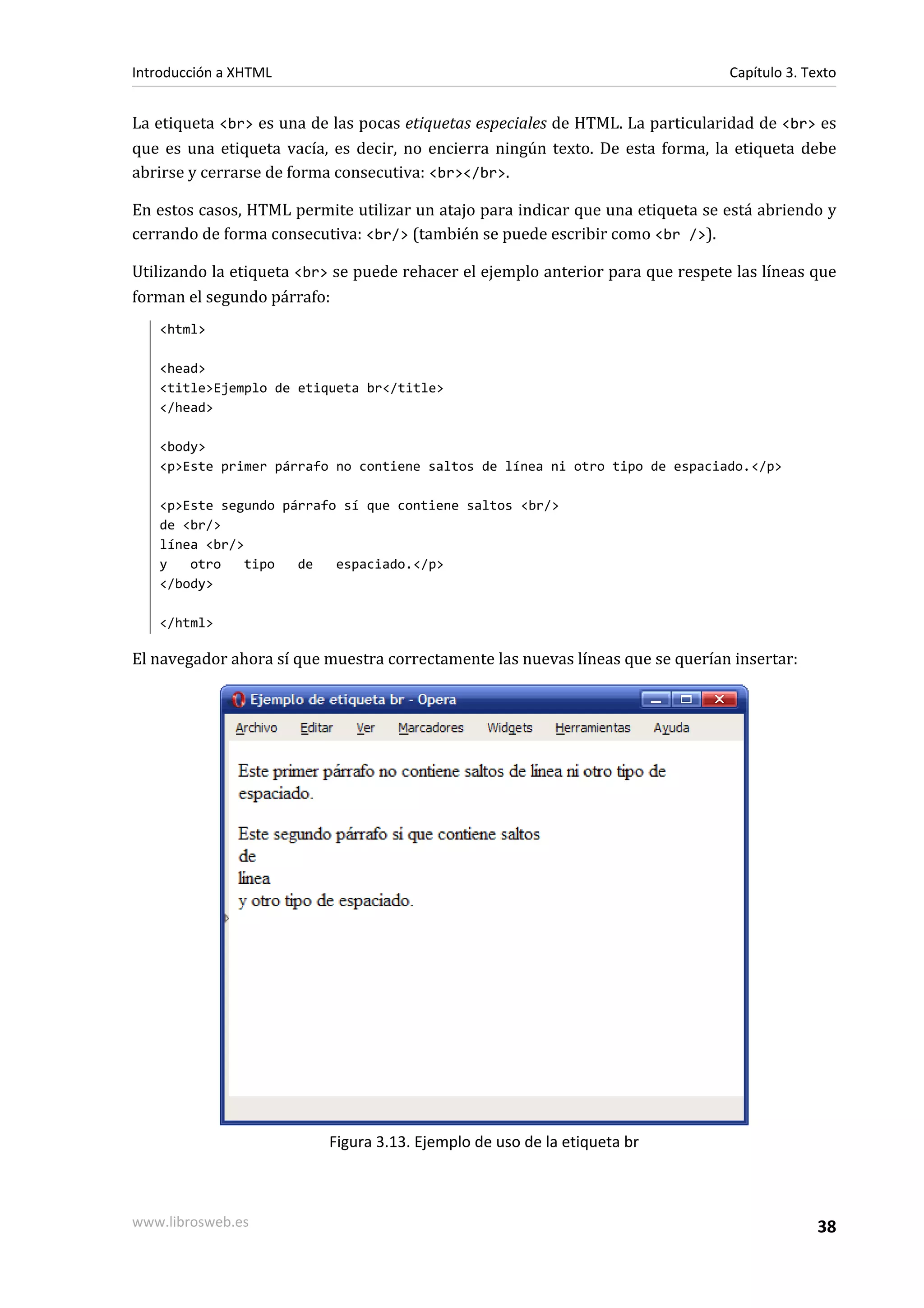 Introducción a XHTML                                                             Capítulo 3. Texto


La etiqueta <br> es una de las pocas etiquetas especiales de HTML. La particularidad de <br> es
que es una etiqueta vacía, es decir, no encierra ningún texto. De esta forma, la etiqueta debe
abrirse y cerrarse de forma consecutiva: <br></br>.

En estos casos, HTML permite utilizar un atajo para indicar que una etiqueta se está abriendo y
cerrando de forma consecutiva: <br/> (también se puede escribir como <br />).

Utilizando la etiqueta <br> se puede rehacer el ejemplo anterior para que respete las líneas que
forman el segundo párrafo:
   <html>

   <head>
   <title>Ejemplo de etiqueta br</title>
   </head>

   <body>
   <p>Este primer párrafo no contiene saltos de línea ni otro tipo de espaciado.</p>

   <p>Este segundo párrafo sí que contiene saltos <br/>
   de <br/>
   línea <br/>
   y   otro   tipo   de   espaciado.</p>
   </body>

   </html>

El navegador ahora sí que muestra correctamente las nuevas líneas que se querían insertar:




                          Figura 3.13. Ejemplo de uso de la etiqueta br



www.librosweb.es                                                                               38
 