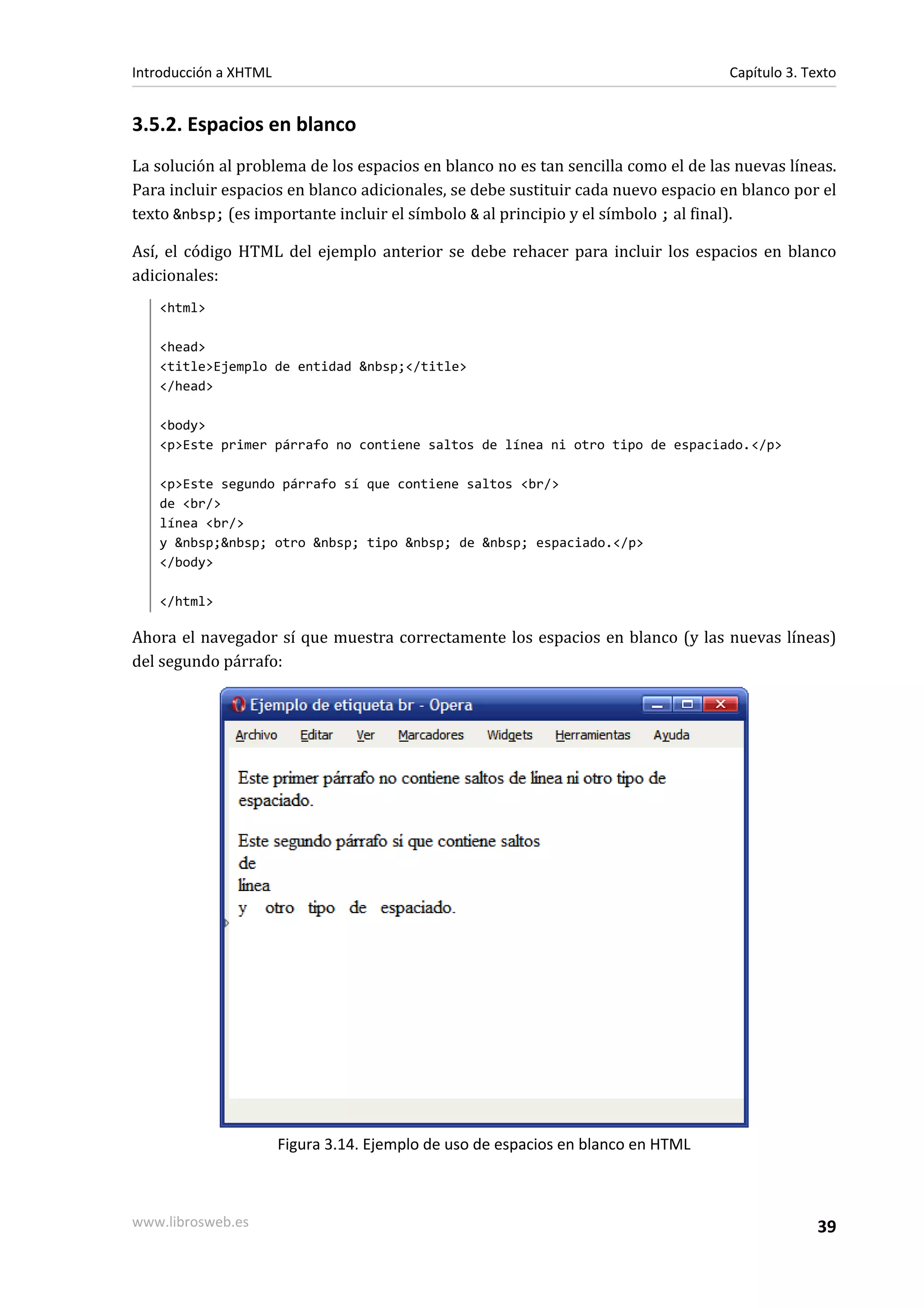 Introducción a XHTML                                                               Capítulo 3. Texto


3.5.2. Espacios en blanco
La solución al problema de los espacios en blanco no es tan sencilla como el de las nuevas líneas.
Para incluir espacios en blanco adicionales, se debe sustituir cada nuevo espacio en blanco por el
texto &nbsp; (es importante incluir el símbolo & al principio y el símbolo ; al final).

Así, el código HTML del ejemplo anterior se debe rehacer para incluir los espacios en blanco
adicionales:
   <html>

   <head>
   <title>Ejemplo de entidad &nbsp;</title>
   </head>

   <body>
   <p>Este primer párrafo no contiene saltos de línea ni otro tipo de espaciado.</p>

   <p>Este segundo párrafo sí que contiene saltos <br/>
   de <br/>
   línea <br/>
   y &nbsp;&nbsp; otro &nbsp; tipo &nbsp; de &nbsp; espaciado.</p>
   </body>

   </html>

Ahora el navegador sí que muestra correctamente los espacios en blanco (y las nuevas líneas)
del segundo párrafo:




                       Figura 3.14. Ejemplo de uso de espacios en blanco en HTML



www.librosweb.es                                                                                 39
 