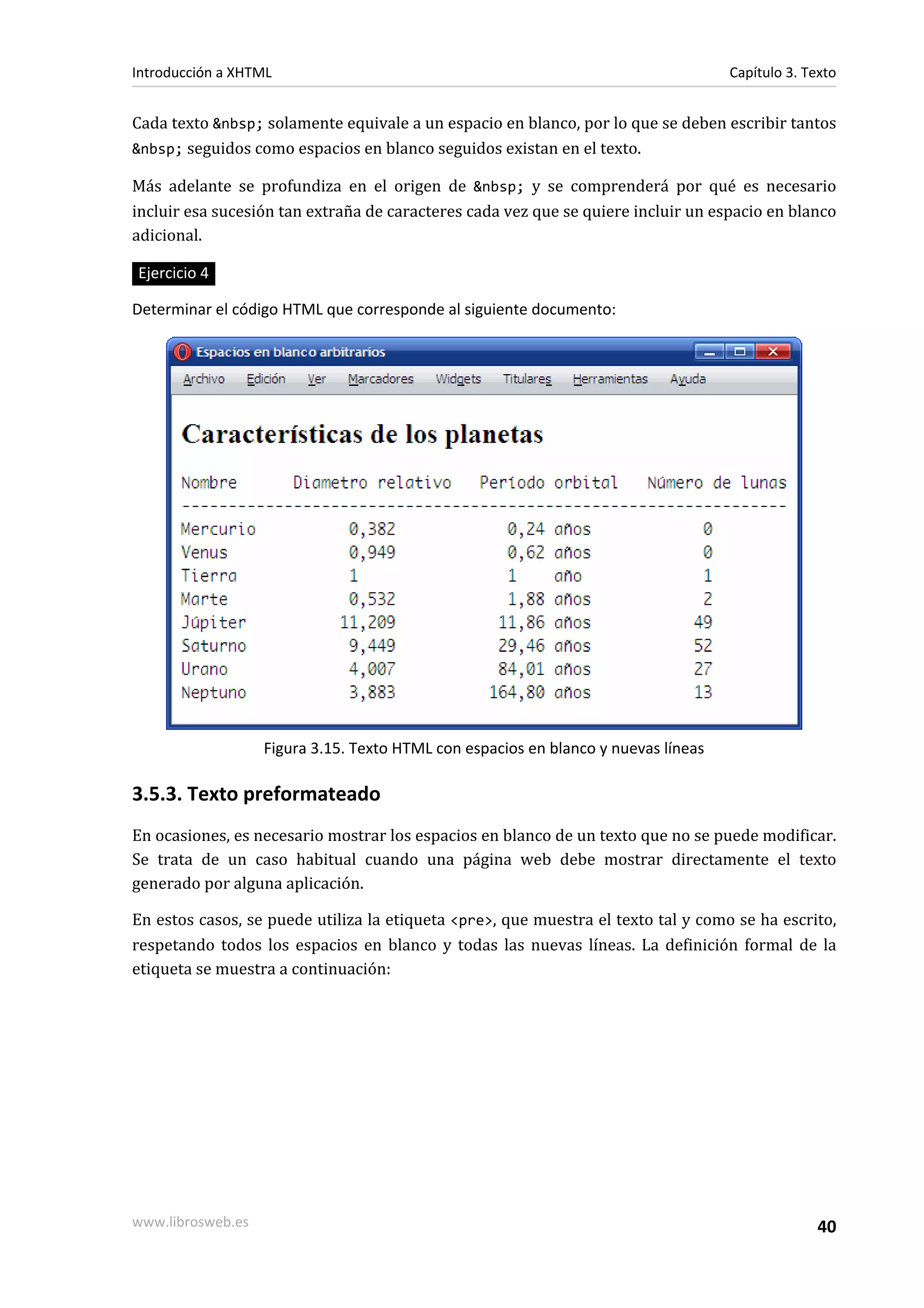 Introducción a XHTML                                                                Capítulo 3. Texto


Cada texto &nbsp; solamente equivale a un espacio en blanco, por lo que se deben escribir tantos
&nbsp; seguidos como espacios en blanco seguidos existan en el texto.

Más adelante se profundiza en el origen de &nbsp; y se comprenderá por qué es necesario
incluir esa sucesión tan extraña de caracteres cada vez que se quiere incluir un espacio en blanco
adicional.

Ejercicio 4

Determinar el código HTML que corresponde al siguiente documento:




                   Figura 3.15. Texto HTML con espacios en blanco y nuevas líneas

3.5.3. Texto preformateado
En ocasiones, es necesario mostrar los espacios en blanco de un texto que no se puede modificar.
Se trata de un caso habitual cuando una página web debe mostrar directamente el texto
generado por alguna aplicación.

En estos casos, se puede utiliza la etiqueta <pre>, que muestra el texto tal y como se ha escrito,
respetando todos los espacios en blanco y todas las nuevas líneas. La definición formal de la
etiqueta se muestra a continuación:




www.librosweb.es                                                                                  40
 