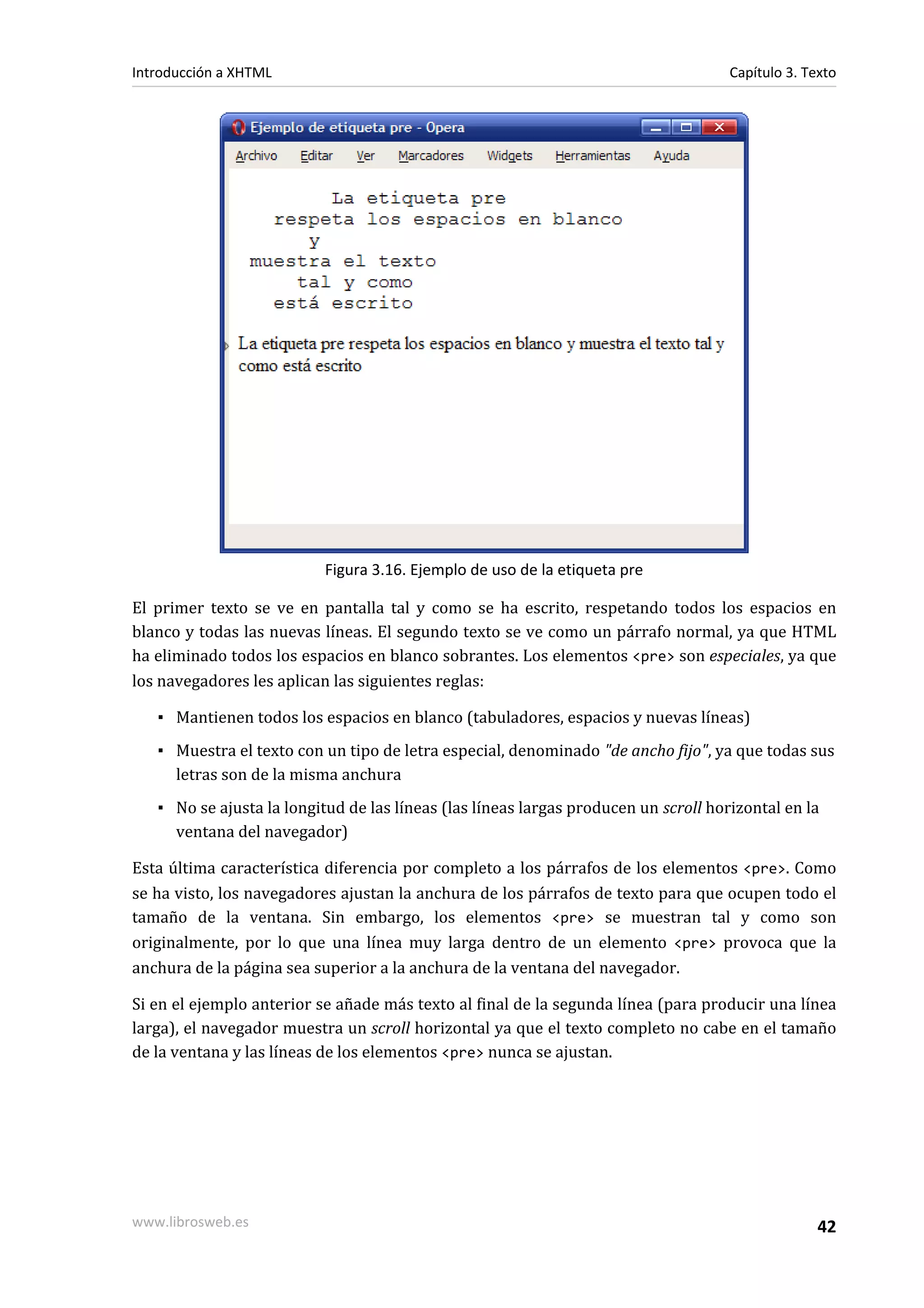 Introducción a XHTML                                                                 Capítulo 3. Texto




                           Figura 3.16. Ejemplo de uso de la etiqueta pre

El primer texto se ve en pantalla tal y como se ha escrito, respetando todos los espacios en
blanco y todas las nuevas líneas. El segundo texto se ve como un párrafo normal, ya que HTML
ha eliminado todos los espacios en blanco sobrantes. Los elementos <pre> son especiales, ya que
los navegadores les aplican las siguientes reglas:

   ▪ Mantienen todos los espacios en blanco (tabuladores, espacios y nuevas líneas)
   ▪ Muestra el texto con un tipo de letra especial, denominado "de ancho fijo", ya que todas sus
     letras son de la misma anchura
   ▪ No se ajusta la longitud de las líneas (las líneas largas producen un scroll horizontal en la
     ventana del navegador)

Esta última característica diferencia por completo a los párrafos de los elementos <pre>. Como
se ha visto, los navegadores ajustan la anchura de los párrafos de texto para que ocupen todo el
tamaño de la ventana. Sin embargo, los elementos <pre> se muestran tal y como son
originalmente, por lo que una línea muy larga dentro de un elemento <pre> provoca que la
anchura de la página sea superior a la anchura de la ventana del navegador.

Si en el ejemplo anterior se añade más texto al final de la segunda línea (para producir una línea
larga), el navegador muestra un scroll horizontal ya que el texto completo no cabe en el tamaño
de la ventana y las líneas de los elementos <pre> nunca se ajustan.




www.librosweb.es                                                                                   42
 