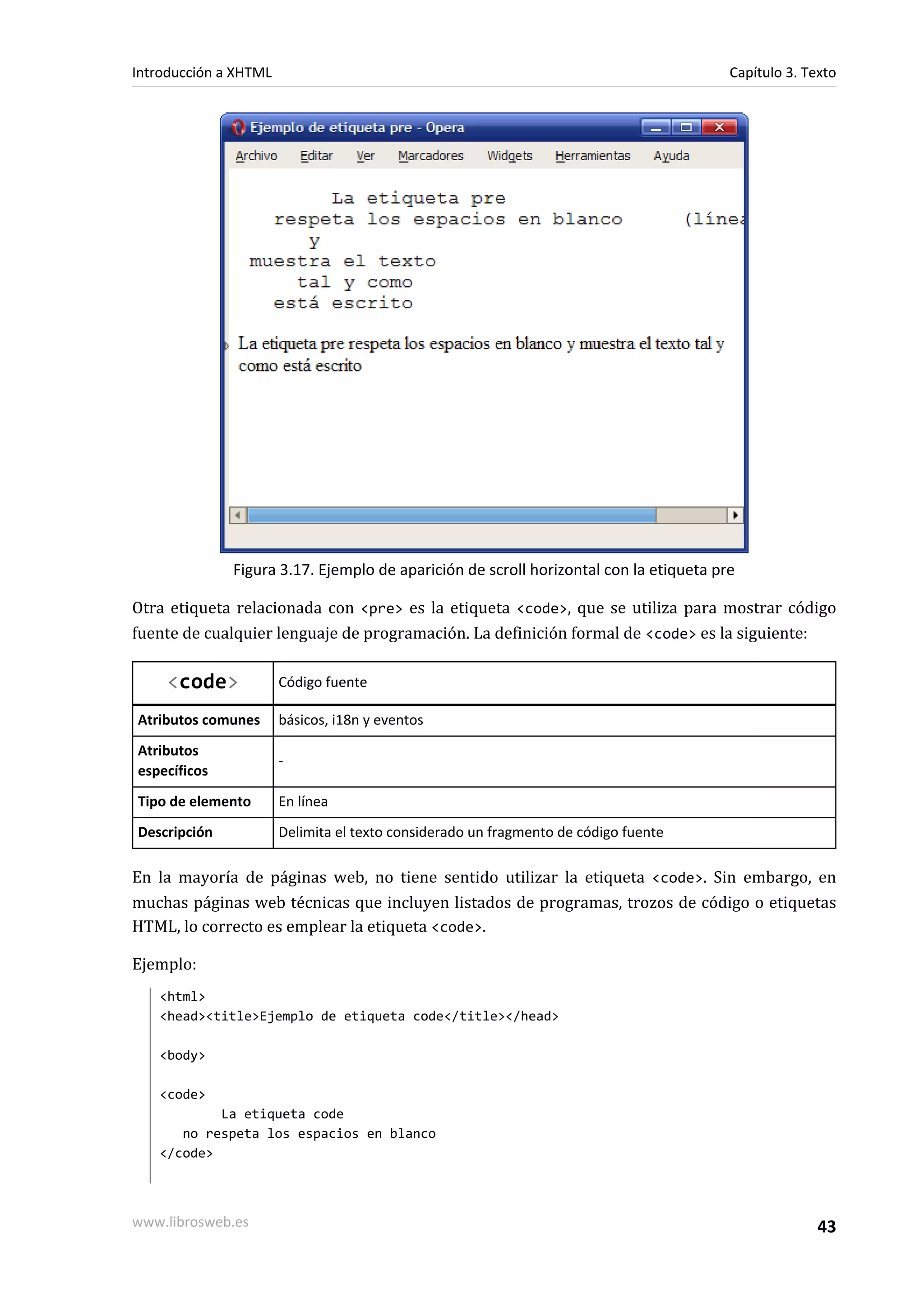 Introducción a XHTML                                                                   Capítulo 3. Texto




              Figura 3.17. Ejemplo de aparición de scroll horizontal con la etiqueta pre

Otra etiqueta relacionada con <pre> es la etiqueta <code>, que se utiliza para mostrar código
fuente de cualquier lenguaje de programación. La definición formal de <code> es la siguiente:

     <code>            Código fuente

Atributos comunes      básicos, i18n y eventos
Atributos
                       -
específicos
Tipo de elemento       En línea
Descripción            Delimita el texto considerado un fragmento de código fuente

En la mayoría de páginas web, no tiene sentido utilizar la etiqueta <code>. Sin embargo, en
muchas páginas web técnicas que incluyen listados de programas, trozos de código o etiquetas
HTML, lo correcto es emplear la etiqueta <code>.

Ejemplo:
   <html>
   <head><title>Ejemplo de etiqueta code</title></head>

   <body>

   <code>
           La etiqueta code
      no respeta los espacios en blanco
   </code>



www.librosweb.es                                                                                     43
 